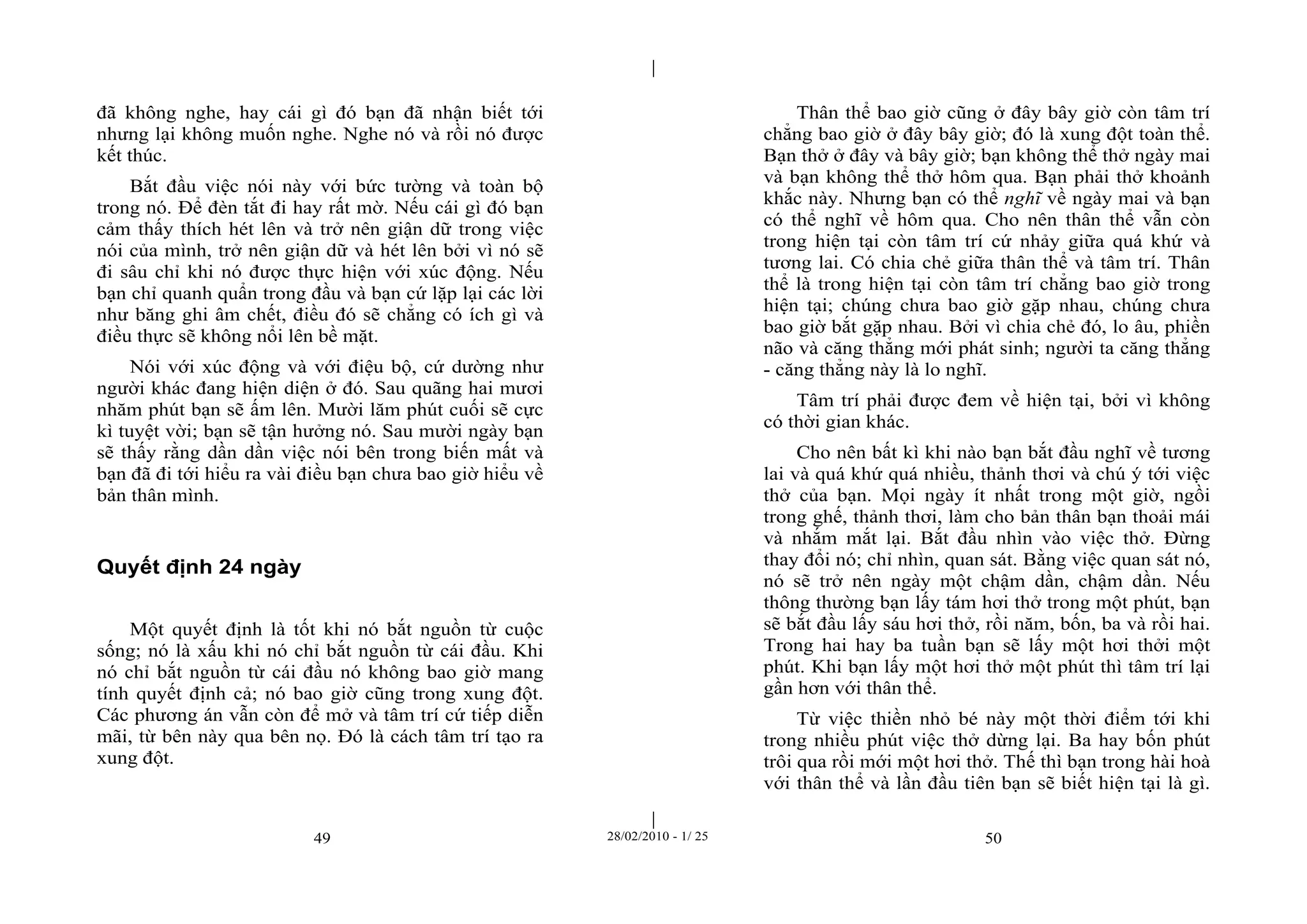 | 
| 
đã không nghe, hay cái gì đó bạn đã nhận biết tới 
nhưng lại không muốn nghe. Nghe nó và rồi nó được 
kết thúc. 
Bắt đầu việc nói này với bức tường và toàn bộ 
trong nó. Để đèn tắt đi hay rất mờ. Nếu cái gì đó bạn 
cảm thấy thích hét lên và trở nên giận dữ trong việc 
nói của mình, trở nên giận dữ và hét lên bởi vì nó sẽ 
đi sâu chỉ khi nó được thực hiện với xúc động. Nếu 
bạn chỉ quanh quẩn trong đầu và bạn cứ lặp lại các lời 
như băng ghi âm chết, điều đó sẽ chẳng có ích gì và 
điều thực sẽ không nổi lên bề mặt. 
Nói với xúc động và với điệu bộ, cứ dường như 
người khác đang hiện diện ở đó. Sau quãng hai mươi 
nhăm phút bạn sẽ ấm lên. Mười lăm phút cuối sẽ cực 
kì tuyệt vời; bạn sẽ tận hưởng nó. Sau mười ngày bạn 
sẽ thấy rằng dần dần việc nói bên trong biến mất và 
bạn đã đi tới hiểu ra vài điều bạn chưa bao giờ hiểu về 
bản thân mình. 
49 28/02/2010 - 1/ 25 50 
Quyết định 24 ngày 
Một quyết định là tốt khi nó bắt nguồn từ cuộc 
sống; nó là xấu khi nó chỉ bắt nguồn từ cái đầu. Khi 
nó chỉ bắt nguồn từ cái đầu nó không bao giờ mang 
tính quyết định cả; nó bao giờ cũng trong xung đột. 
Các phương án vẫn còn để mở và tâm trí cứ tiếp diễn 
mãi, từ bên này qua bên nọ. Đó là cách tâm trí tạo ra 
xung đột. 
Thân thể bao giờ cũng ở đây bây giờ còn tâm trí 
chẳng bao giờ ở đây bây giờ; đó là xung đột toàn thể. 
Bạn thở ở đây và bây giờ; bạn không thể thở ngày mai 
và bạn không thể thở hôm qua. Bạn phải thở khoảnh 
khắc này. Nhưng bạn có thể nghĩ về ngày mai và bạn 
có thể nghĩ về hôm qua. Cho nên thân thể vẫn còn 
trong hiện tại còn tâm trí cứ nhảy giữa quá khứ và 
tương lai. Có chia chẻ giữa thân thể và tâm trí. Thân 
thể là trong hiện tại còn tâm trí chẳng bao giờ trong 
hiện tại; chúng chưa bao giờ gặp nhau, chúng chưa 
bao giờ bắt gặp nhau. Bởi vì chia chẻ đó, lo âu, phiền 
não và căng thẳng mới phát sinh; người ta căng thẳng 
- căng thẳng này là lo nghĩ. 
Tâm trí phải được đem về hiện tại, bởi vì không 
có thời gian khác. 
Cho nên bất kì khi nào bạn bắt đầu nghĩ về tương 
lai và quá khứ quá nhiều, thảnh thơi và chú ý tới việc 
thở của bạn. Mọi ngày ít nhất trong một giờ, ngồi 
trong ghế, thảnh thơi, làm cho bản thân bạn thoải mái 
và nhắm mắt lại. Bắt đầu nhìn vào việc thở. Đừng 
thay đổi nó; chỉ nhìn, quan sát. Bằng việc quan sát nó, 
nó sẽ trở nên ngày một chậm dần, chậm dần. Nếu 
thông thường bạn lấy tám hơi thở trong một phút, bạn 
sẽ bắt đầu lấy sáu hơi thở, rồi năm, bốn, ba và rồi hai. 
Trong hai hay ba tuần bạn sẽ lấy một hơi thởi một 
phút. Khi bạn lấy một hơi thở một phút thì tâm trí lại 
gần hơn với thân thể. 
Từ việc thiền nhỏ bé này một thời điểm tới khi 
trong nhiều phút việc thở dừng lại. Ba hay bốn phút 
trôi qua rồi mới một hơi thở. Thế thì bạn trong hài hoà 
với thân thể và lần đầu tiên bạn sẽ biết hiện tại là gì. 
 