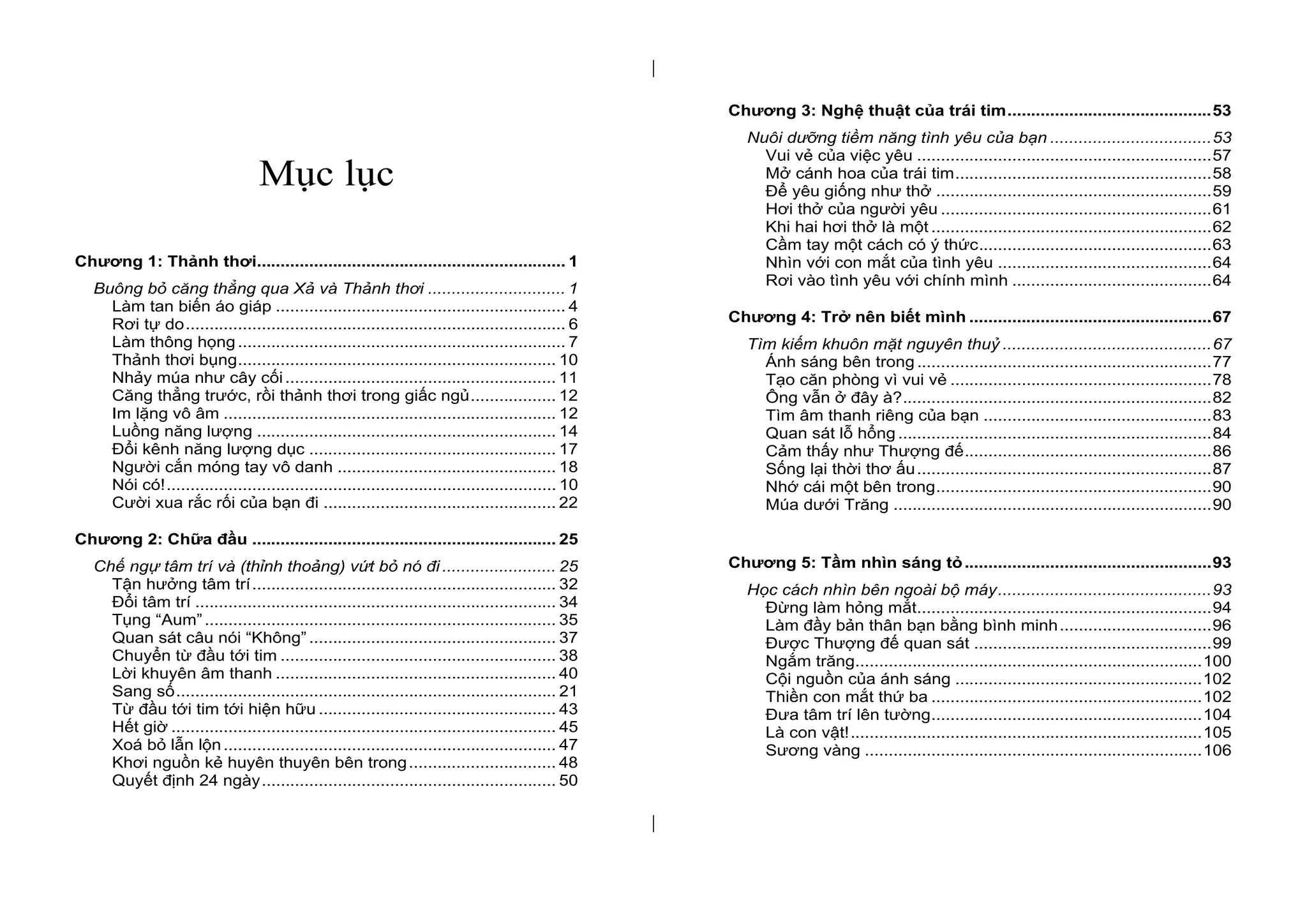 | 
| 
Mục lục 
Chương 1: Thảnh thơi ................................................................. 1 
Buông bỏ căng thẳng qua Xả và Thảnh thơi ............................. 1 
Làm tan biến áo giáp ............................................................. 4 
Rơi tự do ................................................................................ 6 
Làm thông họng ..................................................................... 7 
Thảnh thơi bụng ................................................................... 10 
Nhảy múa như cây cối ......................................................... 11 
Căng thẳng trước, rồi thảnh thơi trong giấc ngủ .................. 12 
Im lặng vô âm ...................................................................... 12 
Luồng năng lượng ............................................................... 14 
Đổi kênh năng lượng dục .................................................... 17 
Người cắn móng tay vô danh .............................................. 18 
Nói có! .................................................................................. 10 
Cười xua rắc rối của bạn đi ................................................. 22 
Chương 2: Chữa đầu ................................................................ 25 
Chế ngự tâm trí và (thỉnh thoảng) vứt bỏ nó đi ........................ 25 
Tận hưởng tâm trí ................................................................ 32 
Đổi tâm trí ............................................................................ 34 
Tụng “Aum” .......................................................................... 35 
Quan sát câu nói “Không” .................................................... 37 
Chuyển từ đầu tới tim .......................................................... 38 
Lời khuyên âm thanh ........................................................... 40 
Sang số ................................................................................ 21 
Từ đầu tới tim tới hiện hữu .................................................. 43 
Hết giờ ................................................................................. 45 
Xoá bỏ lẫn lộn ...................................................................... 47 
Khơi nguồn kẻ huyên thuyên bên trong ............................... 48 
Quyết định 24 ngày .............................................................. 50 
Chương 3: Nghệ thuật của trái tim ........................................... 53 
Nuôi dưỡng tiềm năng tình yêu của bạn .................................. 53 
Vui vẻ của việc yêu .............................................................. 57 
Mở cánh hoa của trái tim ...................................................... 58 
Để yêu giống như thở .......................................................... 59 
Hơi thở của người yêu ......................................................... 61 
Khi hai hơi thở là một ........................................................... 62 
Cầm tay một cách có ý thức................................................. 63 
Nhìn với con mắt của tình yêu ............................................. 64 
Rơi vào tình yêu với chính mình .......................................... 64 
Chương 4: Trở nên biết mình ................................................... 67 
Tìm kiếm khuôn mặt nguyên thuỷ ............................................ 67 
Ánh sáng bên trong .............................................................. 77 
Tạo căn phòng vì vui vẻ ....................................................... 78 
Ông vẫn ở đây à? ................................................................. 82 
Tìm âm thanh riêng của bạn ................................................ 83 
Quan sát lỗ hổng .................................................................. 84 
Cảm thấy như Thượng đế .................................................... 86 
Sống lại thời thơ ấu .............................................................. 87 
Nhớ cái một bên trong .......................................................... 90 
Múa dưới Trăng ................................................................... 90 
Chương 5: Tầm nhìn sáng tỏ .................................................... 93 
Học cách nhìn bên ngoài bộ máy ............................................. 93 
Đừng làm hỏng mắt .............................................................. 94 
Làm đầy bản thân bạn bằng bình minh ................................ 96 
Được Thượng đế quan sát .................................................. 99 
Ngắm trăng ......................................................................... 100 
Cội nguồn của ánh sáng .................................................... 102 
Thiền con mắt thứ ba ......................................................... 102 
Đưa tâm trí lên tường ......................................................... 104 
Là con vật! .......................................................................... 105 
Sương vàng ....................................................................... 106 
 