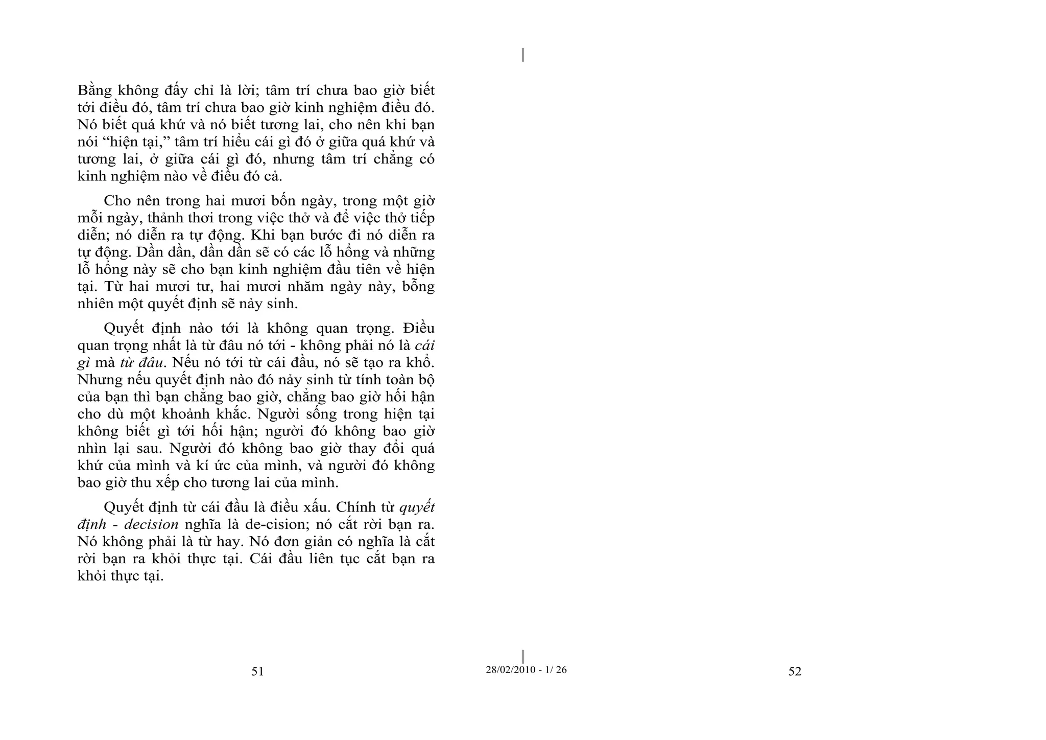 | 
| 
Bằng không đấy chỉ là lời; tâm trí chưa bao giờ biết 
tới điều đó, tâm trí chưa bao giờ kinh nghiệm điều đó. 
Nó biết quá khứ và nó biết tương lai, cho nên khi bạn 
nói “hiện tại,” tâm trí hiểu cái gì đó ở giữa quá khứ và 
tương lai, ở giữa cái gì đó, nhưng tâm trí chẳng có 
kinh nghiệm nào về điều đó cả. 
Cho nên trong hai mươi bốn ngày, trong một giờ 
mỗi ngày, thảnh thơi trong việc thở và để việc thở tiếp 
diễn; nó diễn ra tự động. Khi bạn bước đi nó diễn ra 
tự động. Dần dần, dần dần sẽ có các lỗ hổng và những 
lỗ hổng này sẽ cho bạn kinh nghiệm đầu tiên về hiện 
tại. Từ hai mươi tư, hai mươi nhăm ngày này, bỗng 
nhiên một quyết định sẽ nảy sinh. 
Quyết định nào tới là không quan trọng. Điều 
quan trọng nhất là từ đâu nó tới - không phải nó là cái 
gì mà từ đâu. Nếu nó tới từ cái đầu, nó sẽ tạo ra khổ. 
Nhưng nếu quyết định nào đó nảy sinh từ tính toàn bộ 
của bạn thì bạn chẳng bao giờ, chẳng bao giờ hối hận 
cho dù một khoảnh khắc. Người sống trong hiện tại 
không biết gì tới hối hận; người đó không bao giờ 
nhìn lại sau. Người đó không bao giờ thay đổi quá 
khứ của mình và kí ức của mình, và người đó không 
bao giờ thu xếp cho tương lai của mình. 
Quyết định từ cái đầu là điều xấu. Chính từ quyết 
định - decision nghĩa là de-cision; nó cắt rời bạn ra. 
Nó không phải là từ hay. Nó đơn giản có nghĩa là cắt 
rời bạn ra khỏi thực tại. Cái đầu liên tục cắt bạn ra 
khỏi thực tại. 
51 28/02/2010 - 1/ 26 52 
 