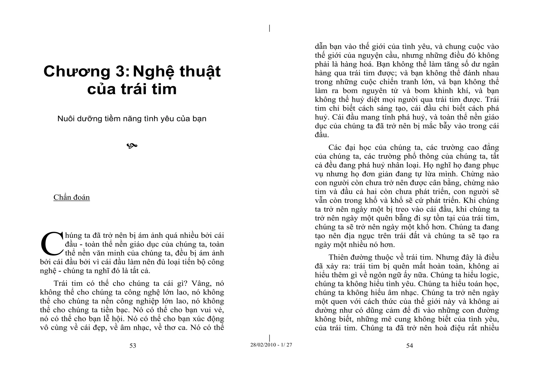 | 
| 
Chương 3: Nghệ thuật 
của trái tim 
Nuôi dưỡng tiềm năng tình yêu của bạn 
 
53 28/02/2010 - 1/ 27 54 
Chẩn đoán 
húng ta đã trở nên bị ám ảnh quá nhiều bởi cái 
đầu - toàn thể nền giáo dục của chúng ta, toàn 
thể nền văn minh của chúng ta, đều bị ám ảnh 
bởi cái đầu bởi vì cái đầu làm nên đủ loại tiến bộ công 
nghệ - chúng ta nghĩ đó là tất cả. 
Trái tim có thể cho chúng ta cái gì? Vâng, nó 
không thể cho chúng ta công nghệ lớn lao, nó không 
thể cho chúng ta nền công nghiệp lớn lao, nó không 
thể cho chúng ta tiền bạc. Nó có thể cho bạn vui vẻ, 
nó có thể cho bạn lễ hội. Nó có thể cho bạn xúc động 
vô cùng về cái đẹp, về âm nhạc, về thơ ca. Nó có thể 
dẫn bạn vào thế giới của tình yêu, và chung cuộc vào 
thế giới của nguyện cầu, nhưng những điều đó không 
phải là hàng hoá. Bạn không thể làm tăng số dư ngân 
hàng qua trái tim được; và bạn không thể đánh nhau 
trong những cuộc chiến tranh lớn, và bạn không thể 
làm ra bom nguyên tử và bom khinh khí, và bạn 
không thể huỷ diệt mọi người qua trái tim được. Trái 
tim chỉ biết cách sáng tạo, cái đầu chỉ biết cách phá 
huỷ. Cái đầu mang tính phá huỷ, và toàn thể nền giáo 
dục của chúng ta đã trở nên bị mắc bẫy vào trong cái 
đầu. 
Các đại học của chúng ta, các trường cao đẳng 
của chúng ta, các trường phổ thông của chúng ta, tất 
cả đều đang phá huỷ nhân loại. Họ nghĩ họ đang phục 
vụ nhưng họ đơn giản đang tự lừa mình. Chừng nào 
con người còn chưa trở nên được cân bằng, chừng nào 
tim và đầu cả hai còn chưa phát triển, con người sẽ 
vẫn còn trong khổ và khổ sẽ cứ phát triển. Khi chúng 
ta trở nên ngày một bị treo vào cái đầu, khi chúng ta 
trở nên ngày một quên bẵng đi sự tồn tại của trái tim, 
chúng ta sẽ trở nên ngày một khổ hơn. Chúng ta đang 
tạo nên địa ngục trên trái đất và chúng ta sẽ tạo ra 
ngày một nhiều nó hơn. 
Thiên đường thuộc về trái tim. Nhưng đây là điều 
đã xảy ra: trái tim bị quên mất hoàn toàn, không ai 
hiểu thêm gì về ngôn ngữ ấy nữa. Chúng ta hiểu logic, 
chúng ta không hiểu tình yêu. Chúng ta hiểu toán học, 
chúng ta không hiểu âm nhạc. Chúng ta trở nên ngày 
một quen với cách thức của thế giới này và không ai 
dường như có dũng cảm để đi vào những con đường 
không biết, những mê cung không biết của tình yêu, 
của trái tim. Chúng ta đã trở nên hoà điệu rất nhiều 
C 
 
