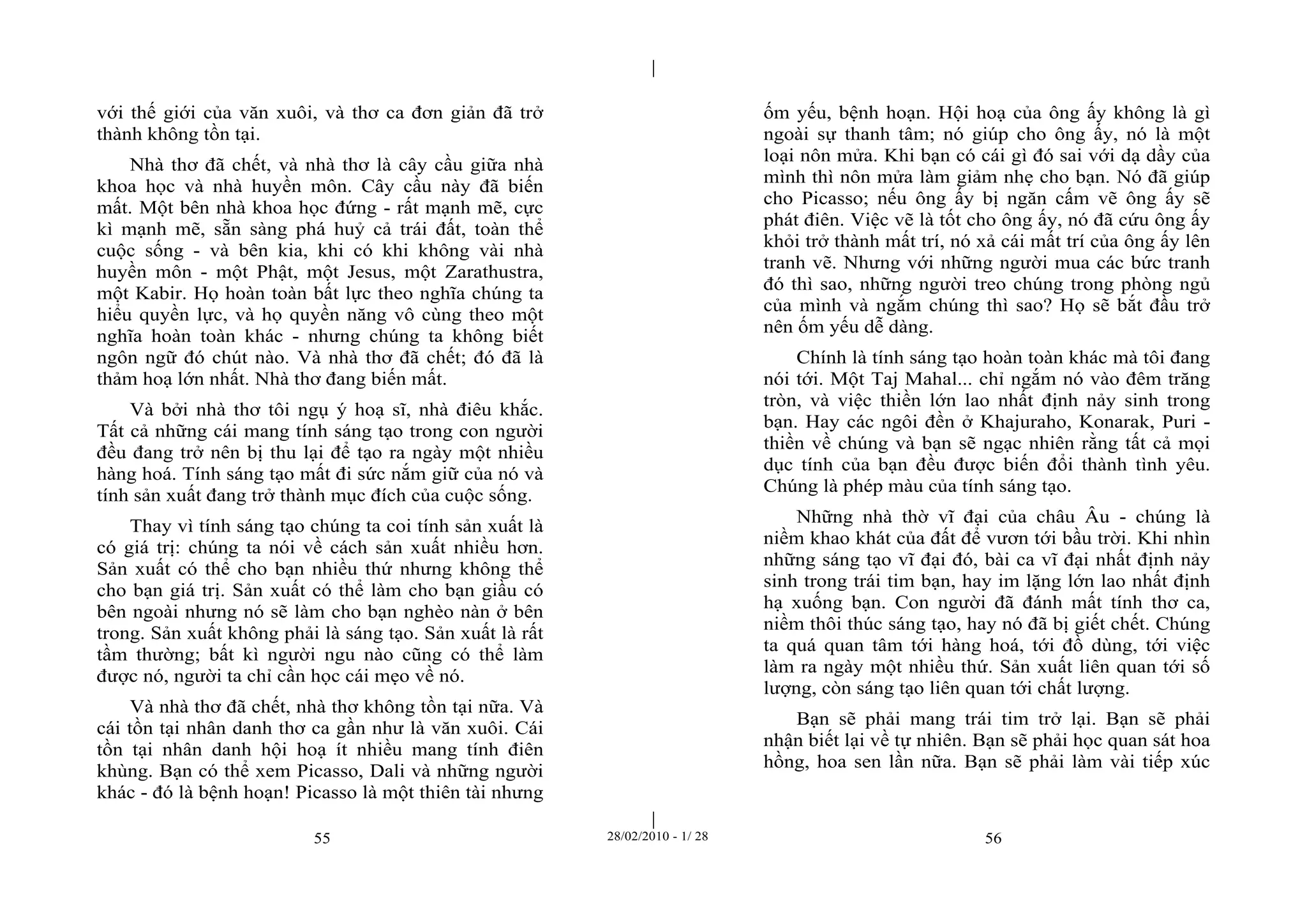 | 
| 
với thế giới của văn xuôi, và thơ ca đơn giản đã trở 
thành không tồn tại. 
Nhà thơ đã chết, và nhà thơ là cây cầu giữa nhà 
khoa học và nhà huyền môn. Cây cầu này đã biến 
mất. Một bên nhà khoa học đứng - rất mạnh mẽ, cực 
kì mạnh mẽ, sẵn sàng phá huỷ cả trái đất, toàn thể 
cuộc sống - và bên kia, khi có khi không vài nhà 
huyền môn - một Phật, một Jesus, một Zarathustra, 
một Kabir. Họ hoàn toàn bất lực theo nghĩa chúng ta 
hiểu quyền lực, và họ quyền năng vô cùng theo một 
nghĩa hoàn toàn khác - nhưng chúng ta không biết 
ngôn ngữ đó chút nào. Và nhà thơ đã chết; đó đã là 
thảm hoạ lớn nhất. Nhà thơ đang biến mất. 
Và bởi nhà thơ tôi ngụ ý hoạ sĩ, nhà điêu khắc. 
Tất cả những cái mang tính sáng tạo trong con người 
đều đang trở nên bị thu lại để tạo ra ngày một nhiều 
hàng hoá. Tính sáng tạo mất đi sức nắm giữ của nó và 
tính sản xuất đang trở thành mục đích của cuộc sống. 
Thay vì tính sáng tạo chúng ta coi tính sản xuất là 
có giá trị: chúng ta nói về cách sản xuất nhiều hơn. 
Sản xuất có thể cho bạn nhiều thứ nhưng không thể 
cho bạn giá trị. Sản xuất có thể làm cho bạn giầu có 
bên ngoài nhưng nó sẽ làm cho bạn nghèo nàn ở bên 
trong. Sản xuất không phải là sáng tạo. Sản xuất là rất 
tầm thường; bất kì người ngu nào cũng có thể làm 
được nó, người ta chỉ cần học cái mẹo về nó. 
Và nhà thơ đã chết, nhà thơ không tồn tại nữa. Và 
cái tồn tại nhân danh thơ ca gần như là văn xuôi. Cái 
tồn tại nhân danh hội hoạ ít nhiều mang tính điên 
khùng. Bạn có thể xem Picasso, Dali và những người 
khác - đó là bệnh hoạn! Picasso là một thiên tài nhưng 
ốm yếu, bệnh hoạn. Hội hoạ của ông ấy không là gì 
ngoài sự thanh tâm; nó giúp cho ông ấy, nó là một 
loại nôn mửa. Khi bạn có cái gì đó sai với dạ dầy của 
mình thì nôn mửa làm giảm nhẹ cho bạn. Nó đã giúp 
cho Picasso; nếu ông ấy bị ngăn cấm vẽ ông ấy sẽ 
phát điên. Việc vẽ là tốt cho ông ấy, nó đã cứu ông ấy 
khỏi trở thành mất trí, nó xả cái mất trí của ông ấy lên 
tranh vẽ. Nhưng với những người mua các bức tranh 
đó thì sao, những người treo chúng trong phòng ngủ 
của mình và ngắm chúng thì sao? Họ sẽ bắt đầu trở 
nên ốm yếu dễ dàng. 
Chính là tính sáng tạo hoàn toàn khác mà tôi đang 
nói tới. Một Taj Mahal... chỉ ngắm nó vào đêm trăng 
tròn, và việc thiền lớn lao nhất định nảy sinh trong 
bạn. Hay các ngôi đền ở Khajuraho, Konarak, Puri - 
thiền về chúng và bạn sẽ ngạc nhiên rằng tất cả mọi 
dục tính của bạn đều được biến đổi thành tình yêu. 
Chúng là phép màu của tính sáng tạo. 
Những nhà thờ vĩ đại của châu Âu - chúng là 
niềm khao khát của đất để vươn tới bầu trời. Khi nhìn 
những sáng tạo vĩ đại đó, bài ca vĩ đại nhất định nảy 
sinh trong trái tim bạn, hay im lặng lớn lao nhất định 
hạ xuống bạn. Con người đã đánh mất tính thơ ca, 
niềm thôi thúc sáng tạo, hay nó đã bị giết chết. Chúng 
ta quá quan tâm tới hàng hoá, tới đồ dùng, tới việc 
làm ra ngày một nhiều thứ. Sản xuất liên quan tới số 
lượng, còn sáng tạo liên quan tới chất lượng. 
Bạn sẽ phải mang trái tim trở lại. Bạn sẽ phải 
nhận biết lại về tự nhiên. Bạn sẽ phải học quan sát hoa 
hồng, hoa sen lần nữa. Bạn sẽ phải làm vài tiếp xúc 
55 28/02/2010 - 1/ 28 56 
 