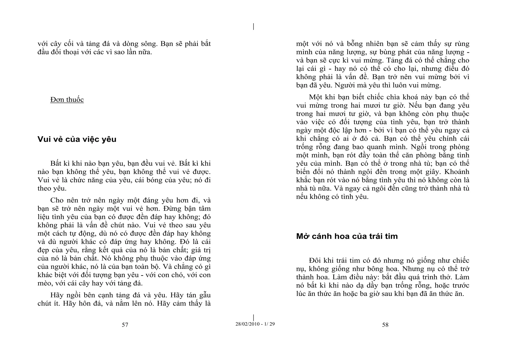 | 
| 
với cây cối và tảng đá và dòng sông. Bạn sẽ phải bắt 
đầu đối thoại với các vì sao lần nữa. 
57 28/02/2010 - 1/ 29 58 
Đơn thuốc 
Vui vẻ của việc yêu 
Bất kì khi nào bạn yêu, bạn đều vui vẻ. Bất kì khi 
nào bạn không thể yêu, bạn không thể vui vẻ được. 
Vui vẻ là chức năng của yêu, cái bóng của yêu; nó đi 
theo yêu. 
Cho nên trở nên ngày một đáng yêu hơn đi, và 
bạn sẽ trở nên ngày một vui vẻ hơn. Đừng bận tâm 
liệu tình yêu của bạn có được đền đáp hay không; đó 
không phải là vấn đề chút nào. Vui vẻ theo sau yêu 
một cách tự động, dù nó có được đền đáp hay không 
và dù người khác có đáp ứng hay không. Đó là cái 
đẹp của yêu, rằng kết quả của nó là bản chất; giá trị 
của nó là bản chất. Nó không phụ thuộc vào đáp ứng 
của người khác, nó là của bạn toàn bộ. Và chẳng có gì 
khác biệt với đối tượng bạn yêu - với con chó, với con 
mèo, với cái cây hay với tảng đá. 
Hãy ngồi bên cạnh tảng đá và yêu. Hãy tán gẫu 
chút ít. Hãy hôn đá, và nằm lên nó. Hãy cảm thấy là 
một với nó và bỗng nhiên bạn sẽ cảm thấy sự rùng 
mình của năng lượng, sự bùng phát của năng lượng - 
và bạn sẽ cực kì vui mừng. Tảng đá có thể chẳng cho 
lại cái gì - hay nó có thể có cho lại, nhưng điều đó 
không phải là vấn đề. Bạn trở nên vui mừng bởi vì 
bạn đã yêu. Người mà yêu thì luôn vui mừng. 
Một khi bạn biết chiếc chìa khoá này bạn có thể 
vui mừng trong hai mươi tư giờ. Nếu bạn đang yêu 
trong hai mươi tư giờ, và bạn không còn phụ thuộc 
vào việc có đối tượng của tình yêu, bạn trở thành 
ngày một độc lập hơn - bởi vì bạn có thể yêu ngay cả 
khi chẳng có ai ở đó cả. Bạn có thể yêu chính cái 
trống rỗng đang bao quanh mình. Ngồi trong phòng 
một mình, bạn rót đầy toàn thể căn phòng bằng tình 
yêu của mình. Bạn có thể ở trong nhà tù; bạn có thể 
biến đổi nó thành ngôi đền trong một giây. Khoảnh 
khắc bạn rót vào nó bằng tình yêu thì nó không còn là 
nhà tù nữa. Và ngay cả ngôi đền cũng trở thành nhà tù 
nếu không có tình yêu. 
Mở cánh hoa của trái tim 
Đôi khi trái tim có đó nhưng nó giống như chiếc 
nụ, không giống như bông hoa. Nhưng nụ có thể trở 
thành hoa. Làm điều này: bắt đầu quá trình thở. Làm 
nó bất kì khi nào dạ dầy bạn trống rỗng, hoặc trước 
lúc ăn thức ăn hoặc ba giờ sau khi bạn đã ăn thức ăn. 
 
