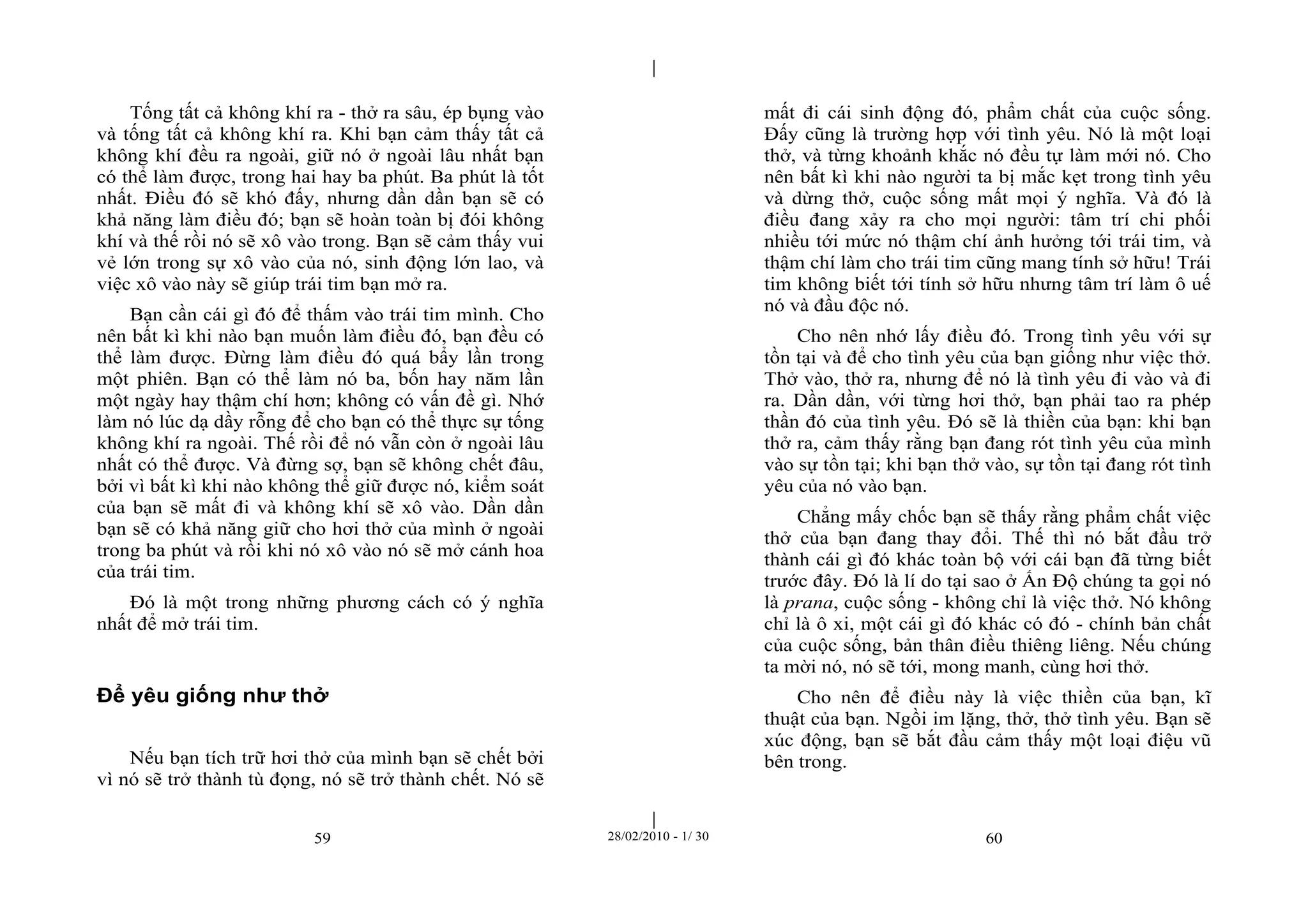 | 
| 
Tống tất cả không khí ra - thở ra sâu, ép bụng vào 
và tống tất cả không khí ra. Khi bạn cảm thấy tất cả 
không khí đều ra ngoài, giữ nó ở ngoài lâu nhất bạn 
có thể làm được, trong hai hay ba phút. Ba phút là tốt 
nhất. Điều đó sẽ khó đấy, nhưng dần dần bạn sẽ có 
khả năng làm điều đó; bạn sẽ hoàn toàn bị đói không 
khí và thế rồi nó sẽ xô vào trong. Bạn sẽ cảm thấy vui 
vẻ lớn trong sự xô vào của nó, sinh động lớn lao, và 
việc xô vào này sẽ giúp trái tim bạn mở ra. 
Bạn cần cái gì đó để thấm vào trái tim mình. Cho 
nên bất kì khi nào bạn muốn làm điều đó, bạn đều có 
thể làm được. Đừng làm điều đó quá bẩy lần trong 
một phiên. Bạn có thể làm nó ba, bốn hay năm lần 
một ngày hay thậm chí hơn; không có vấn đề gì. Nhớ 
làm nó lúc dạ dầy rỗng để cho bạn có thể thực sự tống 
không khí ra ngoài. Thế rồi để nó vẫn còn ở ngoài lâu 
nhất có thể được. Và đừng sợ, bạn sẽ không chết đâu, 
bởi vì bất kì khi nào không thể giữ được nó, kiểm soát 
của bạn sẽ mất đi và không khí sẽ xô vào. Dần dần 
bạn sẽ có khả năng giữ cho hơi thở của mình ở ngoài 
trong ba phút và rồi khi nó xô vào nó sẽ mở cánh hoa 
của trái tim. 
Đó là một trong những phương cách có ý nghĩa 
59 28/02/2010 - 1/ 30 60 
nhất để mở trái tim. 
Để yêu giống như thở 
Nếu bạn tích trữ hơi thở của mình bạn sẽ chết bởi 
vì nó sẽ trở thành tù đọng, nó sẽ trở thành chết. Nó sẽ 
mất đi cái sinh động đó, phẩm chất của cuộc sống. 
Đấy cũng là trường hợp với tình yêu. Nó là một loại 
thở, và từng khoảnh khắc nó đều tự làm mới nó. Cho 
nên bất kì khi nào người ta bị mắc kẹt trong tình yêu 
và dừng thở, cuộc sống mất mọi ý nghĩa. Và đó là 
điều đang xảy ra cho mọi người: tâm trí chi phối 
nhiều tới mức nó thậm chí ảnh hưởng tới trái tim, và 
thậm chí làm cho trái tim cũng mang tính sở hữu! Trái 
tim không biết tới tính sở hữu nhưng tâm trí làm ô uế 
nó và đầu độc nó. 
Cho nên nhớ lấy điều đó. Trong tình yêu với sự 
tồn tại và để cho tình yêu của bạn giống như việc thở. 
Thở vào, thở ra, nhưng để nó là tình yêu đi vào và đi 
ra. Dần dần, với từng hơi thở, bạn phải tao ra phép 
thần đó của tình yêu. Đó sẽ là thiền của bạn: khi bạn 
thở ra, cảm thấy rằng bạn đang rót tình yêu của mình 
vào sự tồn tại; khi bạn thở vào, sự tồn tại đang rót tình 
yêu của nó vào bạn. 
Chẳng mấy chốc bạn sẽ thấy rằng phẩm chất việc 
thở của bạn đang thay đổi. Thế thì nó bắt đầu trở 
thành cái gì đó khác toàn bộ với cái bạn đã từng biết 
trước đây. Đó là lí do tại sao ở Ấn Độ chúng ta gọi nó 
là prana, cuộc sống - không chỉ là việc thở. Nó không 
chỉ là ô xi, một cái gì đó khác có đó - chính bản chất 
của cuộc sống, bản thân điều thiêng liêng. Nếu chúng 
ta mời nó, nó sẽ tới, mong manh, cùng hơi thở. 
Cho nên để điều này là việc thiền của bạn, kĩ 
thuật của bạn. Ngồi im lặng, thở, thở tình yêu. Bạn sẽ 
xúc động, bạn sẽ bắt đầu cảm thấy một loại điệu vũ 
bên trong. 
 