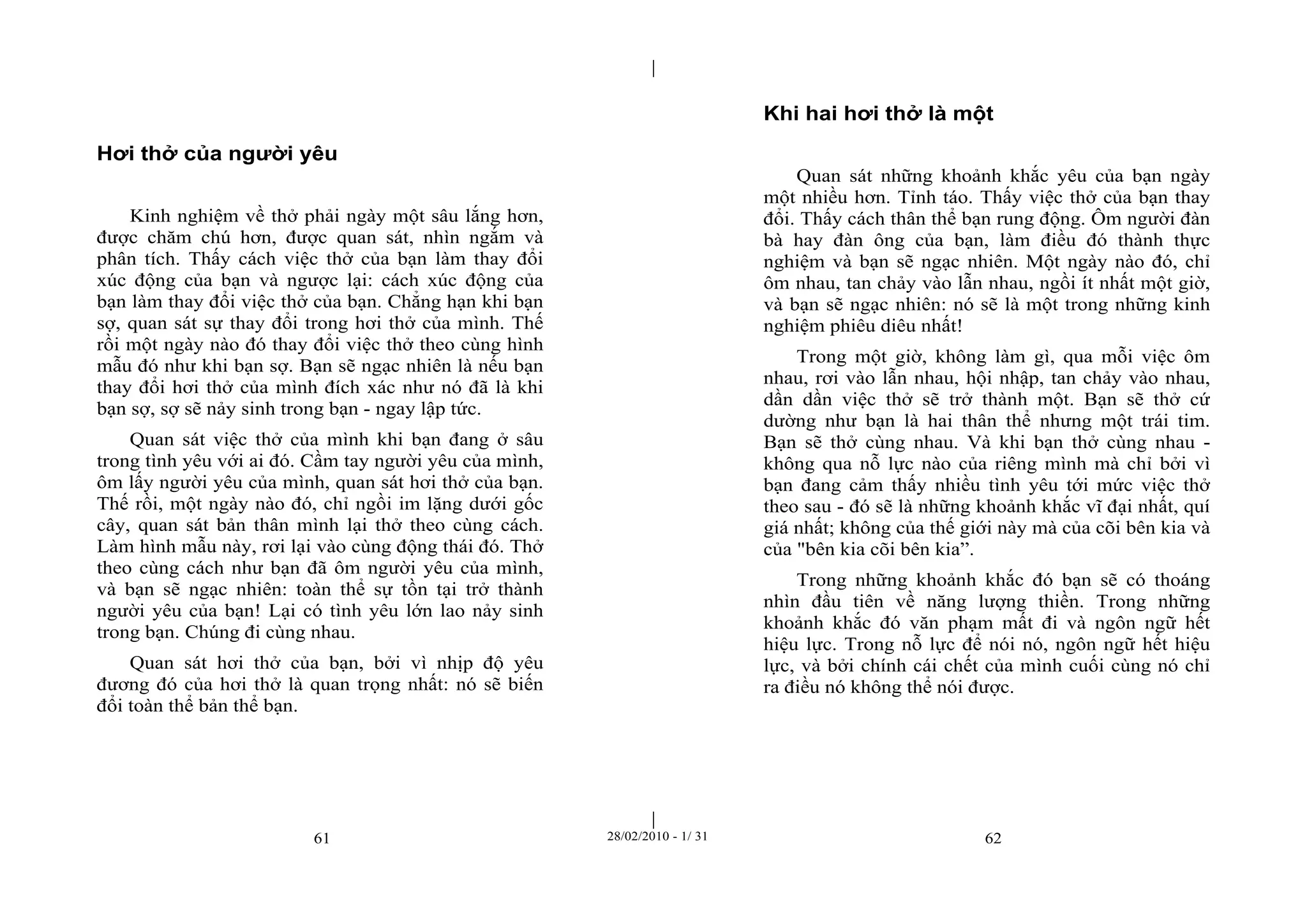| 
| 
Hơi thở của người yêu 
Kinh nghiệm về thở phải ngày một sâu lắng hơn, 
được chăm chú hơn, được quan sát, nhìn ngắm và 
phân tích. Thấy cách việc thở của bạn làm thay đổi 
xúc động của bạn và ngược lại: cách xúc động của 
bạn làm thay đổi việc thở của bạn. Chẳng hạn khi bạn 
sợ, quan sát sự thay đổi trong hơi thở của mình. Thế 
rồi một ngày nào đó thay đổi việc thở theo cùng hình 
mẫu đó như khi bạn sợ. Bạn sẽ ngạc nhiên là nếu bạn 
thay đổi hơi thở của mình đích xác như nó đã là khi 
bạn sợ, sợ sẽ nảy sinh trong bạn - ngay lập tức. 
Quan sát việc thở của mình khi bạn đang ở sâu 
trong tình yêu với ai đó. Cầm tay người yêu của mình, 
ôm lấy người yêu của mình, quan sát hơi thở của bạn. 
Thế rồi, một ngày nào đó, chỉ ngồi im lặng dưới gốc 
cây, quan sát bản thân mình lại thở theo cùng cách. 
Làm hình mẫu này, rơi lại vào cùng động thái đó. Thở 
theo cùng cách như bạn đã ôm người yêu của mình, 
và bạn sẽ ngạc nhiên: toàn thể sự tồn tại trở thành 
người yêu của bạn! Lại có tình yêu lớn lao nảy sinh 
trong bạn. Chúng đi cùng nhau. 
Quan sát hơi thở của bạn, bởi vì nhịp độ yêu 
đương đó của hơi thở là quan trọng nhất: nó sẽ biến 
đổi toàn thể bản thể bạn. 
Khi hai hơi thở là một 
Quan sát những khoảnh khắc yêu của bạn ngày 
một nhiều hơn. Tỉnh táo. Thấy việc thở của bạn thay 
đổi. Thấy cách thân thể bạn rung động. Ôm người đàn 
bà hay đàn ông của bạn, làm điều đó thành thực 
nghiệm và bạn sẽ ngạc nhiên. Một ngày nào đó, chỉ 
ôm nhau, tan chảy vào lẫn nhau, ngồi ít nhất một giờ, 
và bạn sẽ ngạc nhiên: nó sẽ là một trong những kinh 
nghiệm phiêu diêu nhất! 
Trong một giờ, không làm gì, qua mỗi việc ôm 
nhau, rơi vào lẫn nhau, hội nhập, tan chảy vào nhau, 
dần dần việc thở sẽ trở thành một. Bạn sẽ thở cứ 
dường như bạn là hai thân thể nhưng một trái tim. 
Bạn sẽ thở cùng nhau. Và khi bạn thở cùng nhau - 
không qua nỗ lực nào của riêng mình mà chỉ bởi vì 
bạn đang cảm thấy nhiều tình yêu tới mức việc thở 
theo sau - đó sẽ là những khoảnh khắc vĩ đại nhất, quí 
giá nhất; không của thế giới này mà của cõi bên kia và 
của "bên kia cõi bên kia”. 
Trong những khoảnh khắc đó bạn sẽ có thoáng 
nhìn đầu tiên về năng lượng thiền. Trong những 
khoảnh khắc đó văn phạm mất đi và ngôn ngữ hết 
hiệu lực. Trong nỗ lực để nói nó, ngôn ngữ hết hiệu 
lực, và bởi chính cái chết của mình cuối cùng nó chỉ 
ra điều nó không thể nói được. 
61 28/02/2010 - 1/ 31 62 
 