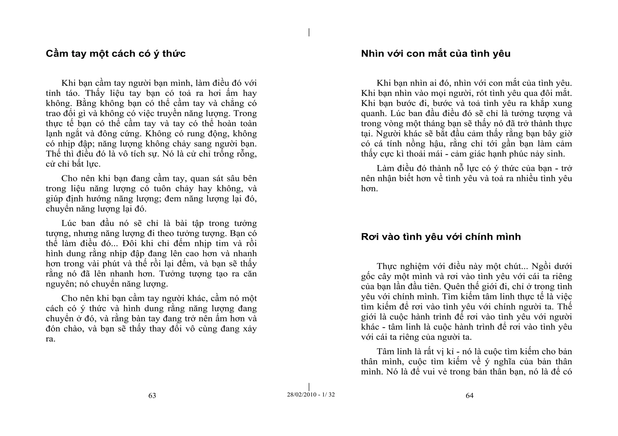 | 
| 
Cầm tay một cách có ý thức 
Khi bạn cầm tay người bạn mình, làm điều đó với 
tỉnh táo. Thấy liệu tay bạn có toả ra hơi ấm hay 
không. Bằng không bạn có thể cầm tay và chẳng có 
trao đổi gì và không có việc truyền năng lượng. Trong 
thực tế bạn có thể cầm tay và tay có thể hoàn toàn 
lạnh ngắt và đông cứng. Không có rung động, không 
có nhịp đập; năng lượng không chảy sang người bạn. 
Thế thì điều đó là vô tích sự. Nó là cử chỉ trống rỗng, 
cử chỉ bất lực. 
Cho nên khi bạn đang cầm tay, quan sát sâu bên 
trong liệu năng lượng có tuôn chảy hay không, và 
giúp định hướng năng lượng; đem năng lượng lại đó, 
chuyển năng lượng lại đó. 
Lúc ban đầu nó sẽ chỉ là bài tập trong tưởng 
tượng, nhưng năng lượng đi theo tưởng tượng. Bạn có 
thể làm điều đó... Đôi khi chỉ đếm nhịp tim và rồi 
hình dung rằng nhịp đập đang lên cao hơn và nhanh 
hơn trong vài phút và thế rồi lại đếm, và bạn sẽ thấy 
rằng nó đã lên nhanh hơn. Tưởng tượng tạo ra căn 
nguyên; nó chuyển năng lượng. 
Cho nên khi bạn cầm tay người khác, cầm nó một 
cách có ý thức và hình dung rằng năng lượng đang 
chuyển ở đó, và rằng bàn tay đang trở nên ấm hơn và 
đón chào, và bạn sẽ thấy thay đổi vô cùng đang xảy 
ra. 
Nhìn với con mắt của tình yêu 
Khi bạn nhìn ai đó, nhìn với con mắt của tình yêu. 
Khi bạn nhìn vào mọi người, rót tình yêu qua đôi mắt. 
Khi bạn bước đi, bước và toả tình yêu ra khắp xung 
quanh. Lúc ban đầu điều đó sẽ chỉ là tưởng tượng và 
trong vòng một tháng bạn sẽ thấy nó đã trở thành thực 
tại. Người khác sẽ bắt đầu cảm thấy rằng bạn bây giờ 
có cá tính nồng hậu, rằng chỉ tới gần bạn làm cảm 
thấy cực kì thoải mái - cảm giác hạnh phúc nảy sinh. 
Làm điều đó thành nỗ lực có ý thức của bạn - trở 
nên nhận biết hơn về tình yêu và toả ra nhiều tình yêu 
hơn. 
Rơi vào tình yêu với chính mình 
Thực nghiệm với điều này một chút... Ngồi dưới 
gốc cây một mình và rơi vào tình yêu với cái ta riêng 
của bạn lần đầu tiên. Quên thế giới đi, chỉ ở trong tình 
yêu với chính mình. Tìm kiếm tâm linh thực tế là việc 
tìm kiếm để rơi vào tình yêu với chính người ta. Thế 
giới là cuộc hành trình để rơi vào tình yêu với người 
khác - tâm linh là cuộc hành trình để rơi vào tình yêu 
với cái ta riêng của người ta. 
Tâm linh là rất vị kỉ - nó là cuộc tìm kiếm cho bản 
thân mình, cuộc tìm kiếm về ý nghĩa của bản thân 
mình. Nó là để vui vẻ trong bản thân bạn, nó là để có 
63 28/02/2010 - 1/ 32 64 
 