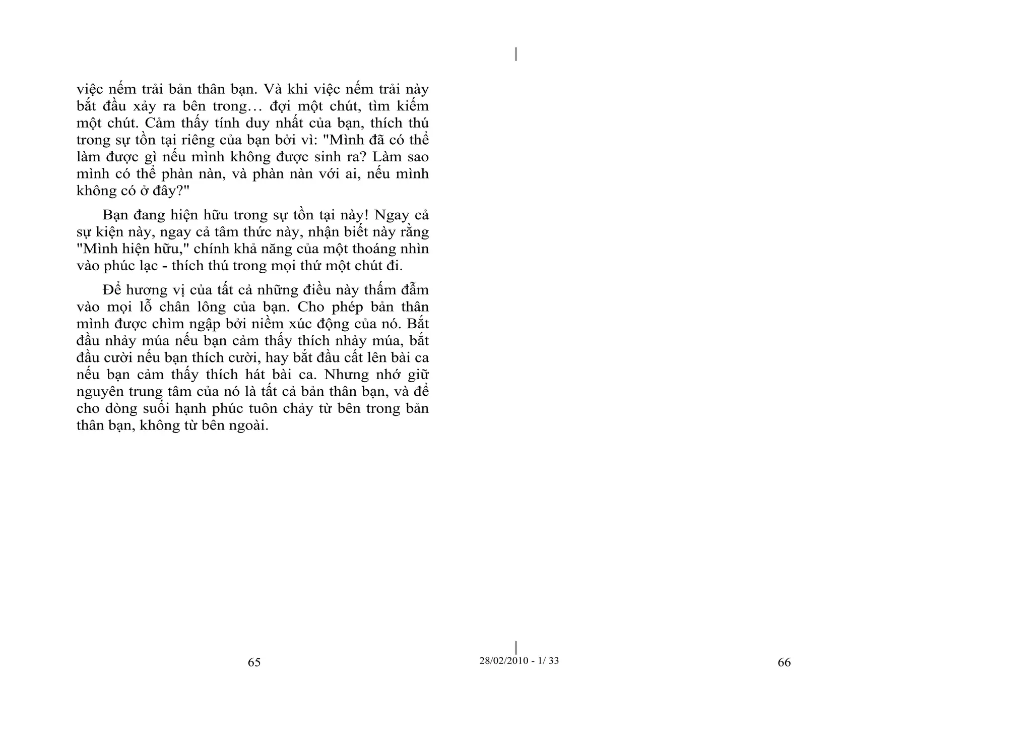| 
| 
việc nếm trải bản thân bạn. Và khi việc nếm trải này 
bắt đầu xảy ra bên trong… đợi một chút, tìm kiếm 
một chút. Cảm thấy tính duy nhất của bạn, thích thú 
trong sự tồn tại riêng của bạn bởi vì: "Mình đã có thể 
làm được gì nếu mình không được sinh ra? Làm sao 
mình có thể phàn nàn, và phàn nàn với ai, nếu mình 
không có ở đây?" 
Bạn đang hiện hữu trong sự tồn tại này! Ngay cả 
sự kiện này, ngay cả tâm thức này, nhận biết này rằng 
"Mình hiện hữu," chính khả năng của một thoáng nhìn 
vào phúc lạc - thích thú trong mọi thứ một chút đi. 
Để hương vị của tất cả những điều này thấm đẫm 
vào mọi lỗ chân lông của bạn. Cho phép bản thân 
mình được chìm ngập bởi niềm xúc động của nó. Bắt 
đầu nhảy múa nếu bạn cảm thấy thích nhảy múa, bắt 
đầu cười nếu bạn thích cười, hay bắt đầu cất lên bài ca 
nếu bạn cảm thấy thích hát bài ca. Nhưng nhớ giữ 
nguyên trung tâm của nó là tất cả bản thân bạn, và để 
cho dòng suối hạnh phúc tuôn chảy từ bên trong bản 
thân bạn, không từ bên ngoài. 
65 28/02/2010 - 1/ 33 66 
 