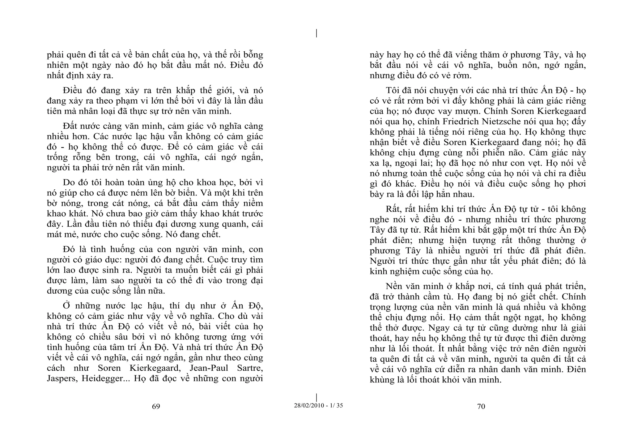 | 
| 
phải quên đi tất cả về bản chất của họ, và thế rồi bỗng 
nhiên một ngày nào đó họ bắt đầu mất nó. Điều đó 
nhất định xảy ra. 
Điều đó đang xảy ra trên khắp thế giới, và nó 
đang xảy ra theo phạm vi lớn thế bởi vì đây là lần đầu 
tiên mà nhân loại đã thực sự trở nên văn minh. 
Đất nước càng văn minh, cảm giác vô nghĩa càng 
nhiều hơn. Các nước lạc hậu vẫn không có cảm giác 
đó - họ không thể có được. Để có cảm giác về cái 
trống rỗng bên trong, cái vô nghĩa, cái ngớ ngẩn, 
người ta phải trở nên rất văn minh. 
Do đó tôi hoàn toàn ủng hộ cho khoa học, bởi vì 
nó giúp cho cá được ném lên bờ biển. Và một khi trên 
bờ nóng, trong cát nóng, cá bắt đầu cảm thấy niềm 
khao khát. Nó chưa bao giờ cảm thấy khao khát trước 
đây. Lần đầu tiên nó thiếu đại dương xung quanh, cái 
mát mẻ, nước cho cuộc sống. Nó đang chết. 
Đó là tình huống của con người văn minh, con 
người có giáo dục: người đó đang chết. Cuộc truy tìm 
lớn lao được sinh ra. Người ta muốn biết cái gì phải 
được làm, làm sao người ta có thể đi vào trong đại 
dương của cuộc sống lần nữa. 
Ở những nước lạc hậu, thí dụ như ở Ấn Độ, 
không có cảm giác như vậy về vô nghĩa. Cho dù vài 
nhà trí thức Ấn Độ có viết về nó, bài viết của họ 
không có chiều sâu bởi vì nó không tương ứng với 
tình huống của tâm trí Ấn Độ. Và nhà trí thức Ấn Độ 
viết về cái vô nghĩa, cái ngớ ngẩn, gần như theo cùng 
cách như Soren Kierkegaard, Jean-Paul Sartre, 
Jaspers, Heidegger... Họ đã đọc về những con người 
này hay họ có thể đã viếng thăm ở phương Tây, và họ 
bắt đầu nói về cái vô nghĩa, buồn nôn, ngớ ngẩn, 
nhưng điều đó có vẻ rởm. 
Tôi đã nói chuyện với các nhà trí thức Ấn Độ - họ 
có vẻ rất rởm bởi vì đấy không phải là cảm giác riêng 
của họ; nó được vay mượn. Chính Soren Kierkegaard 
nói qua họ, chính Friedrich Nietzsche nói qua họ; đấy 
không phải là tiếng nói riêng của họ. Họ không thực 
nhận biết về điều Soren Kierkegaard đang nói; họ đã 
không chịu đựng cùng nỗi phiễn não. Cảm giác này 
xa lạ, ngoại lai; họ đã học nó như con vẹt. Họ nói về 
nó nhưng toàn thể cuộc sống của họ nói và chỉ ra điều 
gì đó khác. Điều họ nói và điều cuộc sống họ phơi 
bày ra là đối lập hẳn nhau. 
Rất, rất hiếm khi trí thức Ấn Độ tự tử - tôi không 
nghe nói về điều đó - nhưng nhiều trí thức phương 
Tây đã tự tử. Rất hiếm khi bắt gặp một trí thức Ấn Độ 
phát điên; nhưng hiện tượng rất thông thường ở 
phương Tây là nhiều người trí thức đã phát điên. 
Người trí thức thực gần như tất yếu phát điên; đó là 
kinh nghiệm cuộc sống của họ. 
Nền văn minh ở khắp nơi, cá tính quá phát triển, 
đã trở thành cầm tù. Họ đang bị nó giết chết. Chính 
trọng lượng của nền văn minh là quá nhiều và không 
thể chịu đựng nổi. Họ cảm thất ngột ngạt, họ không 
thể thở được. Ngay cả tự tử cũng dường như là giải 
thoát, hay nếu họ không thể tự tử được thì điên dường 
như là lối thoát. Ít nhất bằng việc trở nên điên người 
ta quên đi tất cả về văn minh, người ta quên đi tất cả 
về cái vô nghĩa cứ diễn ra nhân danh văn minh. Điên 
khùng là lối thoát khỏi văn minh. 
69 28/02/2010 - 1/ 35 70 
 