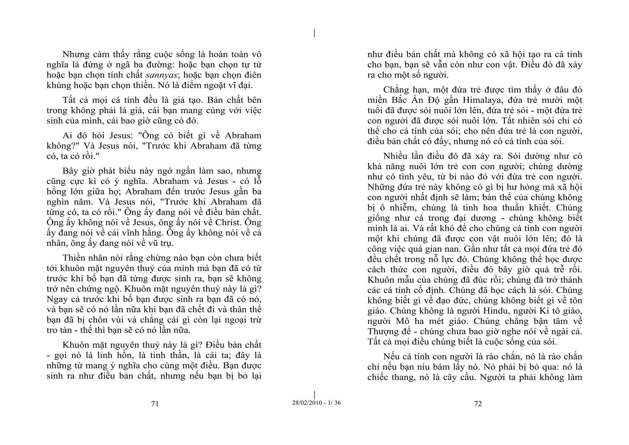 | 
| 
Nhưng cảm thấy rằng cuộc sống là hoàn toàn vô 
nghĩa là đứng ở ngã ba đường: hoặc bạn chọn tự tử 
hoặc bạn chọn tính chất sannyas; hoặc bạn chọn điên 
khùng hoặc bạn chọn thiền. Nó là điểm ngoặt vĩ đại. 
Tất cả mọi cá tính đều là giả tạo. Bản chất bên 
trong không phải là giả, cái bạn mang cùng với việc 
sinh của mình, cái bao giờ cũng có đó. 
Ai đó hỏi Jesus: "Ông có biết gì về Abraham 
không?" Và Jesus nói, "Trước khi Abraham đã từng 
có, ta có rồi." 
Bây giờ phát biểu này ngớ ngẩn làm sao, nhưng 
cũng cực kì có ý nghĩa. Abraham và Jesus - có lỗ 
hổng lớn giữa họ; Abraham đến trước Jesus gần ba 
nghìn năm. Và Jesus nói, "Trước khi Abraham đã 
từng có, ta có rồi." Ông ấy đang nói về điều bản chất. 
Ông ấy không nói về Jesus, ông ấy nói về Christ. Ông 
ấy đang nói về cái vĩnh hằng. Ông ấy không nói về cá 
nhân, ông ấy đang nói về vũ trụ. 
Thiền nhân nói rằng chừng nào bạn còn chưa biết 
tới khuôn mặt nguyên thuỷ của mình mà bạn đã có từ 
trước khi bố bạn đã từng được sinh ra, bạn sẽ không 
trở nên chứng ngộ. Khuôn mặt nguyên thuỷ này là gì? 
Ngay cả trước khi bố bạn được sinh ra bạn đã có nó, 
và bạn sẽ có nó lần nữa khi bạn đã chết đi và thân thể 
bạn đã bị chôn vùi và chẳng cái gì còn lại ngoại trừ 
tro tàn - thế thì bạn sẽ có nó lần nữa. 
Khuôn mặt nguyên thuỷ này là gì? Điều bản chất 
- gọi nó là linh hồn, là tinh thần, là cái ta; đây là 
những từ mang ý nghĩa cho cùng một điều. Bạn được 
sinh ra như điều bản chất, nhưng nếu bạn bị bỏ lại 
như điều bản chất mà không có xã hội tạo ra cá tính 
cho bạn, bạn sẽ vẫn còn như con vật. Điều đó đã xảy 
ra cho một số người. 
Chẳng hạn, một đứa trẻ được tìm thấy ở đâu đó 
miền Bắc Ấn Độ gần Himalaya, đứa trẻ mười một 
tuổi đã được sói nuôi lớn lên, đứa trẻ sói - một đứa trẻ 
con người đã được sói nuôi lớn. Tất nhiên sói chỉ có 
thể cho cá tính của sói; cho nên đứa trẻ là con người, 
điều bản chất có đấy, nhưng nó có cá tính của sói. 
Nhiều lần điều đó đã xảy ra. Sói dường như có 
khả năng nuôi lớn trẻ con con người; chúng dường 
như có tình yêu, từ bi nào đó với đứa trẻ con người. 
Những đứa trẻ này không có gì bị hư hỏng mà xã hội 
con người nhất định sẽ làm; bản thể của chúng không 
bị ô nhiễm, chúng là tinh hoa thuần khiết. Chúng 
giống như cá trong đại dương - chúng không biết 
mình là ai. Và rất khó để cho chúng cá tính con người 
một khi chúng đã được con vật nuôi lớn lên; đó là 
công việc quá gian nan. Gần như tất cả mọi đứa trẻ đó 
đều chết trong nỗ lực đó. Chúng không thể học được 
cách thức con người, điều đó bây giờ quá trễ rồi. 
Khuôn mẫu của chúng đã đúc rồi; chúng đã trở thành 
các cá tính cố định. Chúng đã học cách là sói. Chúng 
không biết gì về đạo đức, chúng không biết gì về tôn 
giáo. Chúng không là người Hindu, người Ki tô giáo, 
người Mô ha mét giáo. Chúng chẳng bận tâm về 
Thượng đế - chúng chưa bao giờ nghe nói về ngài cả. 
Tất cả mọi điều chúng biết là cuộc sống của sói. 
Nếu cá tính con người là rào chắn, nó là rào chắn 
chỉ nếu bạn níu bám lấy nó. Nó phải bị bỏ qua: nó là 
chiếc thang, nó là cây cầu. Người ta phải không làm 
71 28/02/2010 - 1/ 36 72 
 