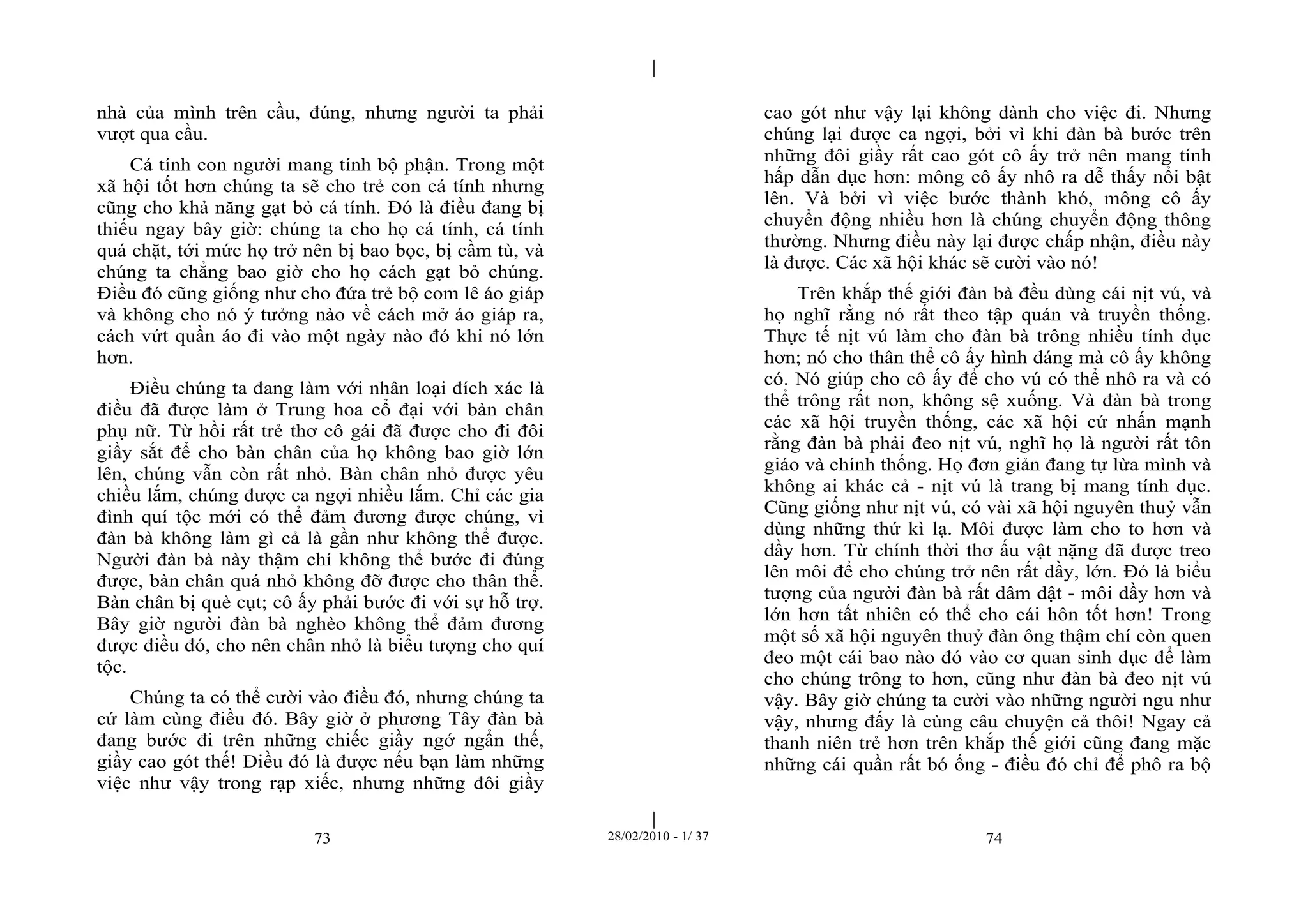| 
| 
nhà của mình trên cầu, đúng, nhưng người ta phải 
vượt qua cầu. 
Cá tính con người mang tính bộ phận. Trong một 
xã hội tốt hơn chúng ta sẽ cho trẻ con cá tính nhưng 
cũng cho khả năng gạt bỏ cá tính. Đó là điều đang bị 
thiếu ngay bây giờ: chúng ta cho họ cá tính, cá tính 
quá chặt, tới mức họ trở nên bị bao bọc, bị cầm tù, và 
chúng ta chẳng bao giờ cho họ cách gạt bỏ chúng. 
Điều đó cũng giống như cho đứa trẻ bộ com lê áo giáp 
và không cho nó ý tưởng nào về cách mở áo giáp ra, 
cách vứt quần áo đi vào một ngày nào đó khi nó lớn 
hơn. 
Điều chúng ta đang làm với nhân loại đích xác là 
điều đã được làm ở Trung hoa cổ đại với bàn chân 
phụ nữ. Từ hồi rất trẻ thơ cô gái đã được cho đi đôi 
giầy sắt để cho bàn chân của họ không bao giờ lớn 
lên, chúng vẫn còn rất nhỏ. Bàn chân nhỏ được yêu 
chiều lắm, chúng được ca ngợi nhiều lắm. Chỉ các gia 
đình quí tộc mới có thể đảm đương được chúng, vì 
đàn bà không làm gì cả là gần như không thể được. 
Người đàn bà này thậm chí không thể bước đi đúng 
được, bàn chân quá nhỏ không đỡ được cho thân thể. 
Bàn chân bị què cụt; cô ấy phải bước đi với sự hỗ trợ. 
Bây giờ người đàn bà nghèo không thể đảm đương 
được điều đó, cho nên chân nhỏ là biểu tượng cho quí 
tộc. 
Chúng ta có thể cười vào điều đó, nhưng chúng ta 
cứ làm cùng điều đó. Bây giờ ở phương Tây đàn bà 
đang bước đi trên những chiếc giầy ngớ ngẩn thế, 
giầy cao gót thế! Điều đó là được nếu bạn làm những 
việc như vậy trong rạp xiếc, nhưng những đôi giầy 
cao gót như vậy lại không dành cho việc đi. Nhưng 
chúng lại được ca ngợi, bởi vì khi đàn bà bước trên 
những đôi giầy rất cao gót cô ấy trở nên mang tính 
hấp dẫn dục hơn: mông cô ấy nhô ra dễ thấy nổi bật 
lên. Và bởi vì việc bước thành khó, mông cô ấy 
chuyển động nhiều hơn là chúng chuyển động thông 
thường. Nhưng điều này lại được chấp nhận, điều này 
là được. Các xã hội khác sẽ cười vào nó! 
Trên khắp thế giới đàn bà đều dùng cái nịt vú, và 
họ nghĩ rằng nó rất theo tập quán và truyền thống. 
Thực tế nịt vú làm cho đàn bà trông nhiều tính dục 
hơn; nó cho thân thể cô ấy hình dáng mà cô ấy không 
có. Nó giúp cho cô ấy để cho vú có thể nhô ra và có 
thể trông rất non, không sệ xuống. Và đàn bà trong 
các xã hội truyền thống, các xã hội cứ nhấn mạnh 
rằng đàn bà phải đeo nịt vú, nghĩ họ là người rất tôn 
giáo và chính thống. Họ đơn giản đang tự lừa mình và 
không ai khác cả - nịt vú là trang bị mang tính dục. 
Cũng giống như nịt vú, có vài xã hội nguyên thuỷ vẫn 
dùng những thứ kì lạ. Môi được làm cho to hơn và 
dầy hơn. Từ chính thời thơ ấu vật nặng đã được treo 
lên môi để cho chúng trở nên rất dầy, lớn. Đó là biểu 
tượng của người đàn bà rất dâm dật - môi dầy hơn và 
lớn hơn tất nhiên có thể cho cái hôn tốt hơn! Trong 
một số xã hội nguyên thuỷ đàn ông thậm chí còn quen 
đeo một cái bao nào đó vào cơ quan sinh dục để làm 
cho chúng trông to hơn, cũng như đàn bà đeo nịt vú 
vậy. Bây giờ chúng ta cười vào những người ngu như 
vậy, nhưng đấy là cùng câu chuyện cả thôi! Ngay cả 
thanh niên trẻ hơn trên khắp thế giới cũng đang mặc 
những cái quần rất bó ống - điều đó chỉ để phô ra bộ 
73 28/02/2010 - 1/ 37 74 
 
