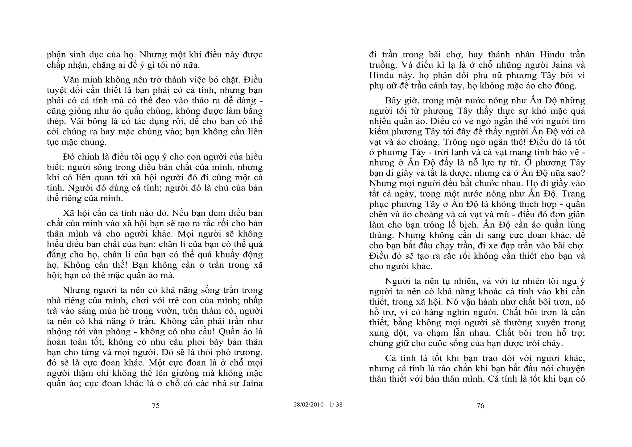 | 
| 
phận sinh dục của họ. Nhưng một khi điều này được 
chấp nhận, chẳng ai để ý gì tới nó nữa. 
Văn minh không nên trở thành việc bó chặt. Điều 
tuyệt đối cần thiết là bạn phải có cá tính, nhưng bạn 
phải có cá tính mà có thể đeo vào tháo ra dễ dàng - 
cũng giống như áo quần chùng, không được làm bằng 
thép. Vải bông là có tác dụng rồi, để cho bạn có thể 
cởi chúng ra hay mặc chúng vào; bạn không cần liên 
tục mặc chúng. 
Đó chính là điều tôi ngụ ý cho con người của hiểu 
biết: người sống trong điều bản chất của mình, nhưng 
khi có liên quan tới xã hội người đó đi cùng một cá 
tính. Người đó dùng cá tính; người đó là chủ của bản 
thể riêng của mình. 
Xã hội cần cá tính nào đó. Nếu bạn đem điều bản 
chất của mình vào xã hội bạn sẽ tạo ra rắc rối cho bản 
thân mình và cho người khác. Mọi người sẽ không 
hiểu điều bản chất của bạn; chân lí của bạn có thể quá 
đắng cho họ, chân lí của bạn có thể quá khuấy động 
họ. Không cần thế! Bạn không cần ở trần trong xã 
hội; bạn có thể mặc quần áo mà. 
Nhưng người ta nên có khả năng sống trần trong 
nhà riêng của mình, chơi với trẻ con của mình; nhấp 
trà vào sáng mùa hè trong vườn, trên thảm cỏ, người 
ta nên có khả năng ở trần. Không cần phải trần như 
nhộng tới văn phòng - không có nhu cầu! Quần áo là 
hoàn toàn tốt; không có nhu cầu phơi bày bản thân 
bạn cho từng và mọi người. Đó sẽ là thói phô trương, 
đó sẽ là cực đoan khác. Một cực đoan là ở chỗ mọi 
người thậm chí không thể lên giường mà không mặc 
quần áo; cực đoan khác là ở chỗ có các nhà sư Jaina 
đi trần trong bãi chợ, hay thánh nhân Hindu trần 
truồng. Và điều kì lạ là ở chỗ những người Jaina và 
Hindu này, họ phản đối phụ nữ phương Tây bởi vì 
phụ nữ để trần cánh tay, họ không mặc áo cho đúng. 
Bây giờ, trong một nước nóng như Ấn Độ những 
người tới từ phương Tây thấy thực sự khó mặc quá 
nhiều quần áo. Điều có vẻ ngớ ngẩn thế với người tìm 
kiếm phương Tây tới đây để thấy người Ấn Độ với cà 
vạt và áo choàng. Trông ngớ ngẩn thế! Điều đó là tốt 
ở phương Tây - trời lạnh và cà vạt mang tính bảo vệ - 
nhưng ở Ấn Độ đấy là nỗ lực tự tử. Ở phương Tây 
bạn đi giầy và tất là được, nhưng cả ở Ấn Độ nữa sao? 
Nhưng mọi người đều bắt chước nhau. Họ đi giầy vào 
tất cả ngày, trong một nước nóng như Ấn Độ. Trang 
phục phương Tây ở Ấn Độ là không thích hợp - quần 
chẽn và áo choàng và cà vạt và mũ - điều đó đơn giản 
làm cho bạn trông lố bịch. Ấn Độ cần áo quần lùng 
thùng. Nhưng không cần đi sang cực đoan khác, để 
cho bạn bắt đầu chạy trần, đi xe đạp trần vào bãi chợ. 
Điều đó sẽ tạo ra rắc rối không cần thiết cho bạn và 
cho người khác. 
Người ta nên tự nhiên, và với tự nhiên tôi ngụ ý 
người ta nên có khả năng khoác cá tính vào khi cần 
thiết, trong xã hội. Nó vận hành như chất bôi trơn, nó 
hỗ trợ, vì có hàng nghìn người. Chất bôi trơn là cần 
thiết, bằng không mọi người sẽ thường xuyên trong 
xung đột, va chạm lẫn nhau. Chất bôi trơn hỗ trợ; 
chúng giữ cho cuộc sống của bạn được trôi chảy. 
Cá tính là tốt khi bạn trao đổi với người khác, 
nhưng cá tính là rào chắn khi bạn bắt đầu nói chuyện 
thân thiết với bản thân mình. Cá tính là tốt khi bạn có 
75 28/02/2010 - 1/ 38 76 
 