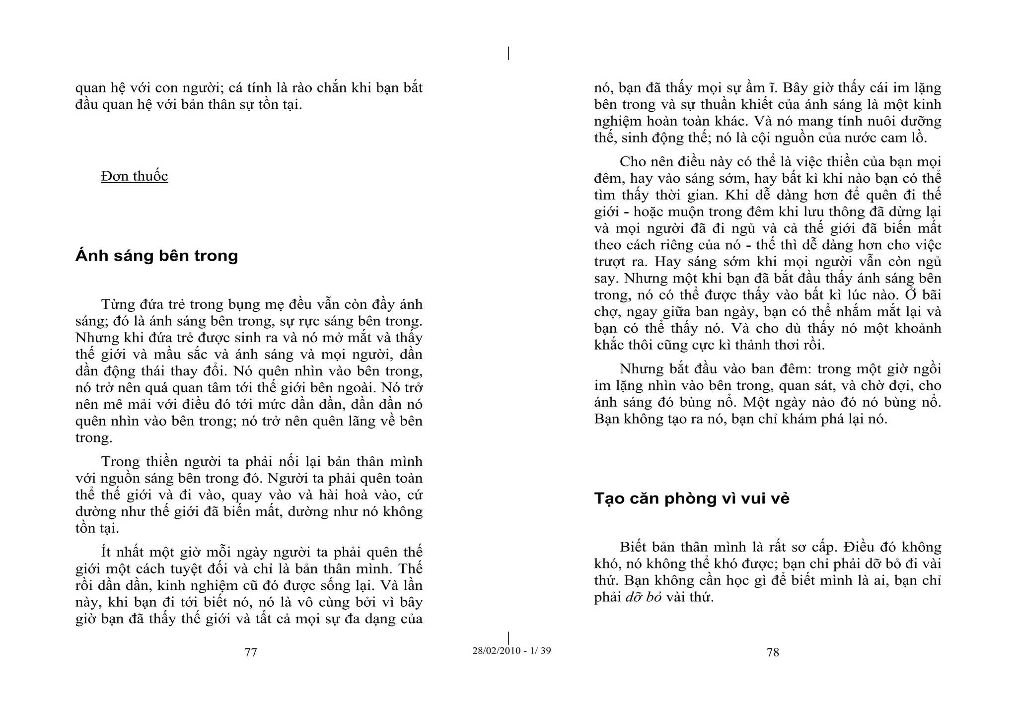 | 
| 
quan hệ với con người; cá tính là rào chắn khi bạn bắt 
đầu quan hệ với bản thân sự tồn tại. 
77 28/02/2010 - 1/ 39 78 
Đơn thuốc 
Ánh sáng bên trong 
Từng đứa trẻ trong bụng mẹ đều vẫn còn đầy ánh 
sáng; đó là ánh sáng bên trong, sự rực sáng bên trong. 
Nhưng khi đứa trẻ được sinh ra và nó mở mắt và thấy 
thế giới và mầu sắc và ánh sáng và mọi người, dần 
dần động thái thay đổi. Nó quên nhìn vào bên trong, 
nó trở nên quá quan tâm tới thế giới bên ngoài. Nó trở 
nên mê mải với điều đó tới mức dần dần, dần dần nó 
quên nhìn vào bên trong; nó trở nên quên lãng về bên 
trong. 
Trong thiền người ta phải nối lại bản thân mình 
với nguồn sáng bên trong đó. Người ta phải quên toàn 
thể thế giới và đi vào, quay vào và hài hoà vào, cứ 
dường như thế giới đã biến mất, dường như nó không 
tồn tại. 
Ít nhất một giờ mỗi ngày người ta phải quên thế 
giới một cách tuyệt đối và chỉ là bản thân mình. Thế 
rồi dần dần, kinh nghiệm cũ đó được sống lại. Và lần 
này, khi bạn đi tới biết nó, nó là vô cùng bởi vì bây 
giờ bạn đã thấy thế giới và tất cả mọi sự đa dạng của 
nó, bạn đã thấy mọi sự ầm ĩ. Bây giờ thấy cái im lặng 
bên trong và sự thuần khiết của ánh sáng là một kinh 
nghiệm hoàn toàn khác. Và nó mang tính nuôi dưỡng 
thế, sinh động thế; nó là cội nguồn của nước cam lồ. 
Cho nên điều này có thể là việc thiền của bạn mọi 
đêm, hay vào sáng sớm, hay bất kì khi nào bạn có thể 
tìm thấy thời gian. Khi dễ dàng hơn để quên đi thế 
giới - hoặc muộn trong đêm khi lưu thông đã dừng lại 
và mọi người đã đi ngủ và cả thế giới đã biến mất 
theo cách riêng của nó - thế thì dễ dàng hơn cho việc 
trượt ra. Hay sáng sớm khi mọi người vẫn còn ngủ 
say. Nhưng một khi bạn đã bắt đầu thấy ánh sáng bên 
trong, nó có thể được thấy vào bất kì lúc nào. Ở bãi 
chợ, ngay giữa ban ngày, bạn có thể nhắm mắt lại và 
bạn có thể thấy nó. Và cho dù thấy nó một khoảnh 
khắc thôi cũng cực kì thảnh thơi rồi. 
Nhưng bắt đầu vào ban đêm: trong một giờ ngồi 
im lặng nhìn vào bên trong, quan sát, và chờ đợi, cho 
ánh sáng đó bùng nổ. Một ngày nào đó nó bùng nổ. 
Bạn không tạo ra nó, bạn chỉ khám phá lại nó. 
Tạo căn phòng vì vui vẻ 
Biết bản thân mình là rất sơ cấp. Điều đó không 
khó, nó không thể khó được; bạn chỉ phải dỡ bỏ đi vài 
thứ. Bạn không cần học gì để biết mình là ai, bạn chỉ 
phải dỡ bỏ vài thứ. 
 