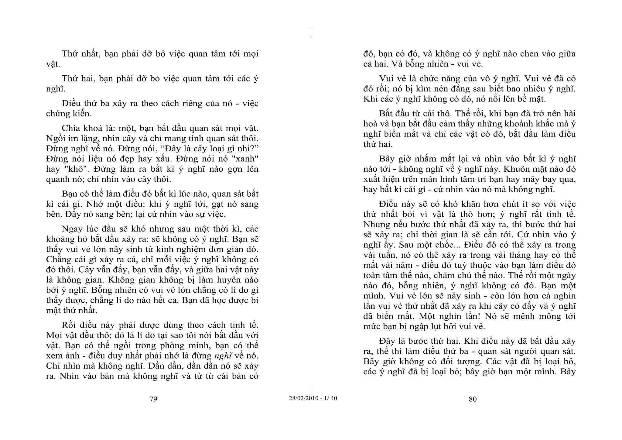 | 
| 
Thứ nhất, bạn phải dỡ bỏ việc quan tâm tới mọi 
79 28/02/2010 - 1/ 40 80 
vật. 
Thứ hai, bạn phải dỡ bỏ việc quan tâm tới các ý 
nghĩ. 
Điều thứ ba xảy ra theo cách riêng của nó - việc 
chứng kiến. 
Chìa khoá là: một, bạn bắt đầu quan sát mọi vật. 
Ngồi im lặng, nhìn cây và chỉ mang tính quan sát thôi. 
Đừng nghĩ về nó. Đừng nói, “Đây là cây loại gì nhỉ?” 
Đừng nói liệu nó đẹp hay xấu. Đừng nói nó "xanh" 
hay "khô". Đừng làm ra bất kì ý nghĩ nào gợn lên 
quanh nó; chỉ nhìn vào cây thôi. 
Bạn có thể làm điều đó bất kì lúc nào, quan sát bất 
kì cái gì. Nhớ một điều: khi ý nghĩ tới, gạt nó sang 
bên. Đẩy nó sang bên; lại cứ nhìn vào sự việc. 
Ngay lúc đầu sẽ khó nhưng sau một thời kì, các 
khoảng hở bắt đầu xảy ra: sẽ không có ý nghĩ. Bạn sẽ 
thấy vui vẻ lớn nảy sinh từ kinh nghiệm đơn giản đó. 
Chẳng cái gì xảy ra cả, chỉ mỗi việc ý nghĩ không có 
đó thôi. Cây vẫn đấy, bạn vẫn đấy, và giữa hai vật này 
là không gian. Không gian không bị làm huyên náo 
bởi ý nghĩ. Bỗng nhiên có vui vẻ lớn chẳng có lí do gì 
thấy được, chẳng lí do nào hết cả. Bạn đã học được bí 
mật thứ nhất. 
Rồi điều này phải được dùng theo cách tinh tế. 
Mọi vật đều thô; đó là lí do tại sao tôi nói bắt đầu với 
vật. Bạn có thể ngồi trong phòng mình, bạn có thể 
xem ảnh - điều duy nhất phải nhớ là đừng nghĩ về nó. 
Chỉ nhìn mà không nghĩ. Dần dần, dần dần nó sẽ xảy 
ra. Nhìn vào bàn mà không nghĩ và từ từ cái bàn có 
đó, bạn có đó, và không có ý nghĩ nào chen vào giữa 
cả hai. Và bỗng nhiên - vui vẻ. 
Vui vẻ là chức năng của vô ý nghĩ. Vui vẻ đã có 
đó rồi; nó bị kìm nén đằng sau biết bao nhiêu ý nghĩ. 
Khi các ý nghĩ không có đó, nó nổi lên bề mặt. 
Bắt đầu từ cái thô. Thế rồi, khi bạn đã trở nên hài 
hoà và bạn bắt đầu cảm thấy những khoảnh khắc mà ý 
nghĩ biến mất và chỉ các vật có đó, bắt đầu làm điều 
thứ hai. 
Bây giờ nhắm mắt lại và nhìn vào bất kì ý nghĩ 
nào tới - không nghĩ về ý nghĩ này. Khuôn mặt nào đó 
xuất hiện trên màn hình tâm trí bạn hay mây bay qua, 
hay bất kì cái gì - cứ nhìn vào nó mà không nghĩ. 
Điều này sẽ có khó khăn hơn chút ít so với việc 
thứ nhất bởi vì vật là thô hơn; ý nghĩ rất tinh tế. 
Nhưng nếu bước thứ nhất đã xảy ra, thì bước thứ hai 
sẽ xảy ra; chỉ thời gian là sẽ cần tới. Cứ nhìn vào ý 
nghĩ ấy. Sau một chốc... Điều đó có thể xảy ra trong 
vài tuần, nó có thể xảy ra trong vài tháng hay có thể 
mất vài năm - điều đó tuỳ thuộc vào bạn làm điều đó 
toàn tâm thế nào, chăm chú thế nào. Thế rồi một ngày 
nào đó, bỗng nhiên, ý nghĩ không có đó. Bạn một 
mình. Vui vẻ lớn sẽ nảy sinh - còn lớn hơn cả nghìn 
lần vui vẻ thứ nhất đã xảy ra khi cây có đấy và ý nghĩ 
đã biến mất. Một nghìn lần! Nó sẽ mênh mông tới 
mức bạn bị ngập lụt bởi vui vẻ. 
Đây là bước thứ hai. Khi điều này đã bắt đầu xảy 
ra, thế thì làm điều thứ ba - quan sát người quan sát. 
Bây giờ không có đối tượng. Các vật đã bị loại bỏ, 
các ý nghĩ đã bị loại bỏ; bây giờ bạn một mình. Bây 
 