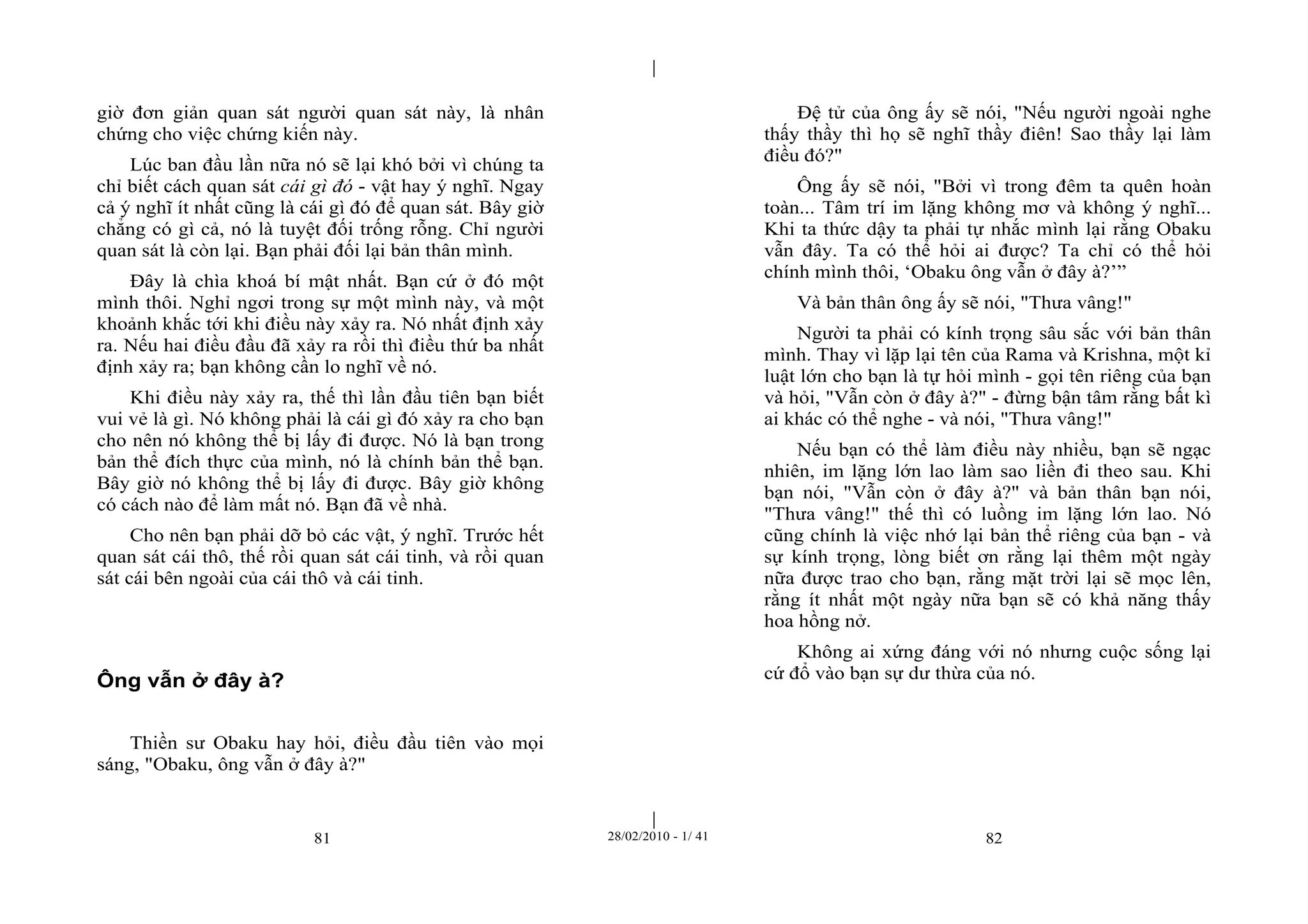 | 
| 
giờ đơn giản quan sát người quan sát này, là nhân 
chứng cho việc chứng kiến này. 
Lúc ban đầu lần nữa nó sẽ lại khó bởi vì chúng ta 
chỉ biết cách quan sát cái gì đó - vật hay ý nghĩ. Ngay 
cả ý nghĩ ít nhất cũng là cái gì đó để quan sát. Bây giờ 
chẳng có gì cả, nó là tuyệt đối trống rỗng. Chỉ người 
quan sát là còn lại. Bạn phải đối lại bản thân mình. 
Đây là chìa khoá bí mật nhất. Bạn cứ ở đó một 
mình thôi. Nghỉ ngơi trong sự một mình này, và một 
khoảnh khắc tới khi điều này xảy ra. Nó nhất định xảy 
ra. Nếu hai điều đầu đã xảy ra rồi thì điều thứ ba nhất 
định xảy ra; bạn không cần lo nghĩ về nó. 
Khi điều này xảy ra, thế thì lần đầu tiên bạn biết 
vui vẻ là gì. Nó không phải là cái gì đó xảy ra cho bạn 
cho nên nó không thể bị lấy đi được. Nó là bạn trong 
bản thể đích thực của mình, nó là chính bản thể bạn. 
Bây giờ nó không thể bị lấy đi được. Bây giờ không 
có cách nào để làm mất nó. Bạn đã về nhà. 
Cho nên bạn phải dỡ bỏ các vật, ý nghĩ. Trước hết 
quan sát cái thô, thế rồi quan sát cái tinh, và rồi quan 
sát cái bên ngoài của cái thô và cái tinh. 
81 28/02/2010 - 1/ 41 82 
Ông vẫn ở đây à? 
Thiền sư Obaku hay hỏi, điều đầu tiên vào mọi 
sáng, "Obaku, ông vẫn ở đây à?" 
Đệ tử của ông ấy sẽ nói, "Nếu người ngoài nghe 
thấy thầy thì họ sẽ nghĩ thầy điên! Sao thầy lại làm 
điều đó?" 
Ông ấy sẽ nói, "Bởi vì trong đêm ta quên hoàn 
toàn... Tâm trí im lặng không mơ và không ý nghĩ... 
Khi ta thức dậy ta phải tự nhắc mình lại rằng Obaku 
vẫn đây. Ta có thể hỏi ai được? Ta chỉ có thể hỏi 
chính mình thôi, ‘Obaku ông vẫn ở đây à?’” 
Và bản thân ông ấy sẽ nói, "Thưa vâng!" 
Người ta phải có kính trọng sâu sắc với bản thân 
mình. Thay vì lặp lại tên của Rama và Krishna, một kỉ 
luật lớn cho bạn là tự hỏi mình - gọi tên riêng của bạn 
và hỏi, "Vẫn còn ở đây à?" - đừng bận tâm rằng bất kì 
ai khác có thể nghe - và nói, "Thưa vâng!" 
Nếu bạn có thể làm điều này nhiều, bạn sẽ ngạc 
nhiên, im lặng lớn lao làm sao liền đi theo sau. Khi 
bạn nói, "Vẫn còn ở đây à?" và bản thân bạn nói, 
"Thưa vâng!" thế thì có luồng im lặng lớn lao. Nó 
cũng chính là việc nhớ lại bản thể riêng của bạn - và 
sự kính trọng, lòng biết ơn rằng lại thêm một ngày 
nữa được trao cho bạn, rằng mặt trời lại sẽ mọc lên, 
rằng ít nhất một ngày nữa bạn sẽ có khả năng thấy 
hoa hồng nở. 
Không ai xứng đáng với nó nhưng cuộc sống lại 
cứ đổ vào bạn sự dư thừa của nó. 
 