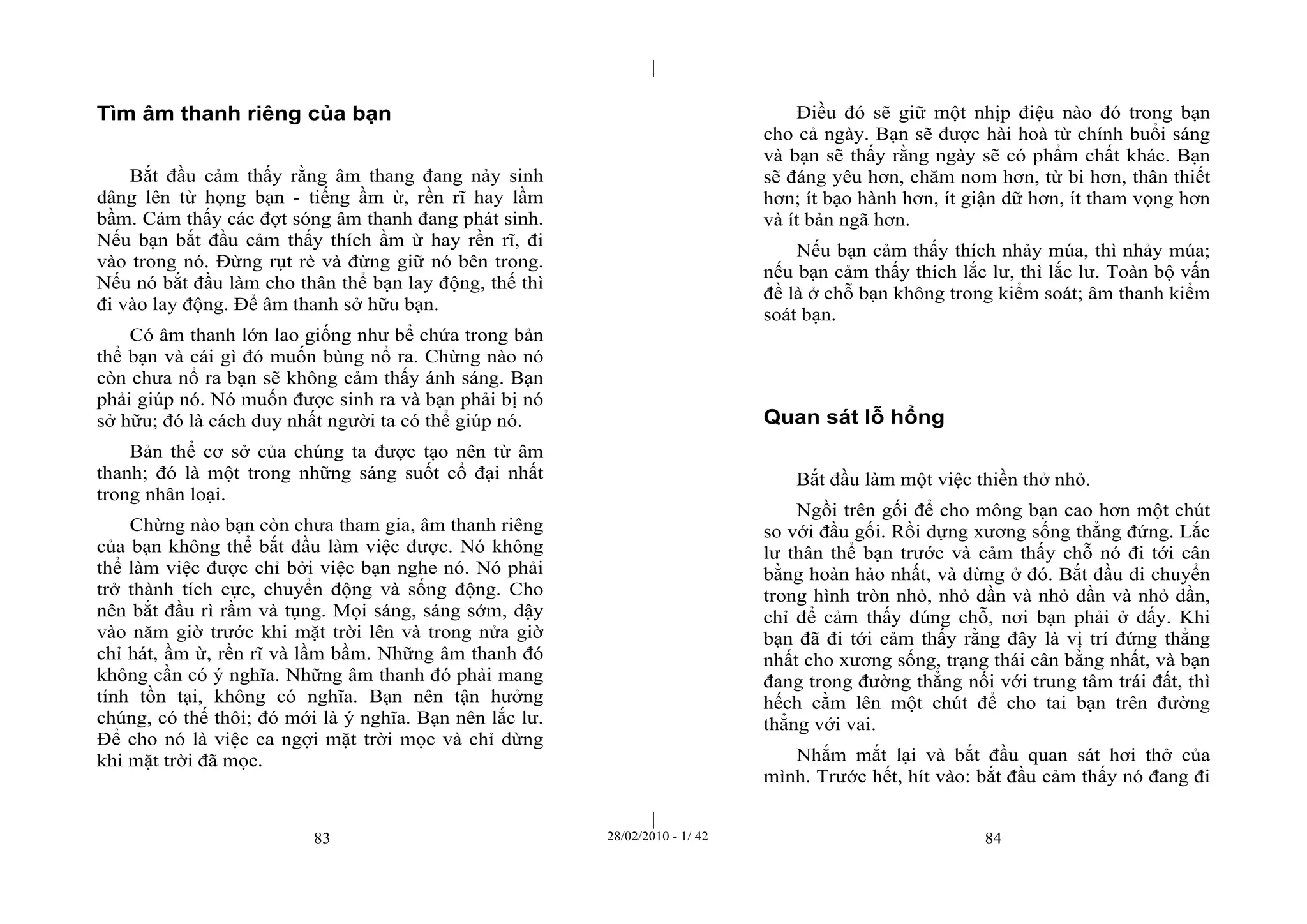 | 
| 
Tìm âm thanh riêng của bạn 
Bắt đầu cảm thấy rằng âm thang đang nảy sinh 
dâng lên từ họng bạn - tiếng ầm ừ, rền rĩ hay lầm 
bầm. Cảm thấy các đợt sóng âm thanh đang phát sinh. 
Nếu bạn bắt đầu cảm thấy thích ầm ừ hay rền rĩ, đi 
vào trong nó. Đừng rụt rè và đừng giữ nó bên trong. 
Nếu nó bắt đầu làm cho thân thể bạn lay động, thế thì 
đi vào lay động. Để âm thanh sở hữu bạn. 
Có âm thanh lớn lao giống như bể chứa trong bản 
thể bạn và cái gì đó muốn bùng nổ ra. Chừng nào nó 
còn chưa nổ ra bạn sẽ không cảm thấy ánh sáng. Bạn 
phải giúp nó. Nó muốn được sinh ra và bạn phải bị nó 
sở hữu; đó là cách duy nhất người ta có thể giúp nó. 
Bản thể cơ sở của chúng ta được tạo nên từ âm 
thanh; đó là một trong những sáng suốt cổ đại nhất 
trong nhân loại. 
Chừng nào bạn còn chưa tham gia, âm thanh riêng 
của bạn không thể bắt đầu làm việc được. Nó không 
thể làm việc được chỉ bởi việc bạn nghe nó. Nó phải 
trở thành tích cực, chuyển động và sống động. Cho 
nên bắt đầu rì rầm và tụng. Mọi sáng, sáng sớm, dậy 
vào năm giờ trước khi mặt trời lên và trong nửa giờ 
chỉ hát, ầm ừ, rền rĩ và lầm bầm. Những âm thanh đó 
không cần có ý nghĩa. Những âm thanh đó phải mang 
tính tồn tại, không có nghĩa. Bạn nên tận hưởng 
chúng, có thế thôi; đó mới là ý nghĩa. Bạn nên lắc lư. 
Để cho nó là việc ca ngợi mặt trời mọc và chỉ dừng 
khi mặt trời đã mọc. 
Điều đó sẽ giữ một nhịp điệu nào đó trong bạn 
cho cả ngày. Bạn sẽ được hài hoà từ chính buổi sáng 
và bạn sẽ thấy rằng ngày sẽ có phẩm chất khác. Bạn 
sẽ đáng yêu hơn, chăm nom hơn, từ bi hơn, thân thiết 
hơn; ít bạo hành hơn, ít giận dữ hơn, ít tham vọng hơn 
và ít bản ngã hơn. 
Nếu bạn cảm thấy thích nhảy múa, thì nhảy múa; 
nếu bạn cảm thấy thích lắc lư, thì lắc lư. Toàn bộ vấn 
đề là ở chỗ bạn không trong kiểm soát; âm thanh kiểm 
soát bạn. 
Quan sát lỗ hổng 
Bắt đầu làm một việc thiền thở nhỏ. 
Ngồi trên gối để cho mông bạn cao hơn một chút 
so với đầu gối. Rồi dựng xương sống thẳng đứng. Lắc 
lư thân thể bạn trước và cảm thấy chỗ nó đi tới cân 
bằng hoàn hảo nhất, và dừng ở đó. Bắt đầu di chuyển 
trong hình tròn nhỏ, nhỏ dần và nhỏ dần và nhỏ dần, 
chỉ để cảm thấy đúng chỗ, nơi bạn phải ở đấy. Khi 
bạn đã đi tới cảm thấy rằng đây là vị trí đứng thẳng 
nhất cho xương sống, trạng thái cân bằng nhất, và bạn 
đang trong đường thẳng nối với trung tâm trái đất, thì 
hếch cằm lên một chút để cho tai bạn trên đường 
thẳng với vai. 
Nhắm mắt lại và bắt đầu quan sát hơi thở của 
mình. Trước hết, hít vào: bắt đầu cảm thấy nó đang đi 
83 28/02/2010 - 1/ 42 84 
 
