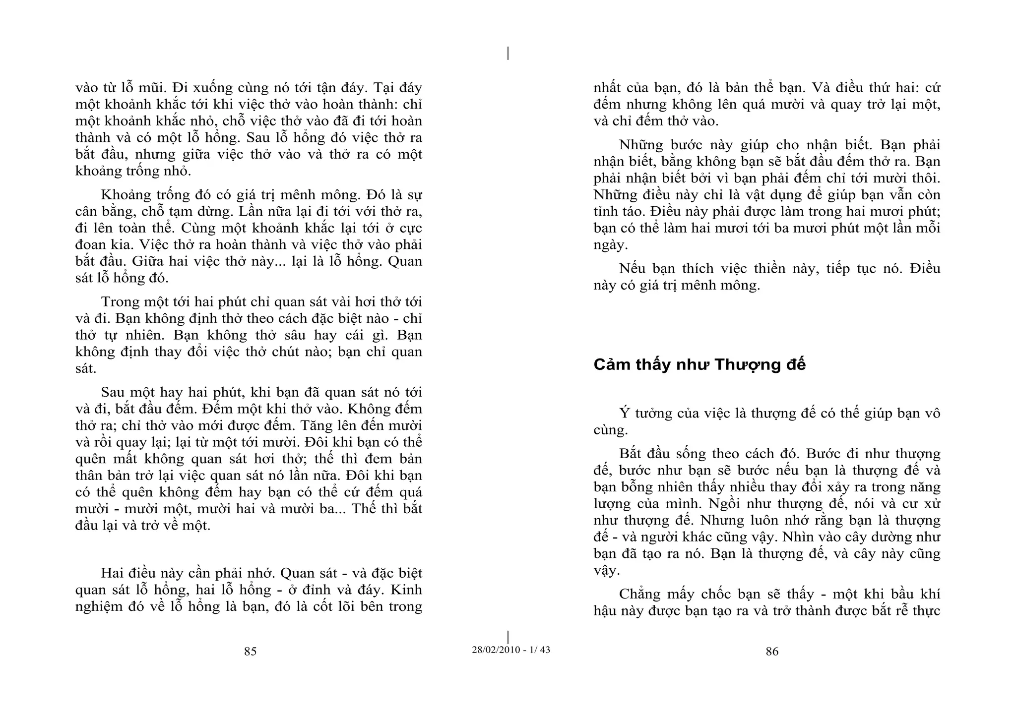| 
| 
vào từ lỗ mũi. Đi xuống cùng nó tới tận đáy. Tại đáy 
một khoảnh khắc tới khi việc thở vào hoàn thành: chỉ 
một khoảnh khắc nhỏ, chỗ việc thở vào đã đi tới hoàn 
thành và có một lỗ hổng. Sau lỗ hổng đó việc thở ra 
bắt đầu, nhưng giữa việc thở vào và thở ra có một 
khoảng trống nhỏ. 
Khoảng trống đó có giá trị mênh mông. Đó là sự 
cân bằng, chỗ tạm dừng. Lần nữa lại đi tới với thở ra, 
đi lên toàn thể. Cùng một khoảnh khắc lại tới ở cực 
đoan kia. Việc thở ra hoàn thành và việc thở vào phải 
bắt đầu. Giữa hai việc thở này... lại là lỗ hổng. Quan 
sát lỗ hổng đó. 
Trong một tới hai phút chỉ quan sát vài hơi thở tới 
và đi. Bạn không định thở theo cách đặc biệt nào - chỉ 
thở tự nhiên. Bạn không thở sâu hay cái gì. Bạn 
không định thay đổi việc thở chút nào; bạn chỉ quan 
sát. 
Sau một hay hai phút, khi bạn đã quan sát nó tới 
và đi, bắt đầu đếm. Đếm một khi thở vào. Không đếm 
thở ra; chỉ thở vào mới được đếm. Tăng lên đến mười 
và rồi quay lại; lại từ một tới mười. Đôi khi bạn có thể 
quên mất không quan sát hơi thở; thế thì đem bản 
thân bản trở lại việc quan sát nó lần nữa. Đôi khi bạn 
có thể quên không đếm hay bạn có thể cứ đếm quá 
mười - mười một, mười hai và mười ba... Thế thì bắt 
đầu lại và trở về một. 
Hai điều này cần phải nhớ. Quan sát - và đặc biệt 
quan sát lỗ hổng, hai lỗ hổng - ở đỉnh và đáy. Kinh 
nghiệm đó về lỗ hổng là bạn, đó là cốt lõi bên trong 
nhất của bạn, đó là bản thể bạn. Và điều thứ hai: cứ 
đếm nhưng không lên quá mười và quay trở lại một, 
và chỉ đếm thở vào. 
Những bước này giúp cho nhận biết. Bạn phải 
nhận biết, bằng không bạn sẽ bắt đầu đếm thở ra. Bạn 
phải nhận biết bởi vì bạn phải đếm chỉ tới mười thôi. 
Những điều này chỉ là vật dụng để giúp bạn vẫn còn 
tỉnh táo. Điều này phải được làm trong hai mươi phút; 
bạn có thể làm hai mươi tới ba mươi phút một lần mỗi 
ngày. 
Nếu bạn thích việc thiền này, tiếp tục nó. Điều 
này có giá trị mênh mông. 
Cảm thấy như Thượng đế 
Ý tưởng của việc là thượng đế có thế giúp bạn vô 
cùng. 
Bắt đầu sống theo cách đó. Bước đi như thượng 
đế, bước như bạn sẽ bước nếu bạn là thượng đế và 
bạn bỗng nhiên thấy nhiều thay đổi xảy ra trong năng 
lượng của mình. Ngồi như thượng đế, nói và cư xử 
như thượng đế. Nhưng luôn nhớ rằng bạn là thượng 
đế - và người khác cũng vậy. Nhìn vào cây dường như 
bạn đã tạo ra nó. Bạn là thượng đế, và cây này cũng 
vậy. 
Chẳng mấy chốc bạn sẽ thấy - một khi bầu khí 
hậu này được bạn tạo ra và trở thành được bắt rễ thực 
85 28/02/2010 - 1/ 43 86 
 