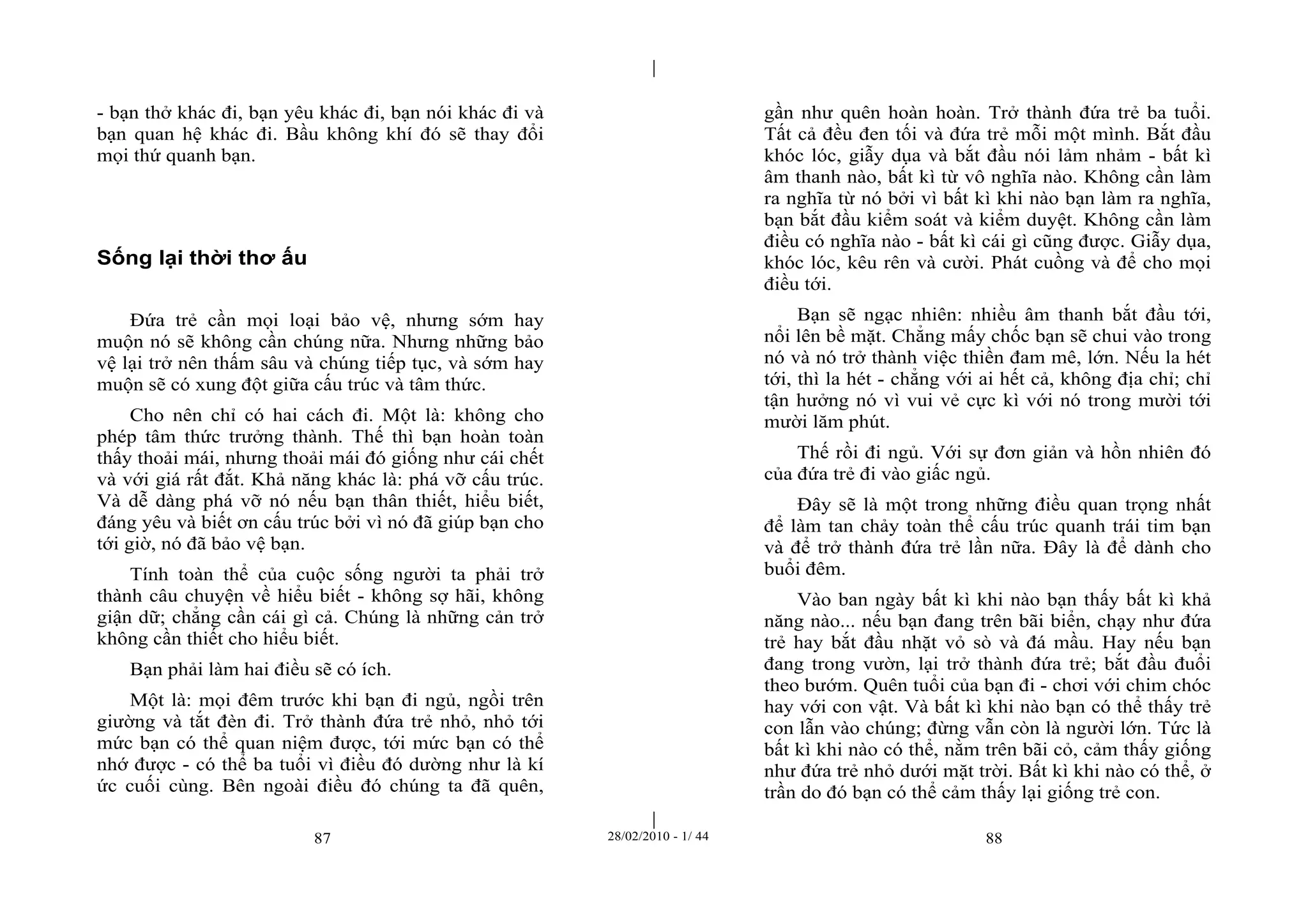 | 
| 
- bạn thở khác đi, bạn yêu khác đi, bạn nói khác đi và 
bạn quan hệ khác đi. Bầu không khí đó sẽ thay đổi 
mọi thứ quanh bạn. 
87 28/02/2010 - 1/ 44 88 
Sống lại thời thơ ấu 
Đứa trẻ cần mọi loại bảo vệ, nhưng sớm hay 
muộn nó sẽ không cần chúng nữa. Nhưng những bảo 
vệ lại trở nên thấm sâu và chúng tiếp tục, và sớm hay 
muộn sẽ có xung đột giữa cấu trúc và tâm thức. 
Cho nên chỉ có hai cách đi. Một là: không cho 
phép tâm thức trưởng thành. Thế thì bạn hoàn toàn 
thấy thoải mái, nhưng thoải mái đó giống như cái chết 
và với giá rất đắt. Khả năng khác là: phá vỡ cấu trúc. 
Và dễ dàng phá vỡ nó nếu bạn thân thiết, hiểu biết, 
đáng yêu và biết ơn cấu trúc bởi vì nó đã giúp bạn cho 
tới giờ, nó đã bảo vệ bạn. 
Tính toàn thể của cuộc sống người ta phải trở 
thành câu chuyện về hiểu biết - không sợ hãi, không 
giận dữ; chẳng cần cái gì cả. Chúng là những cản trở 
không cần thiết cho hiểu biết. 
Bạn phải làm hai điều sẽ có ích. 
Một là: mọi đêm trước khi bạn đi ngủ, ngồi trên 
giường và tắt đèn đi. Trở thành đứa trẻ nhỏ, nhỏ tới 
mức bạn có thể quan niệm được, tới mức bạn có thể 
nhớ được - có thể ba tuổi vì điều đó dường như là kí 
ức cuối cùng. Bên ngoài điều đó chúng ta đã quên, 
gần như quên hoàn hoàn. Trở thành đứa trẻ ba tuổi. 
Tất cả đều đen tối và đứa trẻ mỗi một mình. Bắt đầu 
khóc lóc, giẫy dụa và bắt đầu nói lảm nhảm - bất kì 
âm thanh nào, bất kì từ vô nghĩa nào. Không cần làm 
ra nghĩa từ nó bởi vì bất kì khi nào bạn làm ra nghĩa, 
bạn bắt đầu kiểm soát và kiểm duyệt. Không cần làm 
điều có nghĩa nào - bất kì cái gì cũng được. Giẫy dụa, 
khóc lóc, kêu rên và cười. Phát cuồng và để cho mọi 
điều tới. 
Bạn sẽ ngạc nhiên: nhiều âm thanh bắt đầu tới, 
nổi lên bề mặt. Chẳng mấy chốc bạn sẽ chui vào trong 
nó và nó trở thành việc thiền đam mê, lớn. Nếu la hét 
tới, thì la hét - chẳng với ai hết cả, không địa chỉ; chỉ 
tận hưởng nó vì vui vẻ cực kì với nó trong mười tới 
mười lăm phút. 
Thế rồi đi ngủ. Với sự đơn giản và hồn nhiên đó 
của đứa trẻ đi vào giấc ngủ. 
Đây sẽ là một trong những điều quan trọng nhất 
để làm tan chảy toàn thể cấu trúc quanh trái tim bạn 
và để trở thành đứa trẻ lần nữa. Đây là để dành cho 
buổi đêm. 
Vào ban ngày bất kì khi nào bạn thấy bất kì khả 
năng nào... nếu bạn đang trên bãi biển, chạy như đứa 
trẻ hay bắt đầu nhặt vỏ sò và đá mầu. Hay nếu bạn 
đang trong vườn, lại trở thành đứa trẻ; bắt đầu đuổi 
theo bướm. Quên tuổi của bạn đi - chơi với chim chóc 
hay với con vật. Và bất kì khi nào bạn có thể thấy trẻ 
con lẫn vào chúng; đừng vẫn còn là người lớn. Tức là 
bất kì khi nào có thể, nằm trên bãi cỏ, cảm thấy giống 
như đứa trẻ nhỏ dưới mặt trời. Bất kì khi nào có thể, ở 
trần do đó bạn có thể cảm thấy lại giống trẻ con. 
 