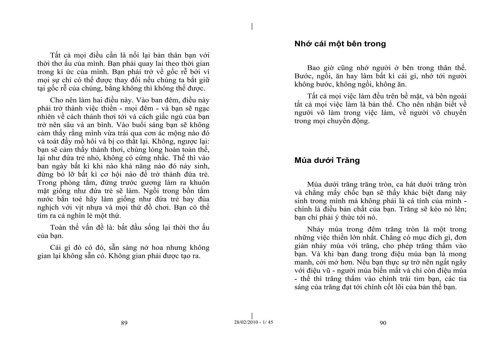 | 
| 
Tất cả mọi điều cần là nối lại bản thân bạn với 
thời thơ ấu của mình. Bạn phải quay lai theo thời gian 
trong kí ức của mình. Bạn phải trở về gốc rễ bởi vì 
mọi sự chỉ có thể được thay đổi nếu chúng ta bắt giữ 
tại gốc rễ của chúng, bằng không thì không thể được. 
Cho nên làm hai điều này. Vào ban đêm, điều này 
phải trở thành việc thiền - mọi đêm - và bạn sẽ ngạc 
nhiên về cách thảnh thơi tới và cách giấc ngủ của bạn 
trở nên sâu và an bình. Vào buổi sáng bạn sẽ không 
cảm thấy rằng mình vừa trải qua cơn ác mộng nào đó 
và toát đầy mồ hôi và bị co thắt lại. Không, ngược lại: 
bạn sẽ cảm thấy thảnh thơi, chùng lỏng hoàn toàn thế, 
lại như đứa trẻ nhỏ, không có cứng nhắc. Thế thì vào 
ban ngày bất kì khi nào khả năng nào đó nảy sinh, 
đừng bỏ lỡ bất kì cơ hội nào để trở thành đứa trẻ. 
Trong phòng tắm, đứng trước gương làm ra khuôn 
mặt giống như đứa trẻ sẽ làm. Ngồi trong bồn tắm 
nước bắn toé hãy làm giống như đứa trẻ hay đùa 
nghịch với vịt nhựa và mọi thứ đồ chơi. Bạn có thể 
tìm ra cả nghìn lẻ một thứ. 
Toàn thể vấn đề là: bắt đầu sống lại thời thơ ấu 
89 28/02/2010 - 1/ 45 90 
của bạn. 
Cái gì đó có đó, sẵn sàng nở hoa nhưng không 
gian lại không sẵn có. Không gian phải được tạo ra. 
Nhớ cái một bên trong 
Bao giờ cũng nhớ người ở bên trong thân thể. 
Bước, ngồi, ăn hay làm bất kì cái gì, nhớ tới người 
không bước, không ngồi, không ăn. 
Tất cả mọi việc làm đều trên bề mặt, và bên ngoài 
tất cả mọi việc làm là bản thể. Cho nên nhận biết về 
người vô làm trong việc làm, về người vô chuyển 
trong mọi chuyển động. 
Múa dưới Trăng 
Múa dưới trăng trăng tròn, ca hát dưới trăng tròn 
và chẳng mấy chốc bạn sẽ thấy khác biệt đang nảy 
sinh trong mình mà không phải là cá tính của mình - 
chính là điều bản chất của bạn. Trăng sẽ kéo nó lên; 
bạn chỉ phải ý thức tới nó. 
Nhảy múa trong đêm trăng tròn là một trong 
những việc thiền lớn nhất. Chẳng có mục đích gì, đơn 
giản nhảy múa với trăng, cho phép trăng thấm vào 
bạn. Và khi bạn đang trong điệu múa bạn là mong 
manh, cởi mở hơn. Nếu bạn thực sự trở nên ngất ngây 
với điệu vũ - người múa biến mất và chỉ còn điệu múa 
- thế thì trăng thấm vào chính trái tim bạn, các tia 
sáng của trăng đạt tới chính cốt lõi của bản thể bạn. 
 