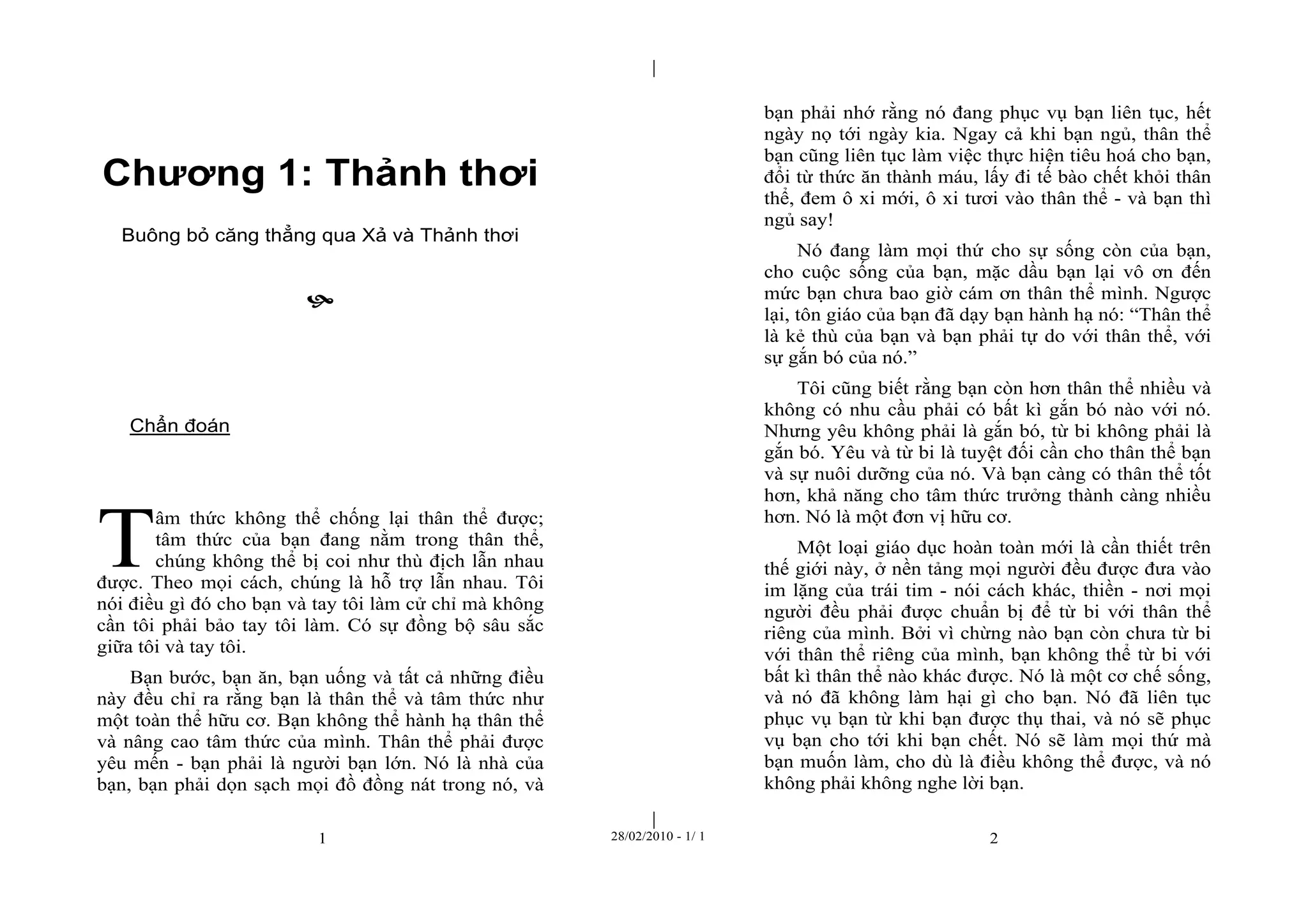| 
| 
Chương 1: Thảnh thơi 
Buông bỏ căng thẳng qua Xả và Thảnh thơi 
 
1 28/02/2010 - 1/ 1 2 
Chẩn đoán 
âm thức không thể chống lại thân thể được; 
tâm thức của bạn đang nằm trong thân thể, 
chúng không thể bị coi như thù địch lẫn nhau 
được. Theo mọi cách, chúng là hỗ trợ lẫn nhau. Tôi 
nói điều gì đó cho bạn và tay tôi làm cử chỉ mà không 
cần tôi phải bảo tay tôi làm. Có sự đồng bộ sâu sắc 
giữa tôi và tay tôi. 
Bạn bước, bạn ăn, bạn uống và tất cả những điều 
này đều chỉ ra rằng bạn là thân thể và tâm thức như 
một toàn thể hữu cơ. Bạn không thể hành hạ thân thể 
và nâng cao tâm thức của mình. Thân thể phải được 
yêu mến - bạn phải là người bạn lớn. Nó là nhà của 
bạn, bạn phải dọn sạch mọi đồ đồng nát trong nó, và 
bạn phải nhớ rằng nó đang phục vụ bạn liên tục, hết 
ngày nọ tới ngày kia. Ngay cả khi bạn ngủ, thân thể 
bạn cũng liên tục làm việc thực hiện tiêu hoá cho bạn, 
đổi từ thức ăn thành máu, lấy đi tế bào chết khỏi thân 
thể, đem ô xi mới, ô xi tươi vào thân thể - và bạn thì 
ngủ say! 
Nó đang làm mọi thứ cho sự sống còn của bạn, 
cho cuộc sống của bạn, mặc dầu bạn lại vô ơn đến 
mức bạn chưa bao giờ cám ơn thân thể mình. Ngược 
lại, tôn giáo của bạn đã dạy bạn hành hạ nó: “Thân thể 
là kẻ thù của bạn và bạn phải tự do với thân thể, với 
sự gắn bó của nó.” 
Tôi cũng biết rằng bạn còn hơn thân thể nhiều và 
không có nhu cầu phải có bất kì gắn bó nào với nó. 
Nhưng yêu không phải là gắn bó, từ bi không phải là 
gắn bó. Yêu và từ bi là tuyệt đối cần cho thân thể bạn 
và sự nuôi dưỡng của nó. Và bạn càng có thân thể tốt 
hơn, khả năng cho tâm thức trưởng thành càng nhiều 
hơn. Nó là một đơn vị hữu cơ. 
Một loại giáo dục hoàn toàn mới là cần thiết trên 
thế giới này, ở nền tảng mọi người đều được đưa vào 
im lặng của trái tim - nói cách khác, thiền - nơi mọi 
người đều phải được chuẩn bị để từ bi với thân thể 
riêng của mình. Bởi vì chừng nào bạn còn chưa từ bi 
với thân thể riêng của mình, bạn không thể từ bi với 
bất kì thân thể nào khác được. Nó là một cơ chế sống, 
và nó đã không làm hại gì cho bạn. Nó đã liên tục 
phục vụ bạn từ khi bạn được thụ thai, và nó sẽ phục 
vụ bạn cho tới khi bạn chết. Nó sẽ làm mọi thứ mà 
bạn muốn làm, cho dù là điều không thể được, và nó 
không phải không nghe lời bạn. 
T 
 