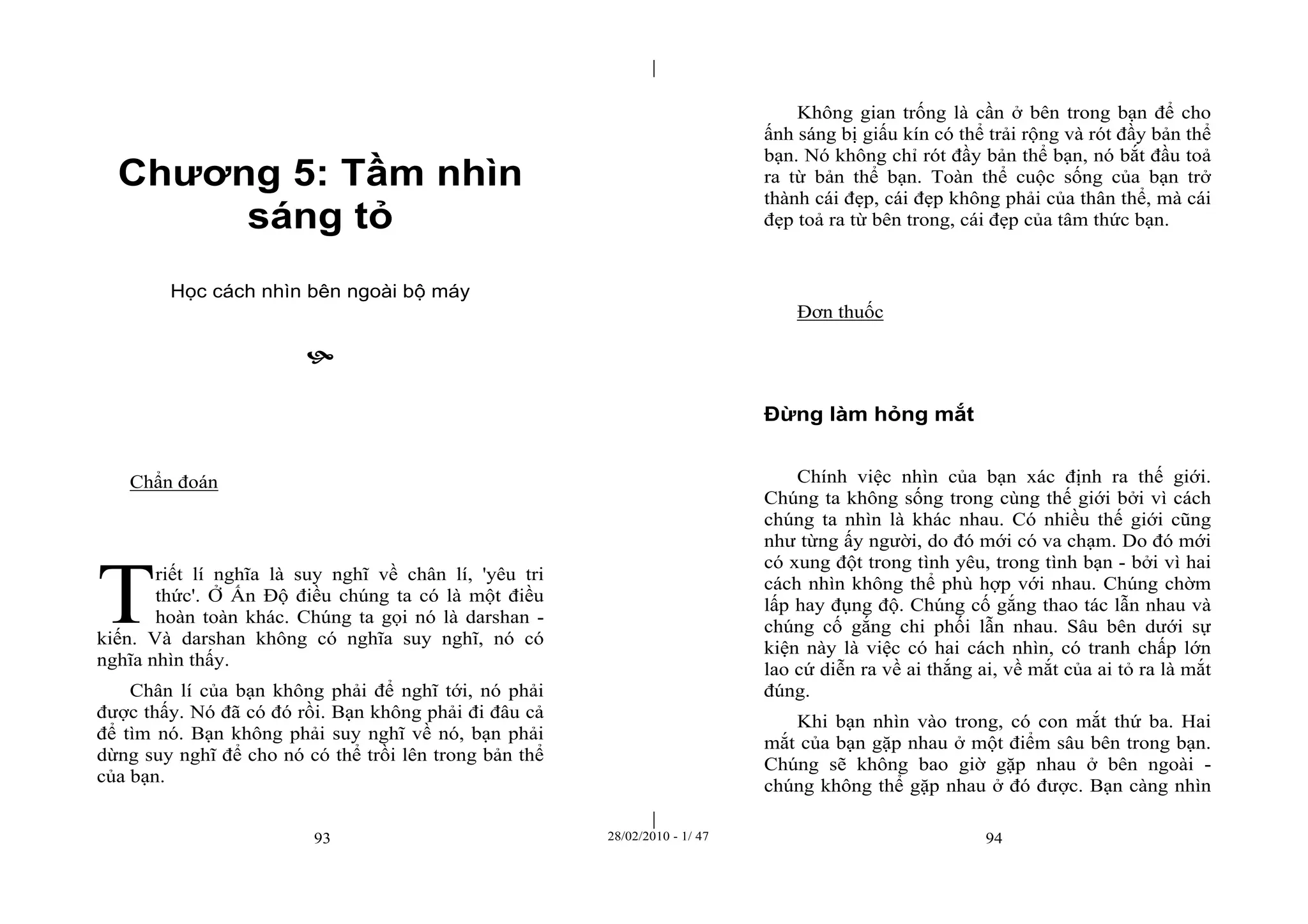 | 
| 
Chương 5: Tầm nhìn 
sáng tỏ 
Học cách nhìn bên ngoài bộ máy 
 
93 28/02/2010 - 1/ 47 94 
Chẩn đoán 
riết lí nghĩa là suy nghĩ về chân lí, 'yêu tri 
thức'. Ở Ấn Độ điều chúng ta có là một điều 
hoàn toàn khác. Chúng ta gọi nó là darshan - 
kiến. Và darshan không có nghĩa suy nghĩ, nó có 
nghĩa nhìn thấy. 
Chân lí của bạn không phải để nghĩ tới, nó phải 
được thấy. Nó đã có đó rồi. Bạn không phải đi đâu cả 
để tìm nó. Bạn không phải suy nghĩ về nó, bạn phải 
dừng suy nghĩ để cho nó có thể trồi lên trong bản thể 
của bạn. 
Không gian trống là cần ở bên trong bạn để cho 
ấnh sáng bị giấu kín có thể trải rộng và rót đầy bản thể 
bạn. Nó không chỉ rót đầy bản thể bạn, nó bắt đầu toả 
ra từ bản thể bạn. Toàn thể cuộc sống của bạn trở 
thành cái đẹp, cái đẹp không phải của thân thể, mà cái 
đẹp toả ra từ bên trong, cái đẹp của tâm thức bạn. 
Đơn thuốc 
Đừng làm hỏng mắt 
Chính việc nhìn của bạn xác định ra thế giới. 
Chúng ta không sống trong cùng thế giới bởi vì cách 
chúng ta nhìn là khác nhau. Có nhiều thế giới cũng 
như từng ấy người, do đó mới có va chạm. Do đó mới 
có xung đột trong tình yêu, trong tình bạn - bởi vì hai 
cách nhìn không thể phù hợp với nhau. Chúng chờm 
lấp hay đụng độ. Chúng cố gắng thao tác lẫn nhau và 
chúng cố gắng chi phối lẫn nhau. Sâu bên dưới sự 
kiện này là việc có hai cách nhìn, có tranh chấp lớn 
lao cứ diễn ra về ai thắng ai, về mắt của ai tỏ ra là mắt 
đúng. 
Khi bạn nhìn vào trong, có con mắt thứ ba. Hai 
mắt của bạn gặp nhau ở một điểm sâu bên trong bạn. 
Chúng sẽ không bao giờ gặp nhau ở bên ngoài - 
chúng không thể gặp nhau ở đó được. Bạn càng nhìn 
T 
 