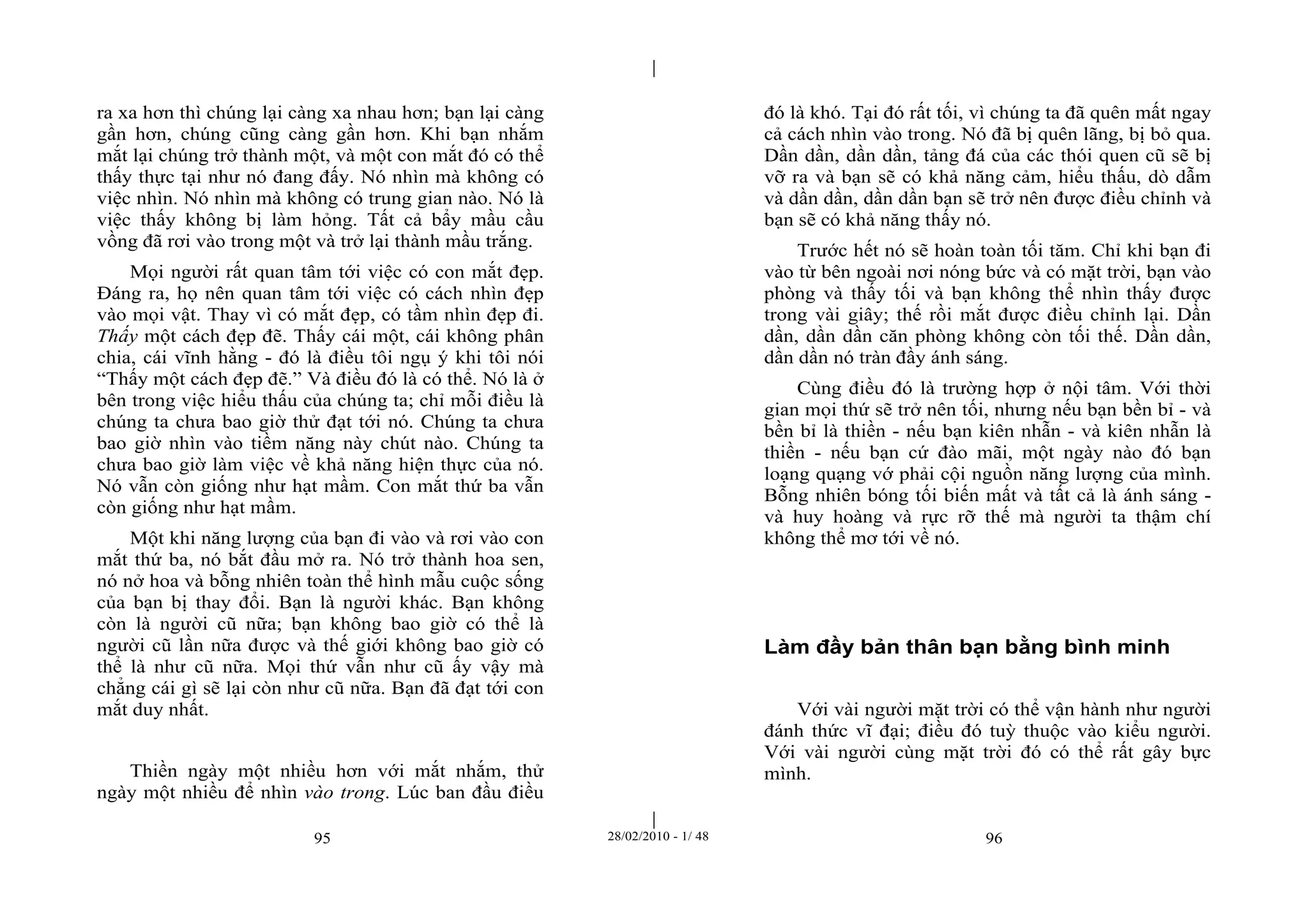 | 
| 
ra xa hơn thì chúng lại càng xa nhau hơn; bạn lại càng 
gần hơn, chúng cũng càng gần hơn. Khi bạn nhắm 
mắt lại chúng trở thành một, và một con mắt đó có thể 
thấy thực tại như nó đang đấy. Nó nhìn mà không có 
việc nhìn. Nó nhìn mà không có trung gian nào. Nó là 
việc thấy không bị làm hỏng. Tất cả bẩy mầu cầu 
vồng đã rơi vào trong một và trở lại thành mầu trắng. 
Mọi người rất quan tâm tới việc có con mắt đẹp. 
Đáng ra, họ nên quan tâm tới việc có cách nhìn đẹp 
vào mọi vật. Thay vì có mắt đẹp, có tầm nhìn đẹp đi. 
Thấy một cách đẹp đẽ. Thấy cái một, cái không phân 
chia, cái vĩnh hằng - đó là điều tôi ngụ ý khi tôi nói 
“Thấy một cách đẹp đẽ.” Và điều đó là có thể. Nó là ở 
bên trong việc hiểu thấu của chúng ta; chỉ mỗi điều là 
chúng ta chưa bao giờ thử đạt tới nó. Chúng ta chưa 
bao giờ nhìn vào tiềm năng này chút nào. Chúng ta 
chưa bao giờ làm việc về khả năng hiện thực của nó. 
Nó vẫn còn giống như hạt mầm. Con mắt thứ ba vẫn 
còn giống như hạt mầm. 
Một khi năng lượng của bạn đi vào và rơi vào con 
mắt thứ ba, nó bắt đầu mở ra. Nó trở thành hoa sen, 
nó nở hoa và bỗng nhiên toàn thể hình mẫu cuộc sống 
của bạn bị thay đổi. Bạn là người khác. Bạn không 
còn là người cũ nữa; bạn không bao giờ có thể là 
người cũ lần nữa được và thế giới không bao giờ có 
thể là như cũ nữa. Mọi thứ vẫn như cũ ấy vậy mà 
chẳng cái gì sẽ lại còn như cũ nữa. Bạn đã đạt tới con 
mắt duy nhất. 
Thiền ngày một nhiều hơn với mắt nhắm, thử 
ngày một nhiều để nhìn vào trong. Lúc ban đầu điều 
đó là khó. Tại đó rất tối, vì chúng ta đã quên mất ngay 
cả cách nhìn vào trong. Nó đã bị quên lãng, bị bỏ qua. 
Dần dần, dần dần, tảng đá của các thói quen cũ sẽ bị 
vỡ ra và bạn sẽ có khả năng cảm, hiểu thấu, dò dẫm 
và dần dần, dần dần bạn sẽ trở nên được điều chỉnh và 
bạn sẽ có khả năng thấy nó. 
Trước hết nó sẽ hoàn toàn tối tăm. Chỉ khi bạn đi 
vào từ bên ngoài nơi nóng bức và có mặt trời, bạn vào 
phòng và thấy tối và bạn không thể nhìn thấy được 
trong vài giây; thế rồi mắt được điều chỉnh lại. Dần 
dần, dần dần căn phòng không còn tối thế. Dần dần, 
dần dần nó tràn đầy ánh sáng. 
Cùng điều đó là trường hợp ở nội tâm. Với thời 
gian mọi thứ sẽ trở nên tối, nhưng nếu bạn bền bỉ - và 
bền bỉ là thiền - nếu bạn kiên nhẫn - và kiên nhẫn là 
thiền - nếu bạn cứ đào mãi, một ngày nào đó bạn 
loạng quạng vớ phải cội nguồn năng lượng của mình. 
Bỗng nhiên bóng tối biến mất và tất cả là ánh sáng - 
và huy hoàng và rực rỡ thế mà người ta thậm chí 
không thể mơ tới về nó. 
Làm đầy bản thân bạn bằng bình minh 
Với vài người mặt trời có thể vận hành như người 
đánh thức vĩ đại; điều đó tuỳ thuộc vào kiểu người. 
Với vài người cùng mặt trời đó có thể rất gây bực 
mình. 
95 28/02/2010 - 1/ 48 96 
 