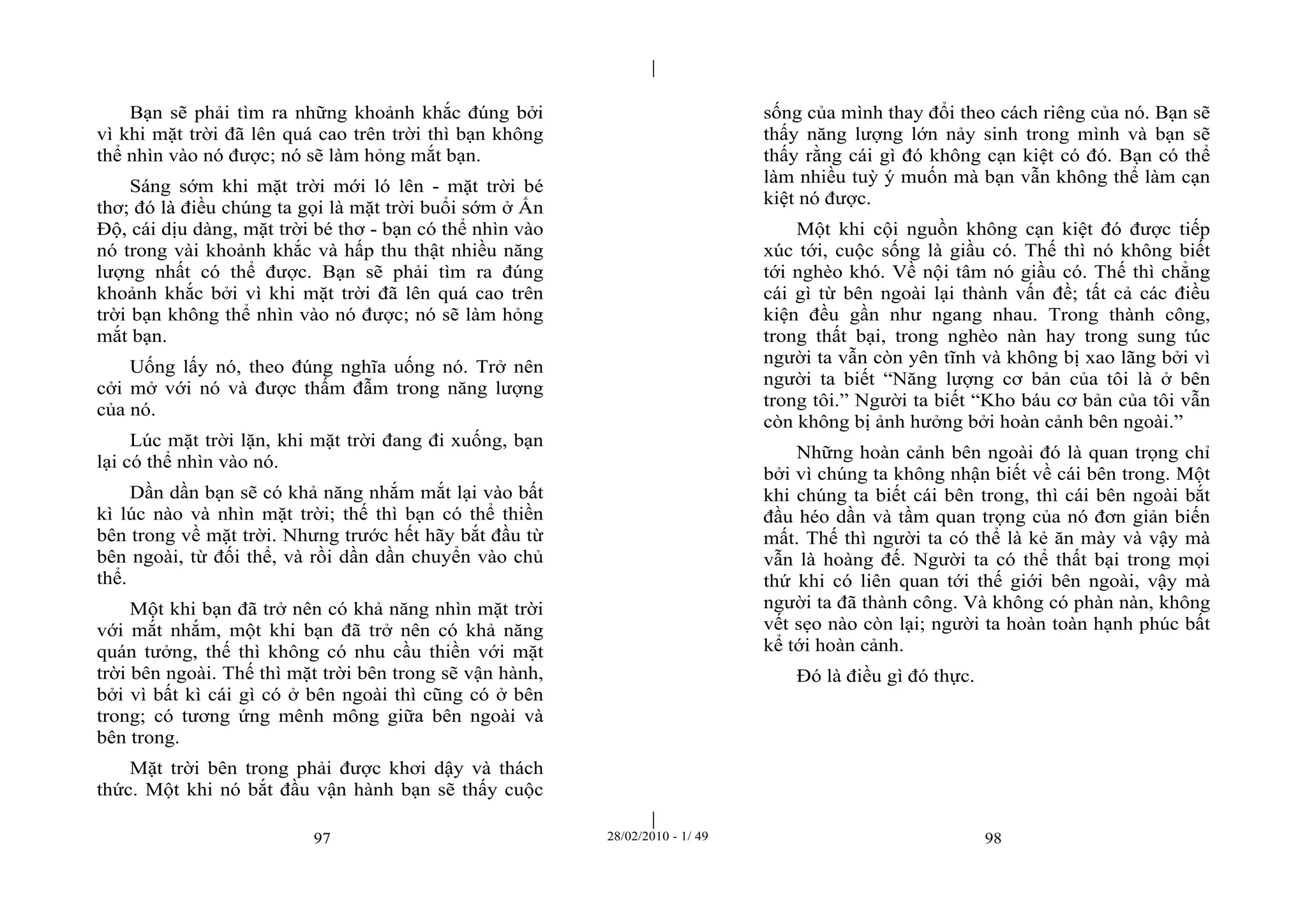 | 
| 
Bạn sẽ phải tìm ra những khoảnh khắc đúng bởi 
vì khi mặt trời đã lên quá cao trên trời thì bạn không 
thể nhìn vào nó được; nó sẽ làm hỏng mắt bạn. 
Sáng sớm khi mặt trời mới ló lên - mặt trời bé 
thơ; đó là điều chúng ta gọi là mặt trời buổi sớm ở Ấn 
Độ, cái dịu dàng, mặt trời bé thơ - bạn có thể nhìn vào 
nó trong vài khoảnh khắc và hấp thu thật nhiều năng 
lượng nhất có thể được. Bạn sẽ phải tìm ra đúng 
khoảnh khắc bởi vì khi mặt trời đã lên quá cao trên 
trời bạn không thể nhìn vào nó được; nó sẽ làm hỏng 
mắt bạn. 
Uống lấy nó, theo đúng nghĩa uống nó. Trở nên 
cởi mở với nó và được thấm đẫm trong năng lượng 
của nó. 
Lúc mặt trời lặn, khi mặt trời đang đi xuống, bạn 
97 28/02/2010 - 1/ 49 98 
lại có thể nhìn vào nó. 
Dần dần bạn sẽ có khả năng nhắm mắt lại vào bất 
kì lúc nào và nhìn mặt trời; thế thì bạn có thể thiền 
bên trong về mặt trời. Nhưng trước hết hãy bắt đầu từ 
bên ngoài, từ đối thể, và rồi dần dần chuyển vào chủ 
thể. 
Một khi bạn đã trở nên có khả năng nhìn mặt trời 
với mắt nhắm, một khi bạn đã trở nên có khả năng 
quán tưởng, thế thì không có nhu cầu thiền với mặt 
trời bên ngoài. Thế thì mặt trời bên trong sẽ vận hành, 
bởi vì bất kì cái gì có ở bên ngoài thì cũng có ở bên 
trong; có tương ứng mênh mông giữa bên ngoài và 
bên trong. 
Mặt trời bên trong phải được khơi dậy và thách 
thức. Một khi nó bắt đầu vận hành bạn sẽ thấy cuộc 
sống của mình thay đổi theo cách riêng của nó. Bạn sẽ 
thấy năng lượng lớn nảy sinh trong mình và bạn sẽ 
thấy rằng cái gì đó không cạn kiệt có đó. Bạn có thể 
làm nhiều tuỳ ý muốn mà bạn vẫn không thể làm cạn 
kiệt nó được. 
Một khi cội nguồn không cạn kiệt đó được tiếp 
xúc tới, cuộc sống là giầu có. Thế thì nó không biết 
tới nghèo khó. Về nội tâm nó giầu có. Thế thì chẳng 
cái gì từ bên ngoài lại thành vấn đề; tất cả các điều 
kiện đều gần như ngang nhau. Trong thành công, 
trong thất bại, trong nghèo nàn hay trong sung túc 
người ta vẫn còn yên tĩnh và không bị xao lãng bởi vì 
người ta biết “Năng lượng cơ bản của tôi là ở bên 
trong tôi.” Người ta biết “Kho báu cơ bản của tôi vẫn 
còn không bị ảnh hưởng bởi hoàn cảnh bên ngoài.” 
Những hoàn cảnh bên ngoài đó là quan trọng chỉ 
bởi vì chúng ta không nhận biết về cái bên trong. Một 
khi chúng ta biết cái bên trong, thì cái bên ngoài bắt 
đầu héo dần và tầm quan trọng của nó đơn giản biến 
mất. Thế thì người ta có thể là kẻ ăn mày và vậy mà 
vẫn là hoàng đế. Người ta có thể thất bại trong mọi 
thứ khi có liên quan tới thế giới bên ngoài, vậy mà 
người ta đã thành công. Và không có phàn nàn, không 
vết sẹo nào còn lại; người ta hoàn toàn hạnh phúc bất 
kể tới hoàn cảnh. 
Đó là điều gì đó thực. 
 