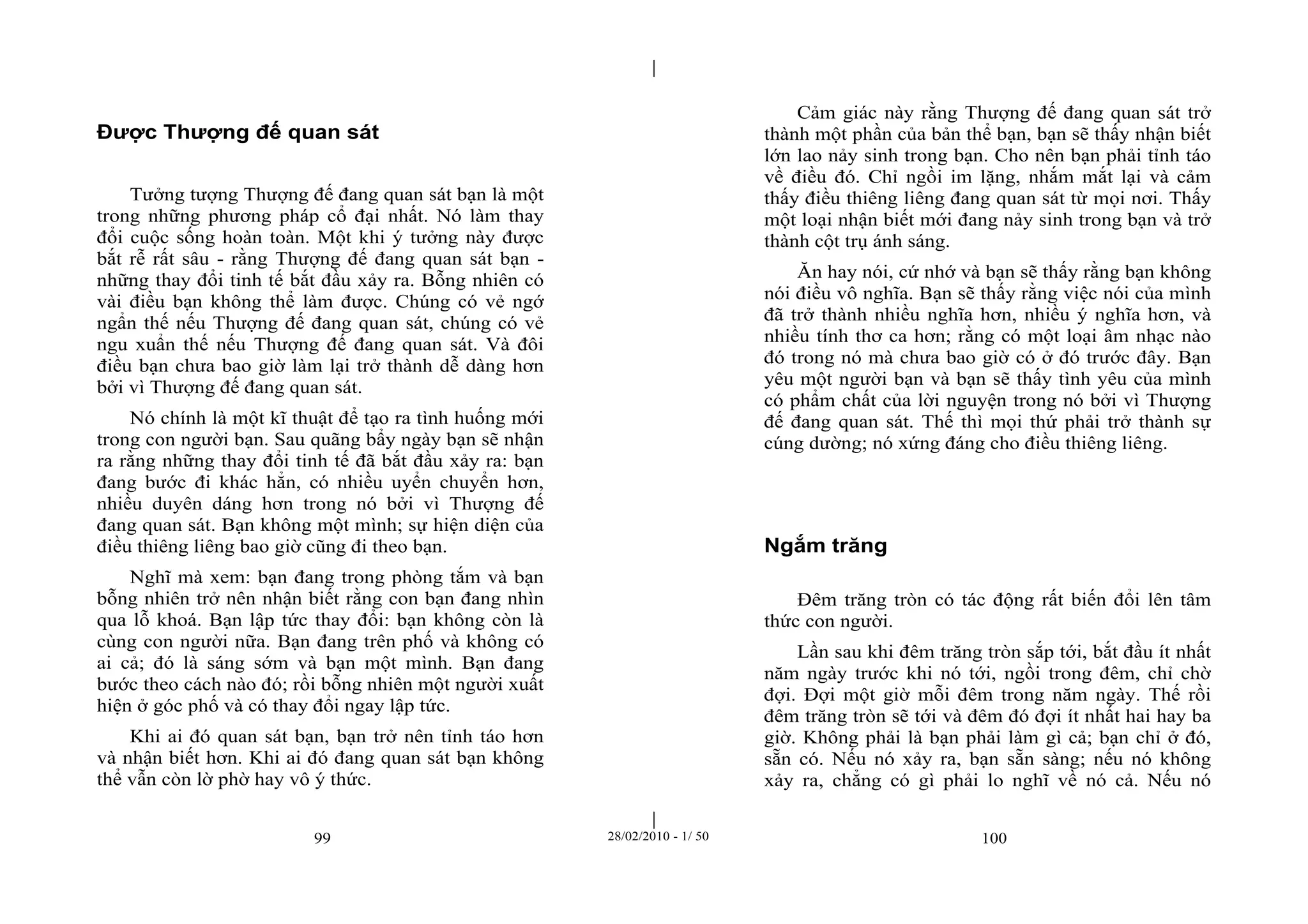 | 
| 
Được Thượng đế quan sát 
Tưởng tượng Thượng đế đang quan sát bạn là một 
trong những phương pháp cổ đại nhất. Nó làm thay 
đổi cuộc sống hoàn toàn. Một khi ý tưởng này được 
bắt rễ rất sâu - rằng Thượng đế đang quan sát bạn - 
những thay đổi tinh tế bắt đầu xảy ra. Bỗng nhiên có 
vài điều bạn không thể làm được. Chúng có vẻ ngớ 
ngẩn thế nếu Thượng đế đang quan sát, chúng có vẻ 
ngu xuẩn thế nếu Thượng đế đang quan sát. Và đôi 
điều bạn chưa bao giờ làm lại trở thành dễ dàng hơn 
bởi vì Thượng đế đang quan sát. 
Nó chính là một kĩ thuật để tạo ra tình huống mới 
trong con người bạn. Sau quãng bẩy ngày bạn sẽ nhận 
ra rằng những thay đổi tinh tế đã bắt đầu xảy ra: bạn 
đang bước đi khác hẳn, có nhiều uyển chuyển hơn, 
nhiều duyên dáng hơn trong nó bởi vì Thượng đế 
đang quan sát. Bạn không một mình; sự hiện diện của 
điều thiêng liêng bao giờ cũng đi theo bạn. 
Nghĩ mà xem: bạn đang trong phòng tắm và bạn 
bỗng nhiên trở nên nhận biết rằng con bạn đang nhìn 
qua lỗ khoá. Bạn lập tức thay đổi: bạn không còn là 
cùng con người nữa. Bạn đang trên phố và không có 
ai cả; đó là sáng sớm và bạn một mình. Bạn đang 
bước theo cách nào đó; rồi bỗng nhiên một người xuất 
hiện ở góc phố và có thay đổi ngay lập tức. 
Khi ai đó quan sát bạn, bạn trở nên tỉnh táo hơn 
và nhận biết hơn. Khi ai đó đang quan sát bạn không 
thể vẫn còn lờ phờ hay vô ý thức. 
Cảm giác này rằng Thượng đế đang quan sát trở 
thành một phần của bản thể bạn, bạn sẽ thấy nhận biết 
lớn lao nảy sinh trong bạn. Cho nên bạn phải tỉnh táo 
về điều đó. Chỉ ngồi im lặng, nhắm mắt lại và cảm 
thấy điều thiêng liêng đang quan sát từ mọi nơi. Thấy 
một loại nhận biết mới đang nảy sinh trong bạn và trở 
thành cột trụ ánh sáng. 
Ăn hay nói, cứ nhớ và bạn sẽ thấy rằng bạn không 
nói điều vô nghĩa. Bạn sẽ thấy rằng việc nói của mình 
đã trở thành nhiều nghĩa hơn, nhiều ý nghĩa hơn, và 
nhiều tính thơ ca hơn; rằng có một loại âm nhạc nào 
đó trong nó mà chưa bao giờ có ở đó trước đây. Bạn 
yêu một người bạn và bạn sẽ thấy tình yêu của mình 
có phẩm chất của lời nguyện trong nó bởi vì Thượng 
đế đang quan sát. Thế thì mọi thứ phải trở thành sự 
cúng dường; nó xứng đáng cho điều thiêng liêng. 
Ngắm trăng 
Đêm trăng tròn có tác động rất biến đổi lên tâm 
thức con người. 
Lần sau khi đêm trăng tròn sắp tới, bắt đầu ít nhất 
năm ngày trước khi nó tới, ngồi trong đêm, chỉ chờ 
đợi. Đợi một giờ mỗi đêm trong năm ngày. Thế rồi 
đêm trăng tròn sẽ tới và đêm đó đợi ít nhất hai hay ba 
giờ. Không phải là bạn phải làm gì cả; bạn chỉ ở đó, 
sẵn có. Nếu nó xảy ra, bạn sẵn sàng; nếu nó không 
xảy ra, chẳng có gì phải lo nghĩ về nó cả. Nếu nó 
99 28/02/2010 - 1/ 50 100 
 