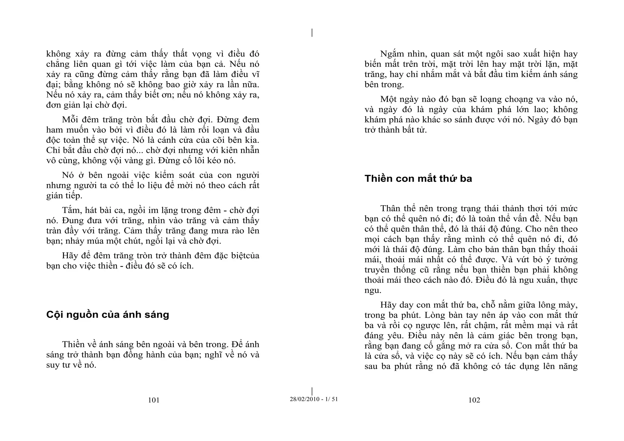 | 
| 
không xảy ra đừng cảm thấy thất vọng vì điều đó 
chẳng liên quan gì tới việc làm của bạn cả. Nếu nó 
xảy ra cũng đừng cảm thấy rằng bạn đã làm điều vĩ 
đại; bằng không nó sẽ không bao giờ xảy ra lần nữa. 
Nếu nó xảy ra, cảm thấy biết ơn; nếu nó không xảy ra, 
đơn giản lại chờ đợi. 
Mỗi đêm trăng tròn bắt đầu chờ đợi. Đừng đem 
ham muốn vào bởi vì điều đó là làm rối loạn và đầu 
độc toàn thể sự việc. Nó là cánh cửa của cõi bên kia. 
Chỉ bắt đầu chờ đợi nó... chờ đợi nhưng với kiên nhẫn 
vô cùng, không vội vàng gì. Đừng cố lôi kéo nó. 
Nó ở bên ngoài việc kiểm soát của con người 
nhưng người ta có thể lo liệu để mời nó theo cách rất 
gián tiếp. 
Tắm, hát bài ca, ngồi im lặng trong đêm - chờ đợi 
nó. Đung đưa với trăng, nhìn vào trăng và cảm thấy 
tràn đầy với trăng. Cảm thấy trăng đang mưa rào lên 
bạn; nhảy múa một chút, ngồi lại và chờ đợi. 
Hãy để đêm trăng tròn trở thành đêm đặc biệtcủa 
bạn cho việc thiền - điều đó sẽ có ích. 
Cội nguồn của ánh sáng 
Thiền về ánh sáng bên ngoài và bên trong. Để ánh 
sáng trở thành bạn đồng hành của bạn; nghĩ về nó và 
suy tư về nó. 
Ngắm nhìn, quan sát một ngôi sao xuất hiện hay 
biến mất trên trời, mặt trời lên hay mặt trời lặn, mặt 
trăng, hay chỉ nhắm mắt và bắt đầu tìm kiếm ánh sáng 
bên trong. 
Một ngày nào đó bạn sẽ loạng choạng va vào nó, 
và ngày đó là ngày của khám phá lớn lao; không 
khám phá nào khác so sánh được với nó. Ngày đó bạn 
trở thành bất tử. 
Thiền con mắt thứ ba 
Thân thể nên trong trạng thái thảnh thơi tới mức 
bạn có thể quên nó đi; đó là toàn thể vấn đề. Nếu bạn 
có thể quên thân thể, đó là thái độ đúng. Cho nên theo 
mọi cách bạn thấy rằng mình có thể quên nó đi, đó 
mới là thái độ đúng. Làm cho bản thân bạn thấy thoải 
mái, thoải mái nhất có thể được. Và vứt bỏ ý tưởng 
truyền thống cũ rằng nếu bạn thiền bạn phải không 
thoải mái theo cách nào đó. Điều đó là ngu xuẩn, thực 
ngu. 
Hãy day con mắt thứ ba, chỗ nằm giữa lông mày, 
trong ba phút. Lòng bàn tay nên áp vào con mắt thứ 
ba và rồi cọ ngược lên, rất chậm, rất mềm mại và rất 
đáng yêu. Điều này nên là cảm giác bên trong bạn, 
rằng bạn đang cố gắng mở ra cửa sổ. Con mắt thứ ba 
là cửa sổ, và việc cọ này sẽ có ích. Nếu bạn cảm thấy 
sau ba phút rằng nó đã không có tác dụng lên năng 
101 28/02/2010 - 1/ 51 102 
 