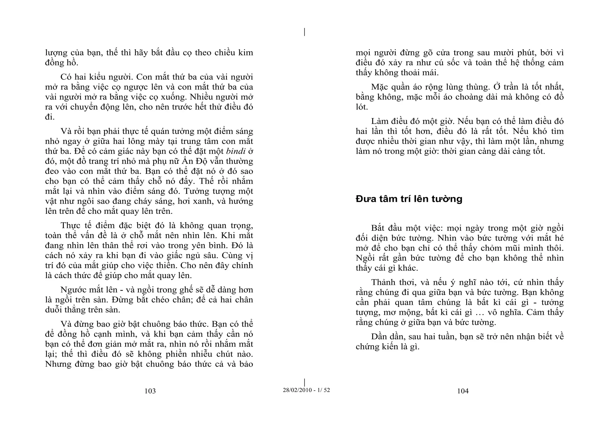 | 
| 
lượng của bạn, thế thì hãy bắt đầu cọ theo chiều kim 
đồng hồ. 
Có hai kiểu người. Con mắt thứ ba của vài người 
mở ra bằng việc cọ ngược lên và con mắt thứ ba của 
vài người mở ra bằng việc cọ xuống. Nhiều người mở 
ra với chuyển động lên, cho nên trước hết thử điều đó 
đi. 
Và rồi bạn phải thực tế quán tưởng một điểm sáng 
nhỏ ngay ở giữa hai lông mày tại trung tâm con mắt 
thứ ba. Để có cảm giác này bạn có thể đặt một bindi ở 
đó, một đồ trang trí nhỏ mà phụ nữ Ấn Độ vẫn thường 
đeo vào con mắt thứ ba. Bạn có thể đặt nó ở đó sao 
cho bạn có thể cảm thấy chỗ nó đấy. Thế rồi nhắm 
mắt lại và nhìn vào điểm sáng đó. Tưởng tượng một 
vật như ngôi sao đang cháy sáng, hơi xanh, và hướng 
lên trên để cho mắt quay lên trên. 
Thực tế điểm đặc biệt đó là không quan trọng, 
toàn thể vấn đề là ở chỗ mắt nên nhìn lên. Khi mắt 
đang nhìn lên thân thể rơi vào trong yên bình. Đó là 
cách nó xảy ra khi bạn đi vào giấc ngủ sâu. Cùng vị 
trí đó của mắt giúp cho việc thiền. Cho nên đây chính 
là cách thức để giúp cho mắt quay lên. 
Ngước mắt lên - và ngồi trong ghế sẽ dễ dàng hơn 
là ngồi trên sàn. Đừng bắt chéo chân; để cả hai chân 
duỗi thẳng trên sàn. 
Và đừng bao giờ bật chuông báo thức. Bạn có thể 
để đồng hồ cạnh mình, và khi bạn cảm thấy cần nó 
bạn có thể đơn giản mở mắt ra, nhìn nó rồi nhắm mắt 
lại; thế thì điều đó sẽ không phiền nhiễu chút nào. 
Nhưng đừng bao giờ bật chuông báo thức cả và bảo 
mọi người đừng gõ cửa trong sau mười phút, bởi vì 
điều đó xảy ra như cú sốc và toàn thể hệ thống cảm 
thấy không thoải mái. 
Mặc quần áo rộng lùng thùng. Ở trần là tốt nhất, 
bằng không, mặc mỗi áo choàng dài mà không có đồ 
lót. 
Làm điều đó một giờ. Nếu bạn có thể làm điều đó 
hai lần thì tốt hơn, điều đó là rất tốt. Nếu khó tìm 
được nhiều thời gian như vậy, thì làm một lần, nhưng 
làm nó trong một giờ: thời gian càng dài càng tốt. 
Đưa tâm trí lên tường 
Bắt đầu một việc: mọi ngày trong một giờ ngồi 
đối diện bức tường. Nhìn vào bức tường với mắt hé 
mở để cho bạn chỉ có thể thấy chỏm mũi mình thôi. 
Ngồi rất gần bức tường để cho bạn không thể nhìn 
thấy cái gì khác. 
Thảnh thơi, và nếu ý nghĩ nào tới, cứ nhìn thấy 
rằng chúng đi qua giữa bạn và bức tường. Bạn không 
cần phải quan tâm chúng là bất kì cái gì - tưởng 
tượng, mơ mộng, bất kì cái gì … vô nghĩa. Cảm thấy 
rằng chúng ở giữa bạn và bức tường. 
Dần dần, sau hai tuần, bạn sẽ trở nên nhận biết về 
chứng kiến là gì. 
103 28/02/2010 - 1/ 52 104 
 