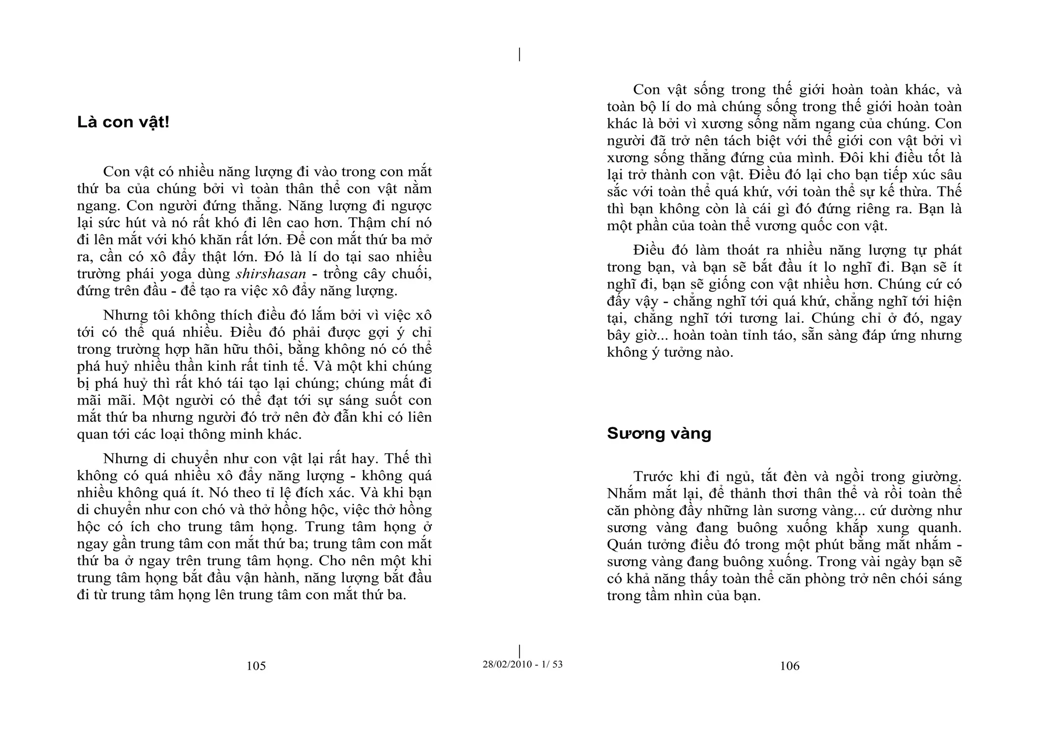 | 
| 
105 28/02/2010 - 1/ 53 106 
Là con vật! 
Con vật có nhiều năng lượng đi vào trong con mắt 
thứ ba của chúng bởi vì toàn thân thể con vật nằm 
ngang. Con người đứng thẳng. Năng lượng đi ngược 
lại sức hút và nó rất khó đi lên cao hơn. Thậm chí nó 
đi lên mắt với khó khăn rất lớn. Để con mắt thứ ba mở 
ra, cần có xô đẩy thật lớn. Đó là lí do tại sao nhiều 
trường phái yoga dùng shirshasan - trồng cây chuối, 
đứng trên đầu - để tạo ra việc xô đẩy năng lượng. 
Nhưng tôi không thích điều đó lắm bởi vì việc xô 
tới có thể quá nhiều. Điều đó phải được gợi ý chỉ 
trong trường hợp hãn hữu thôi, bằng không nó có thể 
phá huỷ nhiều thần kinh rất tinh tế. Và một khi chúng 
bị phá huỷ thì rất khó tái tạo lại chúng; chúng mất đi 
mãi mãi. Một người có thể đạt tới sự sáng suốt con 
mắt thứ ba nhưng người đó trở nên đờ đẫn khi có liên 
quan tới các loại thông minh khác. 
Nhưng di chuyển như con vật lại rất hay. Thế thì 
không có quá nhiều xô đẩy năng lượng - không quá 
nhiều không quá ít. Nó theo tỉ lệ đích xác. Và khi bạn 
di chuyển như con chó và thở hồng hộc, việc thở hồng 
hộc có ích cho trung tâm họng. Trung tâm họng ở 
ngay gần trung tâm con mắt thứ ba; trung tâm con mắt 
thứ ba ở ngay trên trung tâm họng. Cho nên một khi 
trung tâm họng bắt đầu vận hành, năng lượng bắt đầu 
đi từ trung tâm họng lên trung tâm con mắt thứ ba. 
Con vật sống trong thế giới hoàn toàn khác, và 
toàn bộ lí do mà chúng sống trong thế giới hoàn toàn 
khác là bởi vì xương sống nằm ngang của chúng. Con 
người đã trở nên tách biệt với thế giới con vật bởi vì 
xương sống thẳng đứng của mình. Đôi khi điều tốt là 
lại trở thành con vật. Điều đó lại cho bạn tiếp xúc sâu 
sắc với toàn thể quá khứ, với toàn thể sự kế thừa. Thế 
thì bạn không còn là cái gì đó đứng riêng ra. Bạn là 
một phần của toàn thể vương quốc con vật. 
Điều đó làm thoát ra nhiều năng lượng tự phát 
trong bạn, và bạn sẽ bắt đầu ít lo nghĩ đi. Bạn sẽ ít 
nghĩ đi, bạn sẽ giống con vật nhiều hơn. Chúng cứ có 
đấy vậy - chẳng nghĩ tới quá khứ, chẳng nghĩ tới hiện 
tại, chẳng nghĩ tới tương lai. Chúng chỉ ở đó, ngay 
bây giờ... hoàn toàn tỉnh táo, sẵn sàng đáp ứng nhưng 
không ý tưởng nào. 
Sương vàng 
Trước khi đi ngủ, tắt đèn và ngồi trong giường. 
Nhắm mắt lại, để thảnh thơi thân thể và rồi toàn thể 
căn phòng đầy những làn sương vàng... cứ dường như 
sương vàng đang buông xuống khắp xung quanh. 
Quán tưởng điều đó trong một phút bằng mắt nhắm - 
sương vàng đang buông xuống. Trong vài ngày bạn sẽ 
có khả năng thấy toàn thể căn phòng trở nên chói sáng 
trong tầm nhìn của bạn. 
 