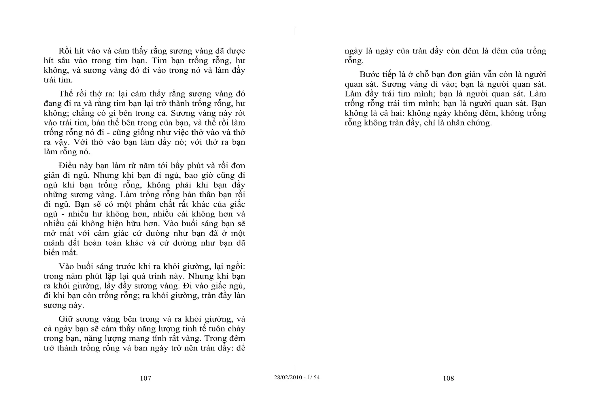 | 
| 
Rồi hít vào và cảm thấy rằng sương vàng đã được 
hít sâu vào trong tim bạn. Tim bạn trống rỗng, hư 
không, và sương vàng đó đi vào trong nó và làm đầy 
trái tim. 
Thế rồi thở ra: lại cảm thấy rằng sương vàng đó 
đang đi ra và rằng tim bạn lại trở thành trống rỗng, hư 
không; chẳng có gì bên trong cả. Sương vàng này rót 
vào trái tim, bản thể bên trong của bạn, và thế rồi làm 
trống rỗng nó đi - cũng giống như việc thở vào và thở 
ra vậy. Với thở vào bạn làm đầy nó; với thở ra bạn 
làm rỗng nó. 
Điều này bạn làm từ năm tới bẩy phút và rồi đơn 
giản đi ngủ. Nhưng khi bạn đi ngủ, bao giờ cũng đi 
ngủ khi bạn trống rỗng, không phải khi bạn đầy 
những sương vàng. Làm trống rỗng bản thân bạn rồi 
đi ngủ. Bạn sẽ có một phẩm chất rất khác của giấc 
ngủ - nhiều hư không hơn, nhiều cái không hơn và 
nhiều cái không hiện hữu hơn. Vào buổi sáng bạn sẽ 
mở mắt với cảm giác cứ dường như bạn đã ở một 
mảnh đất hoàn toàn khác và cứ dường như bạn đã 
biến mất. 
Vào buổi sáng trước khi ra khỏi giường, lại ngồi: 
trong năm phút lặp lại quá trình này. Nhưng khi bạn 
ra khỏi giường, lấy đầy sương vàng. Đi vào giấc ngủ, 
đi khi bạn còn trống rỗng; ra khỏi giường, tràn đầy làn 
sương này. 
Giữ sương vàng bên trong và ra khỏi giường, và 
cả ngày bạn sẽ cảm thấy năng lượng tinh tế tuôn chảy 
trong bạn, năng lượng mang tính rất vàng. Trong đêm 
trở thành trống rống và ban ngày trở nên tràn đầy: để 
ngày là ngày của tràn đầy còn đêm là đêm của trống 
rỗng. 
Bước tiếp là ở chỗ bạn đơn giản vẫn còn là người 
quan sát. Sương vàng đi vào; bạn là người quan sát. 
Làm đầy trái tim mình; bạn là người quan sát. Làm 
trống rỗng trái tim mình; bạn là người quan sát. Bạn 
không là cả hai: không ngày không đêm, không trống 
rỗng không tràn đầy, chỉ là nhân chứng. 
107 28/02/2010 - 1/ 54 108 
 