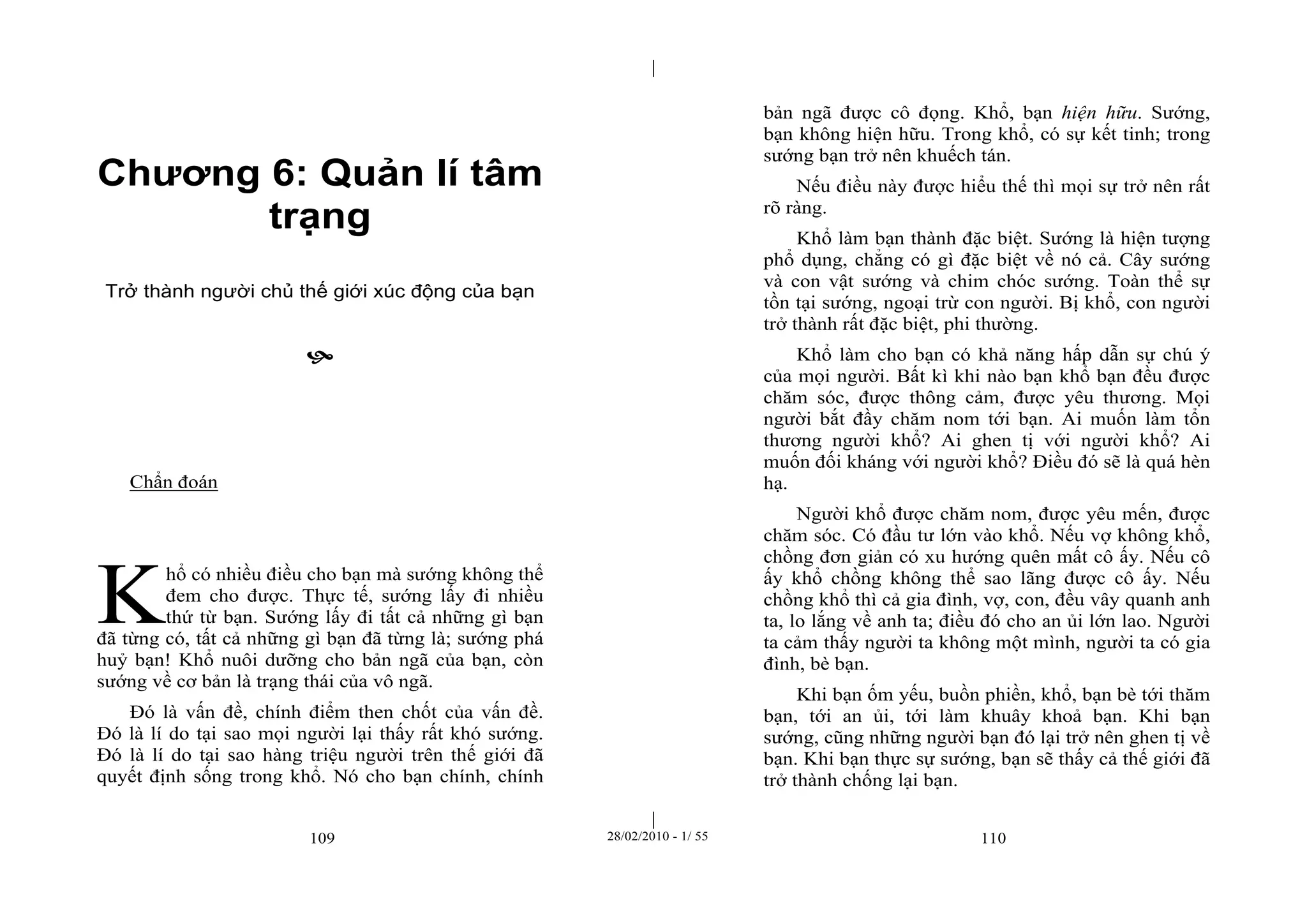| 
| 
Chương 6: Quản lí tâm 
trạng 
Trở thành người chủ thế giới xúc động của bạn 
 
109 28/02/2010 - 1/ 55 110 
Chẩn đoán 
hổ có nhiều điều cho bạn mà sướng không thể 
đem cho được. Thực tế, sướng lấy đi nhiều 
thứ từ bạn. Sướng lấy đi tất cả những gì bạn 
đã từng có, tất cả những gì bạn đã từng là; sướng phá 
huỷ bạn! Khổ nuôi dưỡng cho bản ngã của bạn, còn 
sướng về cơ bản là trạng thái của vô ngã. 
Đó là vấn đề, chính điểm then chốt của vấn đề. 
Đó là lí do tại sao mọi người lại thấy rất khó sướng. 
Đó là lí do tại sao hàng triệu người trên thế giới đã 
quyết định sống trong khổ. Nó cho bạn chính, chính 
bản ngã được cô đọng. Khổ, bạn hiện hữu. Sướng, 
bạn không hiện hữu. Trong khổ, có sự kết tinh; trong 
sướng bạn trở nên khuếch tán. 
Nếu điều này được hiểu thế thì mọi sự trở nên rất 
rõ ràng. 
Khổ làm bạn thành đặc biệt. Sướng là hiện tượng 
phổ dụng, chẳng có gì đặc biệt về nó cả. Cây sướng 
và con vật sướng và chim chóc sướng. Toàn thể sự 
tồn tại sướng, ngoại trừ con người. Bị khổ, con người 
trở thành rất đặc biệt, phi thường. 
Khổ làm cho bạn có khả năng hấp dẫn sự chú ý 
của mọi người. Bất kì khi nào bạn khổ bạn đều được 
chăm sóc, được thông cảm, được yêu thương. Mọi 
người bắt đầy chăm nom tới bạn. Ai muốn làm tổn 
thương người khổ? Ai ghen tị với người khổ? Ai 
muốn đối kháng với người khổ? Điều đó sẽ là quá hèn 
hạ. 
Người khổ được chăm nom, được yêu mến, được 
chăm sóc. Có đầu tư lớn vào khổ. Nếu vợ không khổ, 
chồng đơn giản có xu hướng quên mất cô ấy. Nếu cô 
ấy khổ chồng không thể sao lãng được cô ấy. Nếu 
chồng khổ thì cả gia đình, vợ, con, đều vây quanh anh 
ta, lo lắng về anh ta; điều đó cho an ủi lớn lao. Người 
ta cảm thấy người ta không một mình, người ta có gia 
đình, bè bạn. 
Khi bạn ốm yếu, buồn phiền, khổ, bạn bè tới thăm 
bạn, tới an ủi, tới làm khuây khoả bạn. Khi bạn 
sướng, cũng những người bạn đó lại trở nên ghen tị về 
bạn. Khi bạn thực sự sướng, bạn sẽ thấy cả thế giới đã 
trở thành chống lại bạn. 
K 
 
