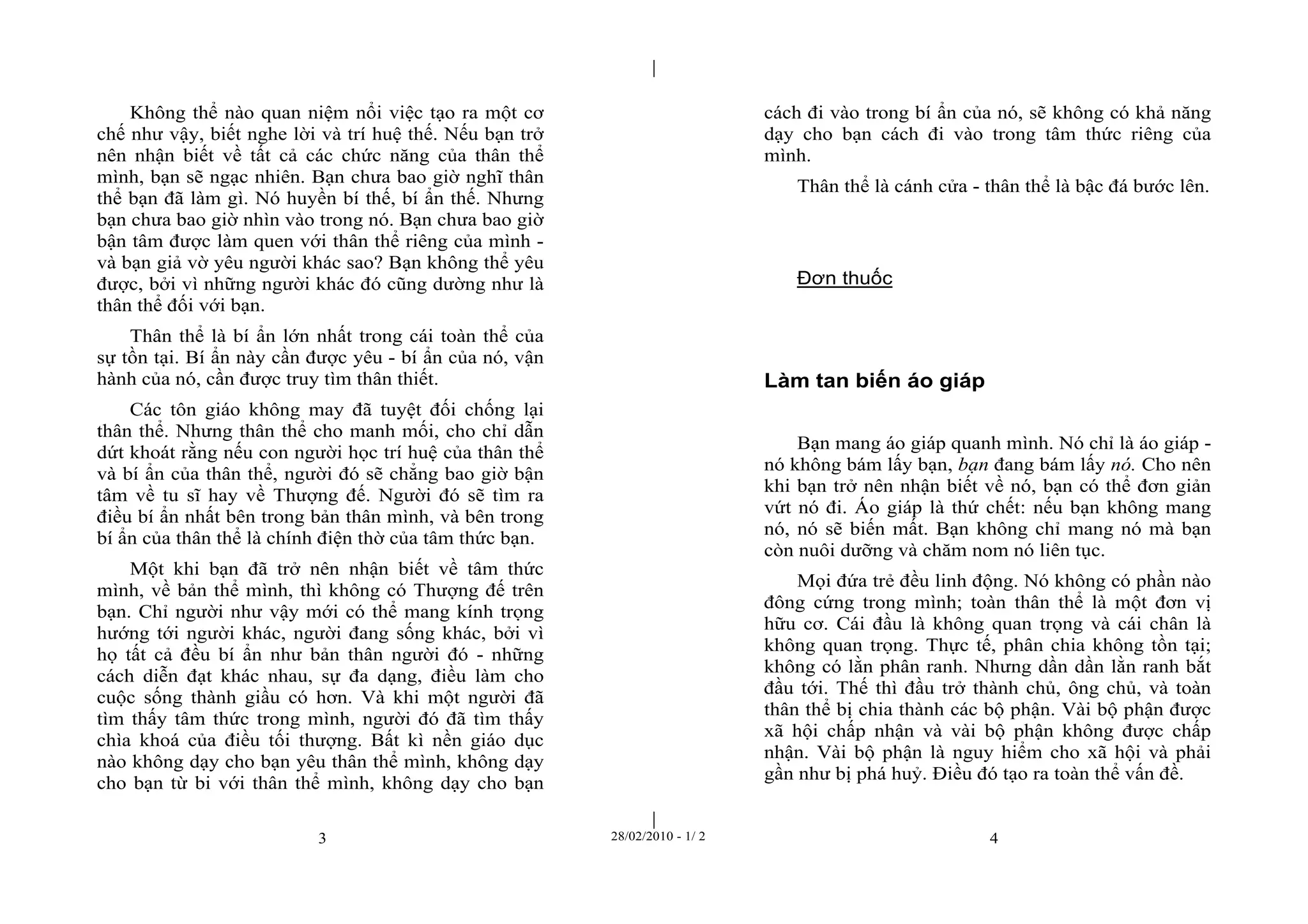 | 
| 
Không thể nào quan niệm nổi việc tạo ra một cơ 
chế như vậy, biết nghe lời và trí huệ thế. Nếu bạn trở 
nên nhận biết về tất cả các chức năng của thân thể 
mình, bạn sẽ ngạc nhiên. Bạn chưa bao giờ nghĩ thân 
thể bạn đã làm gì. Nó huyền bí thế, bí ẩn thế. Nhưng 
bạn chưa bao giờ nhìn vào trong nó. Bạn chưa bao giờ 
bận tâm được làm quen với thân thể riêng của mình - 
và bạn giả vờ yêu người khác sao? Bạn không thể yêu 
được, bởi vì những người khác đó cũng dường như là 
thân thể đối với bạn. 
Thân thể là bí ẩn lớn nhất trong cái toàn thể của 
sự tồn tại. Bí ẩn này cần được yêu - bí ẩn của nó, vận 
hành của nó, cần được truy tìm thân thiết. 
Các tôn giáo không may đã tuyệt đối chống lại 
thân thể. Nhưng thân thể cho manh mối, cho chỉ dẫn 
dứt khoát rằng nếu con người học trí huệ của thân thể 
và bí ẩn của thân thể, người đó sẽ chẳng bao giờ bận 
tâm về tu sĩ hay về Thượng đế. Người đó sẽ tìm ra 
điều bí ẩn nhất bên trong bản thân mình, và bên trong 
bí ẩn của thân thể là chính điện thờ của tâm thức bạn. 
Một khi bạn đã trở nên nhận biết về tâm thức 
mình, về bản thể mình, thì không có Thượng đế trên 
bạn. Chỉ người như vậy mới có thể mang kính trọng 
hướng tới người khác, người đang sống khác, bởi vì 
họ tất cả đều bí ẩn như bản thân người đó - những 
cách diễn đạt khác nhau, sự đa dạng, điều làm cho 
cuộc sống thành giầu có hơn. Và khi một người đã 
tìm thấy tâm thức trong mình, người đó đã tìm thấy 
chìa khoá của điều tối thượng. Bất kì nền giáo dục 
nào không dạy cho bạn yêu thân thể mình, không dạy 
cho bạn từ bi với thân thể mình, không dạy cho bạn 
cách đi vào trong bí ẩn của nó, sẽ không có khả năng 
dạy cho bạn cách đi vào trong tâm thức riêng của 
mình. 
Thân thể là cánh cửa - thân thể là bậc đá bước lên. 
Đơn thuốc 
Làm tan biến áo giáp 
Bạn mang áo giáp quanh mình. Nó chỉ là áo giáp - 
nó không bám lấy bạn, bạn đang bám lấy nó. Cho nên 
khi bạn trở nên nhận biết về nó, bạn có thể đơn giản 
vứt nó đi. Áo giáp là thứ chết: nếu bạn không mang 
nó, nó sẽ biến mất. Bạn không chỉ mang nó mà bạn 
còn nuôi dưỡng và chăm nom nó liên tục. 
Mọi đứa trẻ đều linh động. Nó không có phần nào 
đông cứng trong mình; toàn thân thể là một đơn vị 
hữu cơ. Cái đầu là không quan trọng và cái chân là 
không quan trọng. Thực tế, phân chia không tồn tại; 
không có lằn phân ranh. Nhưng dần dần lằn ranh bắt 
đầu tới. Thế thì đầu trở thành chủ, ông chủ, và toàn 
thân thể bị chia thành các bộ phận. Vài bộ phận được 
xã hội chấp nhận và vài bộ phận không được chấp 
nhận. Vài bộ phận là nguy hiểm cho xã hội và phải 
gần như bị phá huỷ. Điều đó tạo ra toàn thể vấn đề. 
3 28/02/2010 - 1/ 2 4 
 