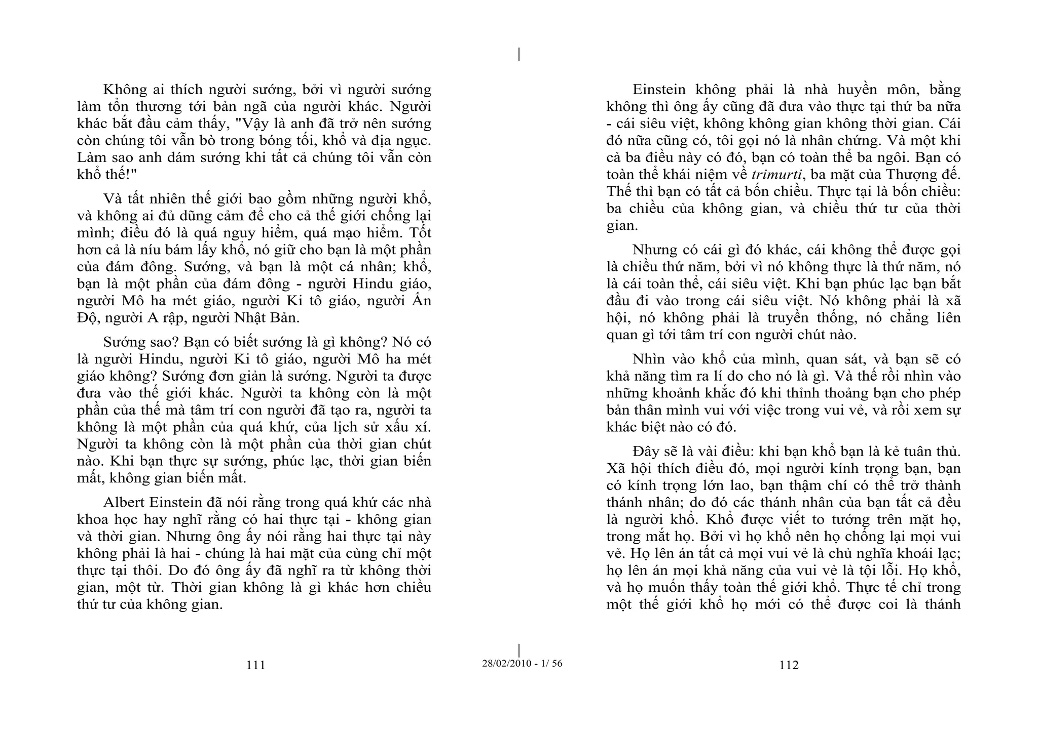 | 
| 
Không ai thích người sướng, bởi vì người sướng 
làm tổn thương tới bản ngã của người khác. Người 
khác bắt đầu cảm thấy, "Vậy là anh đã trở nên sướng 
còn chúng tôi vẫn bò trong bóng tối, khổ và địa ngục. 
Làm sao anh dám sướng khi tất cả chúng tôi vẫn còn 
khổ thế!" 
Và tất nhiên thế giới bao gồm những người khổ, 
và không ai đủ dũng cảm để cho cả thế giới chống lại 
mình; điều đó là quá nguy hiểm, quá mạo hiểm. Tốt 
hơn cả là níu bám lấy khổ, nó giữ cho bạn là một phần 
của đám đông. Sướng, và bạn là một cá nhân; khổ, 
bạn là một phần của đám đông - người Hindu giáo, 
người Mô ha mét giáo, người Ki tô giáo, người Ấn 
Độ, người A rập, người Nhật Bản. 
Sướng sao? Bạn có biết sướng là gì không? Nó có 
là người Hindu, người Ki tô giáo, người Mô ha mét 
giáo không? Sướng đơn giản là sướng. Người ta được 
đưa vào thế giới khác. Người ta không còn là một 
phần của thế mà tâm trí con người đã tạo ra, người ta 
không là một phần của quá khứ, của lịch sử xấu xí. 
Người ta không còn là một phần của thời gian chút 
nào. Khi bạn thực sự sướng, phúc lạc, thời gian biến 
mất, không gian biến mất. 
Albert Einstein đã nói rằng trong quá khứ các nhà 
khoa học hay nghĩ rằng có hai thực tại - không gian 
và thời gian. Nhưng ông ấy nói rằng hai thực tại này 
không phải là hai - chúng là hai mặt của cùng chỉ một 
thực tại thôi. Do đó ông ấy đã nghĩ ra từ không thời 
gian, một từ. Thời gian không là gì khác hơn chiều 
thứ tư của không gian. 
Einstein không phải là nhà huyền môn, bằng 
không thì ông ấy cũng đã đưa vào thực tại thứ ba nữa 
- cái siêu việt, không không gian không thời gian. Cái 
đó nữa cũng có, tôi gọi nó là nhân chứng. Và một khi 
cả ba điều này có đó, bạn có toàn thể ba ngôi. Bạn có 
toàn thể khái niệm về trimurti, ba mặt của Thượng đế. 
Thế thì bạn có tất cả bốn chiều. Thực tại là bốn chiều: 
ba chiều của không gian, và chiều thứ tư của thời 
gian. 
Nhưng có cái gì đó khác, cái không thể được gọi 
là chiều thứ năm, bởi vì nó không thực là thứ năm, nó 
là cái toàn thể, cái siêu việt. Khi bạn phúc lạc bạn bắt 
đầu đi vào trong cái siêu việt. Nó không phải là xã 
hội, nó không phải là truyền thống, nó chẳng liên 
quan gì tới tâm trí con người chút nào. 
Nhìn vào khổ của mình, quan sát, và bạn sẽ có 
khả năng tìm ra lí do cho nó là gì. Và thế rồi nhìn vào 
những khoảnh khắc đó khi thỉnh thoảng bạn cho phép 
bản thân mình vui với việc trong vui vẻ, và rồi xem sự 
khác biệt nào có đó. 
Đây sẽ là vài điều: khi bạn khổ bạn là kẻ tuân thủ. 
Xã hội thích điều đó, mọi người kính trọng bạn, bạn 
có kính trọng lớn lao, bạn thậm chí có thể trở thành 
thánh nhân; do đó các thánh nhân của bạn tất cả đều 
là người khổ. Khổ được viết to tướng trên mặt họ, 
trong mắt họ. Bởi vì họ khổ nên họ chống lại mọi vui 
vẻ. Họ lên án tất cả mọi vui vẻ là chủ nghĩa khoái lạc; 
họ lên án mọi khả năng của vui vẻ là tội lỗi. Họ khổ, 
và họ muốn thấy toàn thế giới khổ. Thực tế chỉ trong 
một thế giới khổ họ mới có thể được coi là thánh 
111 28/02/2010 - 1/ 56 112 
 