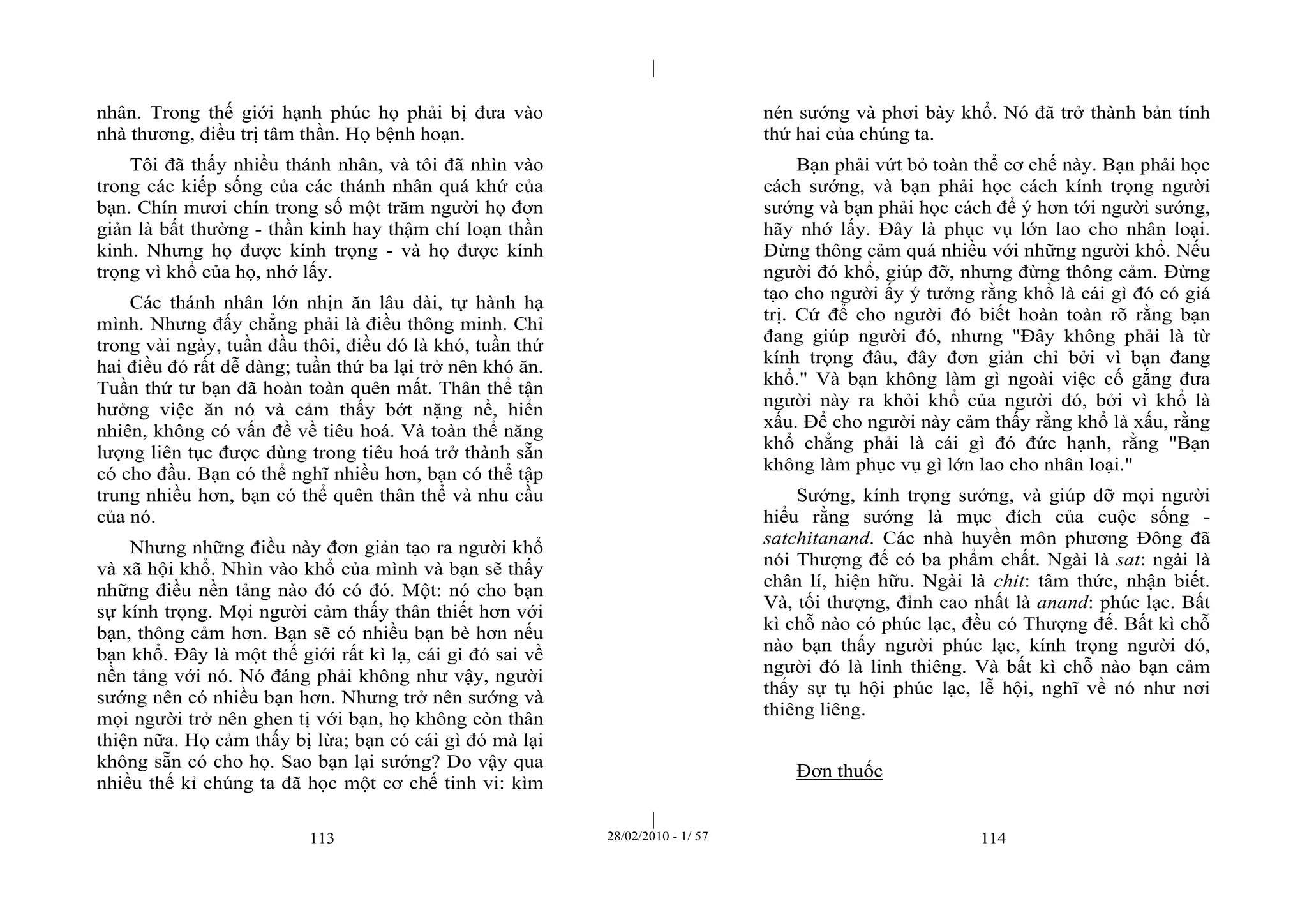 | 
| 
nhân. Trong thế giới hạnh phúc họ phải bị đưa vào 
nhà thương, điều trị tâm thần. Họ bệnh hoạn. 
Tôi đã thấy nhiều thánh nhân, và tôi đã nhìn vào 
trong các kiếp sống của các thánh nhân quá khứ của 
bạn. Chín mươi chín trong số một trăm người họ đơn 
giản là bất thường - thần kinh hay thậm chí loạn thần 
kinh. Nhưng họ được kính trọng - và họ được kính 
trọng vì khổ của họ, nhớ lấy. 
Các thánh nhân lớn nhịn ăn lâu dài, tự hành hạ 
mình. Nhưng đấy chẳng phải là điều thông minh. Chỉ 
trong vài ngày, tuần đầu thôi, điều đó là khó, tuần thứ 
hai điều đó rất dễ dàng; tuần thứ ba lại trở nên khó ăn. 
Tuần thứ tư bạn đã hoàn toàn quên mất. Thân thể tận 
hưởng việc ăn nó và cảm thấy bớt nặng nề, hiển 
nhiên, không có vấn đề về tiêu hoá. Và toàn thể năng 
lượng liên tục được dùng trong tiêu hoá trở thành sẵn 
có cho đầu. Bạn có thể nghĩ nhiều hơn, bạn có thể tập 
trung nhiều hơn, bạn có thể quên thân thể và nhu cầu 
của nó. 
Nhưng những điều này đơn giản tạo ra người khổ 
và xã hội khổ. Nhìn vào khổ của mình và bạn sẽ thấy 
những điều nền tảng nào đó có đó. Một: nó cho bạn 
sự kính trọng. Mọi người cảm thấy thân thiết hơn với 
bạn, thông cảm hơn. Bạn sẽ có nhiều bạn bè hơn nếu 
bạn khổ. Đây là một thế giới rất kì lạ, cái gì đó sai về 
nền tảng với nó. Nó đáng phải không như vậy, người 
sướng nên có nhiều bạn hơn. Nhưng trở nên sướng và 
mọi người trở nên ghen tị với bạn, họ không còn thân 
thiện nữa. Họ cảm thấy bị lừa; bạn có cái gì đó mà lại 
không sẵn có cho họ. Sao bạn lại sướng? Do vậy qua 
nhiều thế kỉ chúng ta đã học một cơ chế tinh vi: kìm 
nén sướng và phơi bày khổ. Nó đã trở thành bản tính 
thứ hai của chúng ta. 
Bạn phải vứt bỏ toàn thể cơ chế này. Bạn phải học 
cách sướng, và bạn phải học cách kính trọng người 
sướng và bạn phải học cách để ý hơn tới người sướng, 
hãy nhớ lấy. Đây là phục vụ lớn lao cho nhân loại. 
Đừng thông cảm quá nhiều với những người khổ. Nếu 
người đó khổ, giúp đỡ, nhưng đừng thông cảm. Đừng 
tạo cho người ấy ý tưởng rằng khổ là cái gì đó có giá 
trị. Cứ để cho người đó biết hoàn toàn rõ rằng bạn 
đang giúp người đó, nhưng "Đây không phải là từ 
kính trọng đâu, đây đơn giản chỉ bởi vì bạn đang 
khổ." Và bạn không làm gì ngoài việc cố gắng đưa 
người này ra khỏi khổ của người đó, bởi vì khổ là 
xấu. Để cho người này cảm thấy rằng khổ là xấu, rằng 
khổ chẳng phải là cái gì đó đức hạnh, rằng "Bạn 
không làm phục vụ gì lớn lao cho nhân loại." 
Sướng, kính trọng sướng, và giúp đỡ mọi người 
hiểu rằng sướng là mục đích của cuộc sống - 
satchitanand. Các nhà huyền môn phương Đông đã 
nói Thượng đế có ba phẩm chất. Ngài là sat: ngài là 
chân lí, hiện hữu. Ngài là chit: tâm thức, nhận biết. 
Và, tối thượng, đỉnh cao nhất là anand: phúc lạc. Bất 
kì chỗ nào có phúc lạc, đều có Thượng đế. Bất kì chỗ 
nào bạn thấy người phúc lạc, kính trọng người đó, 
người đó là linh thiêng. Và bất kì chỗ nào bạn cảm 
thấy sự tụ hội phúc lạc, lễ hội, nghĩ về nó như nơi 
thiêng liêng. 
Đơn thuốc 
113 28/02/2010 - 1/ 57 114 
 