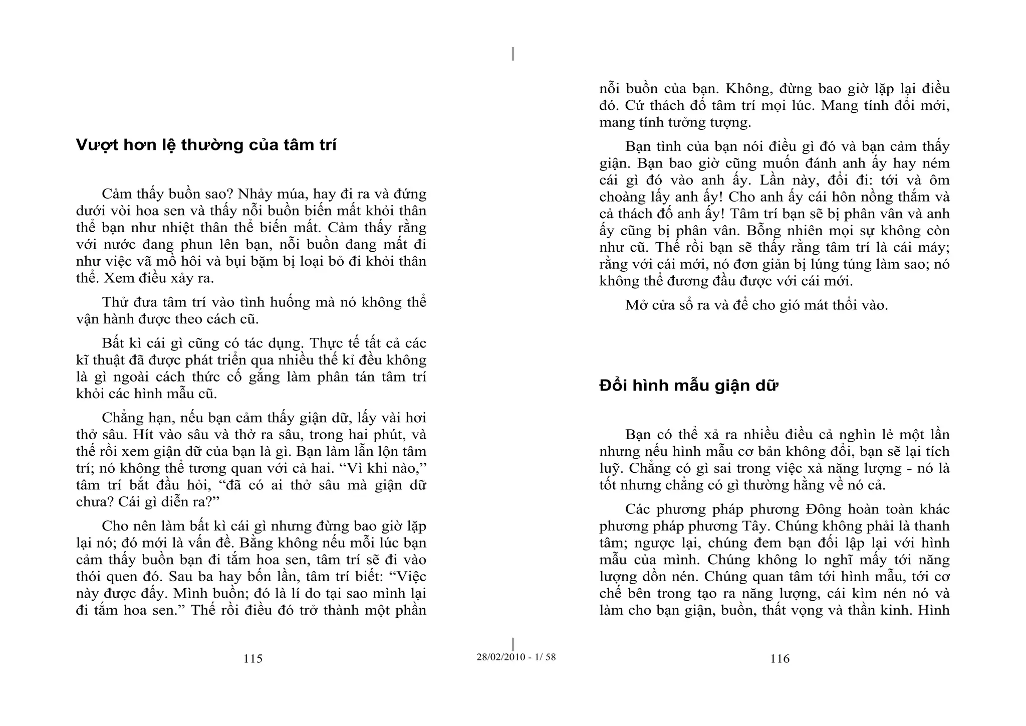 | 
| 
Vượt hơn lệ thường của tâm trí 
Cảm thấy buồn sao? Nhảy múa, hay đi ra và đứng 
dưới vòi hoa sen và thấy nỗi buồn biến mất khỏi thân 
thể bạn như nhiệt thân thể biến mất. Cảm thấy rằng 
với nước đang phun lên bạn, nỗi buồn đang mất đi 
như việc vã mồ hôi và bụi bặm bị loại bỏ đi khỏi thân 
thể. Xem điều xảy ra. 
Thử đưa tâm trí vào tình huống mà nó không thể 
vận hành được theo cách cũ. 
Bất kì cái gì cũng có tác dụng. Thực tế tất cả các 
kĩ thuật đã được phát triển qua nhiều thế kỉ đều không 
là gì ngoài cách thức cố gắng làm phân tán tâm trí 
khỏi các hình mẫu cũ. 
Chẳng hạn, nếu bạn cảm thấy giận dữ, lấy vài hơi 
thở sâu. Hít vào sâu và thở ra sâu, trong hai phút, và 
thế rồi xem giận dữ của bạn là gì. Bạn làm lẫn lộn tâm 
trí; nó không thể tương quan với cả hai. “Vì khi nào,” 
tâm trí bắt đầu hỏi, “đã có ai thở sâu mà giận dữ 
chưa? Cái gì diễn ra?” 
Cho nên làm bất kì cái gì nhưng đừng bao giờ lặp 
lại nó; đó mới là vấn đề. Bằng không nếu mỗi lúc bạn 
cảm thấy buồn bạn đi tắm hoa sen, tâm trí sẽ đi vào 
thói quen đó. Sau ba hay bốn lần, tâm trí biết: “Việc 
này được đấy. Mình buồn; đó là lí do tại sao mình lại 
đi tắm hoa sen.” Thế rồi điều đó trở thành một phần 
nỗi buồn của bạn. Không, đừng bao giờ lặp lại điều 
đó. Cứ thách đố tâm trí mọi lúc. Mang tính đổi mới, 
mang tính tưởng tượng. 
Bạn tình của bạn nói điều gì đó và bạn cảm thấy 
giận. Bạn bao giờ cũng muốn đánh anh ấy hay ném 
cái gì đó vào anh ấy. Lần này, đổi đi: tới và ôm 
choàng lấy anh ấy! Cho anh ấy cái hôn nồng thắm và 
cả thách đố anh ấy! Tâm trí bạn sẽ bị phân vân và anh 
ấy cũng bị phân vân. Bỗng nhiên mọi sự không còn 
như cũ. Thế rồi bạn sẽ thấy rằng tâm trí là cái máy; 
rằng với cái mới, nó đơn giản bị lúng túng làm sao; nó 
không thể đương đầu được với cái mới. 
Mở cửa sổ ra và để cho gió mát thổi vào. 
Đổi hình mẫu giận dữ 
Bạn có thể xả ra nhiều điều cả nghìn lẻ một lần 
nhưng nếu hình mẫu cơ bản không đổi, bạn sẽ lại tích 
luỹ. Chẳng có gì sai trong việc xả năng lượng - nó là 
tốt nhưng chẳng có gì thường hằng về nó cả. 
Các phương pháp phương Đông hoàn toàn khác 
phương pháp phương Tây. Chúng không phải là thanh 
tâm; ngược lại, chúng đem bạn đối lập lại với hình 
mẫu của mình. Chúng không lo nghĩ mấy tới năng 
lượng dồn nén. Chúng quan tâm tới hình mẫu, tới cơ 
chế bên trong tạo ra năng lượng, cái kìm nén nó và 
làm cho bạn giận, buồn, thất vọng và thần kinh. Hình 
115 28/02/2010 - 1/ 58 116 
 