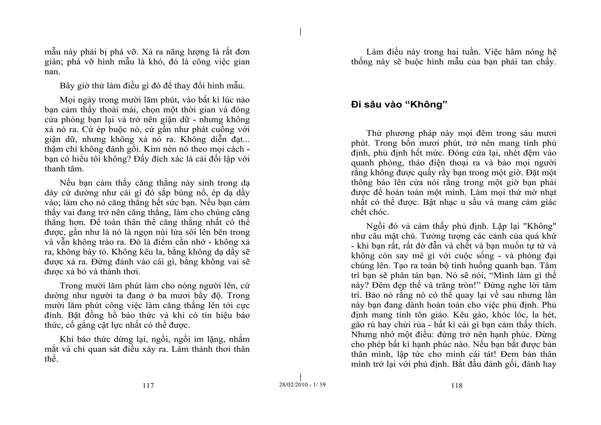 | 
| 
mẫu này phải bị phá vỡ. Xả ra năng lượng là rất đơn 
giản; phá vỡ hình mẫu là khó, đó là công việc gian 
nan. 
Bây giờ thử làm điều gì đó để thay đổi hình mẫu. 
Mọi ngày trong mười lăm phút, vào bất kì lúc nào 
bạn cảm thấy thoải mái, chọn một thời gian và đóng 
cửa phòng bạn lại và trở nên giận dữ - nhưng không 
xả nó ra. Cứ ép buộc nó, cứ gần như phát cuồng với 
giận dữ, nhưng không xả nó ra. Không diễn đạt... 
thậm chí không đánh gối. Kìm nén nó theo mọi cách - 
bạn có hiểu tôi không? Đấy đích xác là cái đối lập với 
thanh tâm. 
Nếu bạn cảm thấy căng thẳng nảy sinh trong dạ 
dày cứ dường như cái gì đó sắp bùng nổ, ép dạ dầy 
vào; làm cho nó căng thẳng hết sức bạn. Nếu bạn cảm 
thấy vai đang trở nên căng thẳng, làm cho chúng căng 
thẳng hơn. Để toàn thân thể căng thẳng nhất có thể 
được, gần như là nó là ngọn núi lửa sôi lên bên trong 
và vẫn không trào ra. Đó là điểm cần nhớ - không xả 
ra, không bày tỏ. Không kêu la, bằng không dạ dầy sẽ 
được xả ra. Đừng đánh vào cái gì, bằng không vai sẽ 
được xả bỏ và thảnh thơi. 
Trong mười lăm phút làm cho nóng người lên, cứ 
dường như người ta đang ở ba mươi bẩy độ. Trong 
mười lăm phút công việc làm căng thẳng lên tới cực 
đỉnh. Bật đồng hồ báo thức và khi có tín hiệu báo 
thức, cố gắng cật lực nhất có thể được. 
Khi báo thức dừng lại, ngồi, ngồi im lặng, nhắm 
mắt và chỉ quan sát điều xảy ra. Làm thảnh thơi thân 
thể. 
Làm điều này trong hai tuần. Việc hâm nóng hệ 
thống này sẽ buộc hình mẫu của bạn phải tan chẩy. 
Đi sâu vào “Không” 
Thử phương pháp này mọi đêm trong sáu mươi 
phút. Trong bốn mươi phút, trở nên mang tính phủ 
định, phủ định hết mức. Đóng cửa lại, nhét đệm vào 
quanh phòng, tháo điện thoại ra và bảo mọi người 
rằng không được quấy rầy bạn trong một giờ. Đặt một 
thông báo lên cửa nói rằng trong một giờ bạn phải 
được để hoàn toàn một mình. Làm mọi thứ mờ nhạt 
nhất có thể được. Bật nhạc u sầu và mang cảm giác 
chết chóc. 
Ngồi đó và cảm thấy phủ định. Lặp lại "Không" 
như câu mật chú. Tưởng tượng các cảnh của quá khứ 
- khi bạn rất, rất đờ đẫn và chết và bạn muốn tự tử và 
không còn say mê gì với cuộc sống - và phóng đại 
chúng lên. Tạo ra toàn bộ tình huống quanh bạn. Tâm 
trí bạn sẽ phân tán bạn. Nó sẽ nói, “Mình làm gì thế 
này? Đêm đẹp thế và trăng tròn!” Đừng nghe lời tâm 
trí. Bảo nó rằng nó có thể quay lại về sau nhưng lần 
này bạn đang dành hoàn toàn cho việc phủ định. Phủ 
định mang tính tôn giáo. Kêu gào, khóc lóc, la hét, 
gào rú hay chửi rủa - bất kì cái gì bạn cảm thấy thích. 
Nhưng nhớ một điều: đừng trở nên hạnh phúc. Đừng 
cho phép bất kì hạnh phúc nào. Nếu bạn bắt được bản 
thân mình, lập tức cho mình cái tát! Đem bản thân 
mình trở lại với phủ định. Bắt đầu đánh gối, đánh hay 
117 28/02/2010 - 1/ 59 118 
 