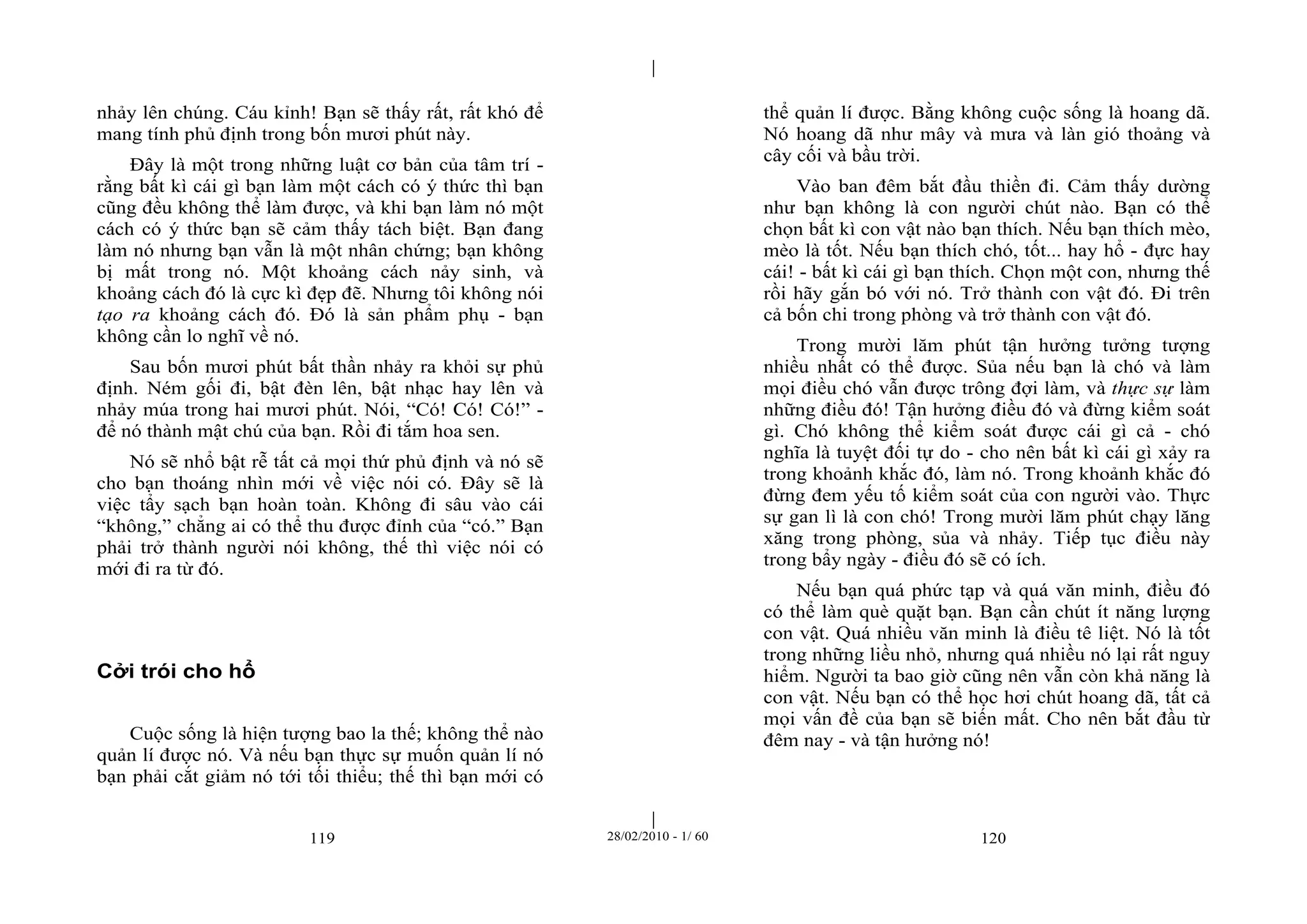 | 
| 
nhảy lên chúng. Cáu kỉnh! Bạn sẽ thấy rất, rất khó để 
mang tính phủ định trong bốn mươi phút này. 
Đây là một trong những luật cơ bản của tâm trí - 
rằng bất kì cái gì bạn làm một cách có ý thức thì bạn 
cũng đều không thể làm được, và khi bạn làm nó một 
cách có ý thức bạn sẽ cảm thấy tách biệt. Bạn đang 
làm nó nhưng bạn vẫn là một nhân chứng; bạn không 
bị mất trong nó. Một khoảng cách nảy sinh, và 
khoảng cách đó là cực kì đẹp đẽ. Nhưng tôi không nói 
tạo ra khoảng cách đó. Đó là sản phẩm phụ - bạn 
không cần lo nghĩ về nó. 
Sau bốn mươi phút bất thần nhảy ra khỏi sự phủ 
định. Ném gối đi, bật đèn lên, bật nhạc hay lên và 
nhảy múa trong hai mươi phút. Nói, “Có! Có! Có!” - 
để nó thành mật chú của bạn. Rồi đi tắm hoa sen. 
Nó sẽ nhổ bật rễ tất cả mọi thứ phủ định và nó sẽ 
cho bạn thoáng nhìn mới về việc nói có. Đây sẽ là 
việc tẩy sạch bạn hoàn toàn. Không đi sâu vào cái 
“không,” chẳng ai có thể thu được đỉnh của “có.” Bạn 
phải trở thành người nói không, thế thì việc nói có 
mới đi ra từ đó. 
119 28/02/2010 - 1/ 60 120 
Cởi trói cho hổ 
Cuộc sống là hiện tượng bao la thế; không thể nào 
quản lí được nó. Và nếu bạn thực sự muốn quản lí nó 
bạn phải cắt giảm nó tới tối thiểu; thế thì bạn mới có 
thể quản lí được. Bằng không cuộc sống là hoang dã. 
Nó hoang dã như mây và mưa và làn gió thoảng và 
cây cối và bầu trời. 
Vào ban đêm bắt đầu thiền đi. Cảm thấy dường 
như bạn không là con người chút nào. Bạn có thể 
chọn bất kì con vật nào bạn thích. Nếu bạn thích mèo, 
mèo là tốt. Nếu bạn thích chó, tốt... hay hổ - đực hay 
cái! - bất kì cái gì bạn thích. Chọn một con, nhưng thế 
rồi hãy gắn bó với nó. Trở thành con vật đó. Đi trên 
cả bốn chi trong phòng và trở thành con vật đó. 
Trong mười lăm phút tận hưởng tưởng tượng 
nhiều nhất có thể được. Sủa nếu bạn là chó và làm 
mọi điều chó vẫn được trông đợi làm, và thực sự làm 
những điều đó! Tận hưởng điều đó và đừng kiểm soát 
gì. Chó không thể kiểm soát được cái gì cả - chó 
nghĩa là tuyệt đối tự do - cho nên bất kì cái gì xảy ra 
trong khoảnh khắc đó, làm nó. Trong khoảnh khắc đó 
đừng đem yếu tố kiểm soát của con người vào. Thực 
sự gan lì là con chó! Trong mười lăm phút chạy lăng 
xăng trong phòng, sủa và nhảy. Tiếp tục điều này 
trong bẩy ngày - điều đó sẽ có ích. 
Nếu bạn quá phức tạp và quá văn minh, điều đó 
có thể làm què quặt bạn. Bạn cần chút ít năng lượng 
con vật. Quá nhiều văn minh là điều tê liệt. Nó là tốt 
trong những liều nhỏ, nhưng quá nhiều nó lại rất nguy 
hiểm. Người ta bao giờ cũng nên vẫn còn khả năng là 
con vật. Nếu bạn có thể học hơi chút hoang dã, tất cả 
mọi vấn đề của bạn sẽ biến mất. Cho nên bắt đầu từ 
đêm nay - và tận hưởng nó! 
 