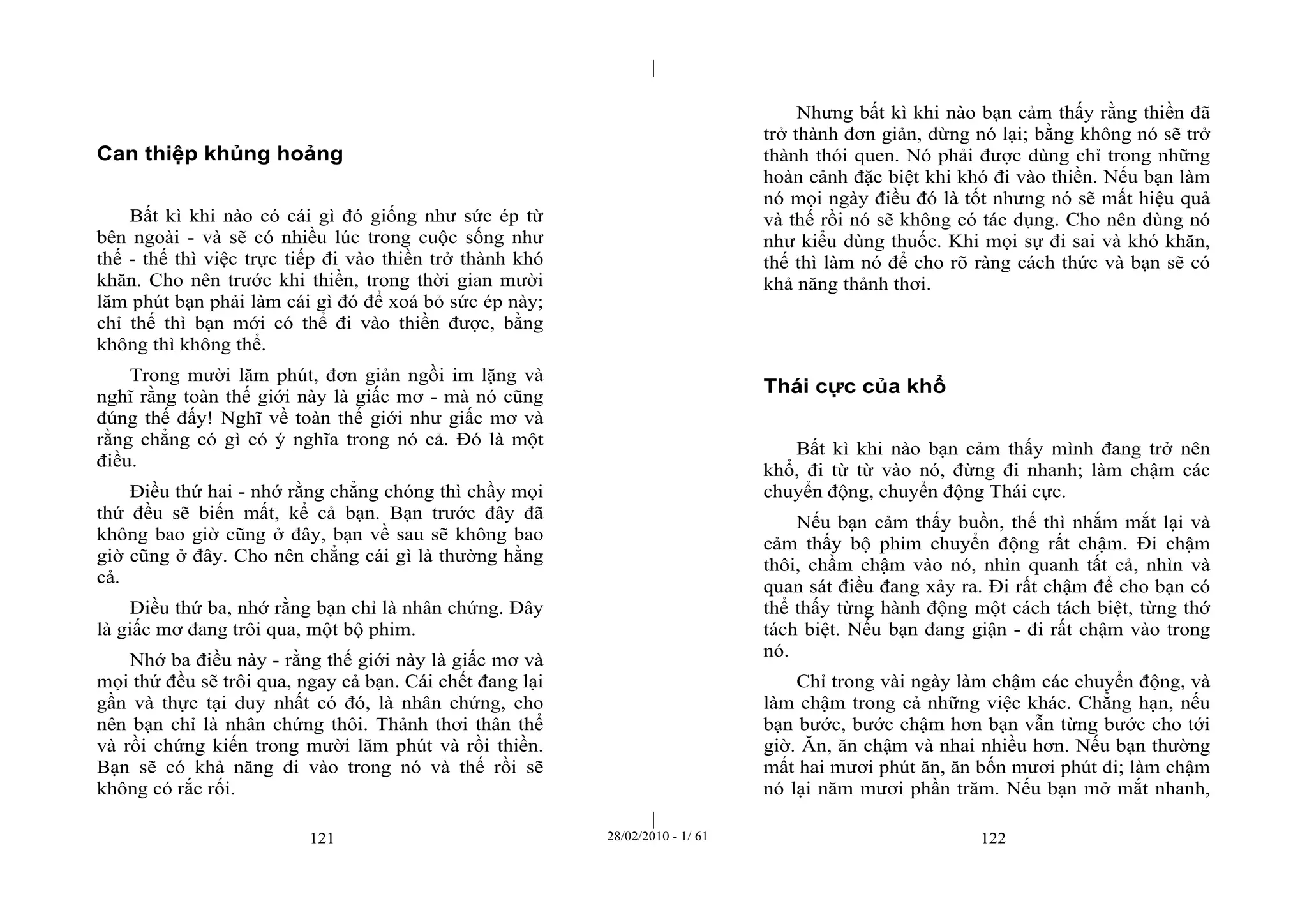 | 
| 
Can thiệp khủng hoảng 
Bất kì khi nào có cái gì đó giống như sức ép từ 
bên ngoài - và sẽ có nhiều lúc trong cuộc sống như 
thế - thế thì việc trực tiếp đi vào thiền trở thành khó 
khăn. Cho nên trước khi thiền, trong thời gian mười 
lăm phút bạn phải làm cái gì đó để xoá bỏ sức ép này; 
chỉ thế thì bạn mới có thể đi vào thiền được, bằng 
không thì không thể. 
Trong mười lăm phút, đơn giản ngồi im lặng và 
nghĩ rằng toàn thế giới này là giấc mơ - mà nó cũng 
đúng thế đấy! Nghĩ về toàn thế giới như giấc mơ và 
rằng chẳng có gì có ý nghĩa trong nó cả. Đó là một 
điều. 
Điều thứ hai - nhớ rằng chẳng chóng thì chầy mọi 
thứ đều sẽ biến mất, kể cả bạn. Bạn trước đây đã 
không bao giờ cũng ở đây, bạn về sau sẽ không bao 
giờ cũng ở đây. Cho nên chẳng cái gì là thường hằng 
cả. 
Điều thứ ba, nhớ rằng bạn chỉ là nhân chứng. Đây 
là giấc mơ đang trôi qua, một bộ phim. 
Nhớ ba điều này - rằng thế giới này là giấc mơ và 
mọi thứ đều sẽ trôi qua, ngay cả bạn. Cái chết đang lại 
gần và thực tại duy nhất có đó, là nhân chứng, cho 
nên bạn chỉ là nhân chứng thôi. Thảnh thơi thân thể 
và rồi chứng kiến trong mười lăm phút và rồi thiền. 
Bạn sẽ có khả năng đi vào trong nó và thế rồi sẽ 
không có rắc rối. 
Nhưng bất kì khi nào bạn cảm thấy rằng thiền đã 
trở thành đơn giản, dừng nó lại; bằng không nó sẽ trở 
thành thói quen. Nó phải được dùng chỉ trong những 
hoàn cảnh đặc biệt khi khó đi vào thiền. Nếu bạn làm 
nó mọi ngày điều đó là tốt nhưng nó sẽ mất hiệu quả 
và thế rồi nó sẽ không có tác dụng. Cho nên dùng nó 
như kiểu dùng thuốc. Khi mọi sự đi sai và khó khăn, 
thế thì làm nó để cho rõ ràng cách thức và bạn sẽ có 
khả năng thảnh thơi. 
Thái cực của khổ 
Bất kì khi nào bạn cảm thấy mình đang trở nên 
khổ, đi từ từ vào nó, đừng đi nhanh; làm chậm các 
chuyển động, chuyển động Thái cực. 
Nếu bạn cảm thấy buồn, thế thì nhắm mắt lại và 
cảm thấy bộ phim chuyển động rất chậm. Đi chậm 
thôi, chầm chậm vào nó, nhìn quanh tất cả, nhìn và 
quan sát điều đang xảy ra. Đi rất chậm để cho bạn có 
thể thấy từng hành động một cách tách biệt, từng thớ 
tách biệt. Nếu bạn đang giận - đi rất chậm vào trong 
nó. 
Chỉ trong vài ngày làm chậm các chuyển động, và 
làm chậm trong cả những việc khác. Chẳng hạn, nếu 
bạn bước, bước chậm hơn bạn vẫn từng bước cho tới 
giờ. Ăn, ăn chậm và nhai nhiều hơn. Nếu bạn thường 
mất hai mươi phút ăn, ăn bốn mươi phút đi; làm chậm 
nó lại năm mươi phần trăm. Nếu bạn mở mắt nhanh, 
121 28/02/2010 - 1/ 61 122 
 