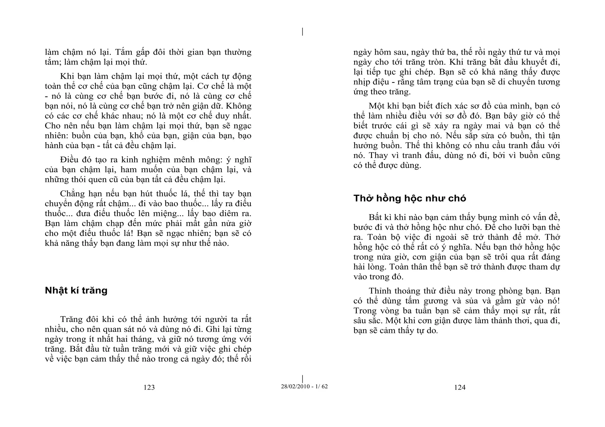 | 
| 
làm chậm nó lại. Tắm gấp đôi thời gian bạn thường 
tắm; làm chậm lại mọi thứ. 
Khi bạn làm chậm lại mọi thứ, một cách tự động 
toàn thể cơ chế của bạn cũng chậm lại. Cơ chế là một 
- nó là cùng cơ chế bạn bước đi, nó là cùng cơ chế 
bạn nói, nó là cùng cơ chế bạn trở nên giận dữ. Không 
có các cơ chế khác nhau; nó là một cơ chế duy nhất. 
Cho nên nếu bạn làm chậm lại mọi thứ, bạn sẽ ngạc 
nhiên: buồn của bạn, khổ của bạn, giận của bạn, bạo 
hành của bạn - tất cả đều chậm lại. 
Điều đó tạo ra kinh nghiệm mênh mông: ý nghĩ 
của bạn chậm lại, ham muốn của bạn chậm lại, và 
những thói quen cũ của bạn tất cả đều chậm lại. 
Chẳng hạn nếu bạn hút thuốc lá, thế thì tay bạn 
chuyển động rất chậm... đi vào bao thuốc... lấy ra điếu 
thuốc... đưa điếu thuốc lên miệng... lấy bao diêm ra. 
Bạn làm chậm chạp đến mức phải mất gần nửa giờ 
cho một điếu thuốc lá! Bạn sẽ ngạc nhiên; bạn sẽ có 
khả năng thấy bạn đang làm mọi sự như thế nào. 
123 28/02/2010 - 1/ 62 124 
Nhật kí trăng 
Trăng đôi khi có thể ảnh hưởng tới người ta rất 
nhiều, cho nên quan sát nó và dùng nó đi. Ghi lại từng 
ngày trong ít nhất hai tháng, và giữ nó tương ứng với 
trăng. Bắt đầu từ tuần trăng mới và giữ việc ghi chép 
về việc bạn cảm thấy thế nào trong cả ngày đó; thế rồi 
ngày hôm sau, ngày thứ ba, thế rồi ngày thứ tư và mọi 
ngày cho tới trăng tròn. Khi trăng bắt đầu khuyết đi, 
lại tiếp tục ghi chép. Bạn sẽ có khả năng thấy được 
nhịp điệu - rằng tâm trạng của bạn sẽ di chuyển tương 
ứng theo trăng. 
Một khi bạn biết đích xác sơ đồ của mình, bạn có 
thể làm nhiều điều với sơ đồ đó. Bạn bây giờ có thể 
biết trước cái gì sẽ xảy ra ngày mai và bạn có thể 
được chuẩn bị cho nó. Nếu sắp sửa có buồn, thì tận 
hưởng buồn. Thế thì không có nhu cầu tranh đấu với 
nó. Thay vì tranh đấu, dùng nó đi, bởi vì buồn cũng 
có thể được dùng. 
Thở hồng hộc như chó 
Bất kì khi nào bạn cảm thấy bụng mình có vấn đề, 
bước đi và thở hồng hộc như chó. Để cho lưỡi bạn thè 
ra. Toàn bộ việc đi ngoài sẽ trở thành để mở. Thở 
hồng hộc có thể rất có ý nghĩa. Nếu bạn thở hồng hộc 
trong nửa giờ, cơn giận của bạn sẽ trôi qua rất đáng 
hài lòng. Toàn thân thể bạn sẽ trở thành được tham dự 
vào trong đó. 
Thỉnh thoảng thử điều này trong phòng bạn. Bạn 
có thể dùng tấm gương và sủa và gầm gừ vào nó! 
Trong vòng ba tuần bạn sẽ cảm thấy mọi sự rất, rất 
sâu sắc. Một khi cơn giận được làm thảnh thơi, qua đi, 
bạn sẽ cảm thấy tự do. 
 
