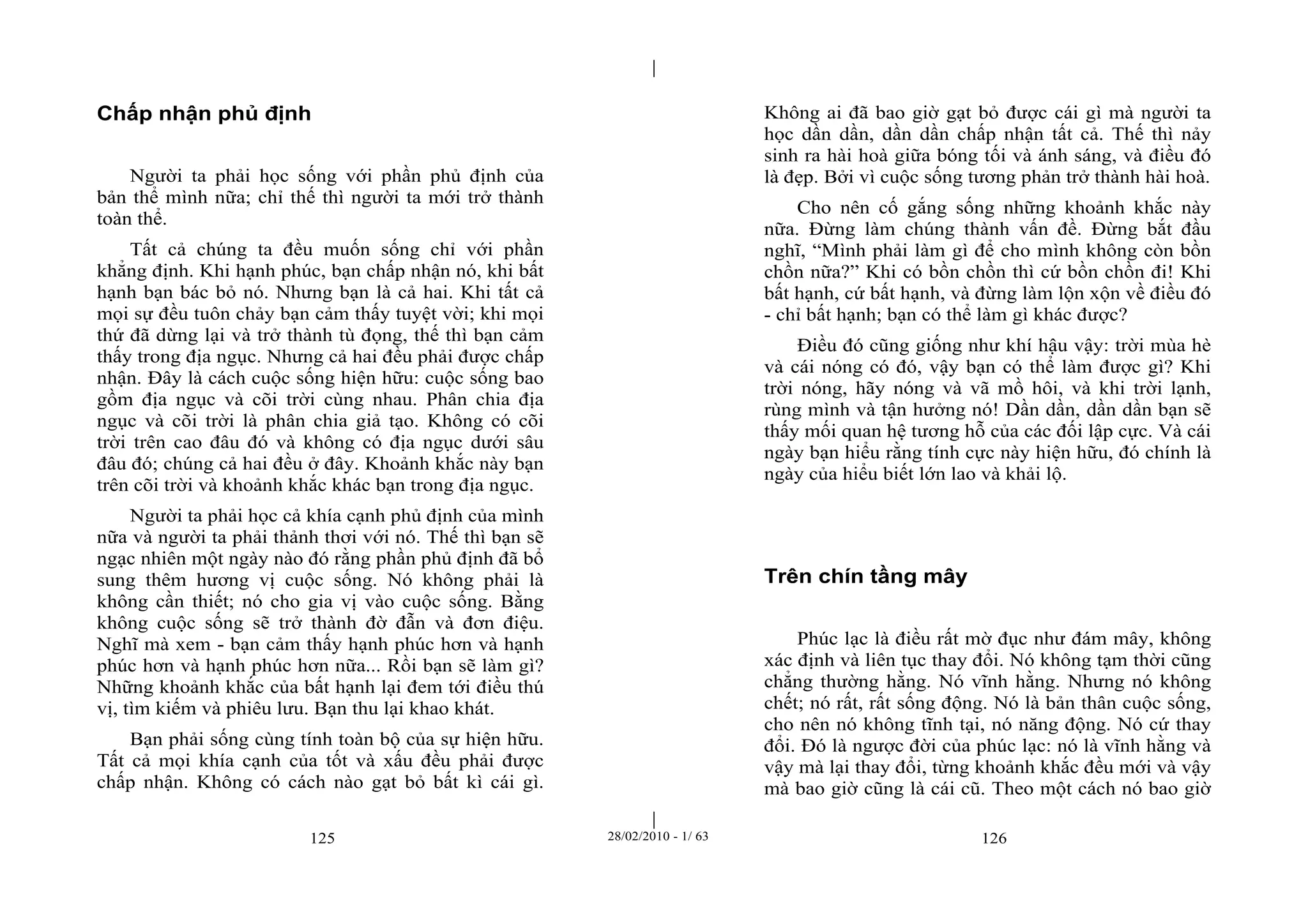 | 
| 
Chấp nhận phủ định 
Người ta phải học sống với phần phủ định của 
bản thể mình nữa; chỉ thế thì người ta mới trở thành 
toàn thể. 
Tất cả chúng ta đều muốn sống chỉ với phần 
khẳng định. Khi hạnh phúc, bạn chấp nhận nó, khi bất 
hạnh bạn bác bỏ nó. Nhưng bạn là cả hai. Khi tất cả 
mọi sự đều tuôn chảy bạn cảm thấy tuyệt vời; khi mọi 
thứ đã dừng lại và trở thành tù đọng, thế thì bạn cảm 
thấy trong địa ngục. Nhưng cả hai đều phải được chấp 
nhận. Đây là cách cuộc sống hiện hữu: cuộc sống bao 
gồm địa ngục và cõi trời cùng nhau. Phân chia địa 
ngục và cõi trời là phân chia giả tạo. Không có cõi 
trời trên cao đâu đó và không có địa ngục dưới sâu 
đâu đó; chúng cả hai đều ở đây. Khoảnh khắc này bạn 
trên cõi trời và khoảnh khắc khác bạn trong địa ngục. 
Người ta phải học cả khía cạnh phủ định của mình 
nữa và người ta phải thảnh thơi với nó. Thế thì bạn sẽ 
ngạc nhiên một ngày nào đó rằng phần phủ định đã bổ 
sung thêm hương vị cuộc sống. Nó không phải là 
không cần thiết; nó cho gia vị vào cuộc sống. Bằng 
không cuộc sống sẽ trở thành đờ đẫn và đơn điệu. 
Nghĩ mà xem - bạn cảm thấy hạnh phúc hơn và hạnh 
phúc hơn và hạnh phúc hơn nữa... Rồi bạn sẽ làm gì? 
Những khoảnh khắc của bất hạnh lại đem tới điều thú 
vị, tìm kiếm và phiêu lưu. Bạn thu lại khao khát. 
Bạn phải sống cùng tính toàn bộ của sự hiện hữu. 
Tất cả mọi khía cạnh của tốt và xấu đều phải được 
chấp nhận. Không có cách nào gạt bỏ bất kì cái gì. 
Không ai đã bao giờ gạt bỏ được cái gì mà người ta 
học dần dần, dần dần chấp nhận tất cả. Thế thì nảy 
sinh ra hài hoà giữa bóng tối và ánh sáng, và điều đó 
là đẹp. Bởi vì cuộc sống tương phản trở thành hài hoà. 
Cho nên cố gắng sống những khoảnh khắc này 
nữa. Đừng làm chúng thành vấn đề. Đừng bắt đầu 
nghĩ, “Mình phải làm gì để cho mình không còn bồn 
chồn nữa?” Khi có bồn chồn thì cứ bồn chồn đi! Khi 
bất hạnh, cứ bất hạnh, và đừng làm lộn xộn về điều đó 
- chỉ bất hạnh; bạn có thể làm gì khác được? 
Điều đó cũng giống như khí hậu vậy: trời mùa hè 
và cái nóng có đó, vậy bạn có thể làm được gì? Khi 
trời nóng, hãy nóng và vã mồ hôi, và khi trời lạnh, 
rùng mình và tận hưởng nó! Dần dần, dần dần bạn sẽ 
thấy mối quan hệ tương hỗ của các đối lập cực. Và cái 
ngày bạn hiểu rằng tính cực này hiện hữu, đó chính là 
ngày của hiểu biết lớn lao và khải lộ. 
Trên chín tầng mây 
Phúc lạc là điều rất mờ đục như đám mây, không 
xác định và liên tục thay đổi. Nó không tạm thời cũng 
chẳng thường hằng. Nó vĩnh hằng. Nhưng nó không 
chết; nó rất, rất sống động. Nó là bản thân cuộc sống, 
cho nên nó không tĩnh tại, nó năng động. Nó cứ thay 
đổi. Đó là ngược đời của phúc lạc: nó là vĩnh hằng và 
vậy mà lại thay đổi, từng khoảnh khắc đều mới và vậy 
mà bao giờ cũng là cái cũ. Theo một cách nó bao giờ 
125 28/02/2010 - 1/ 63 126 
 