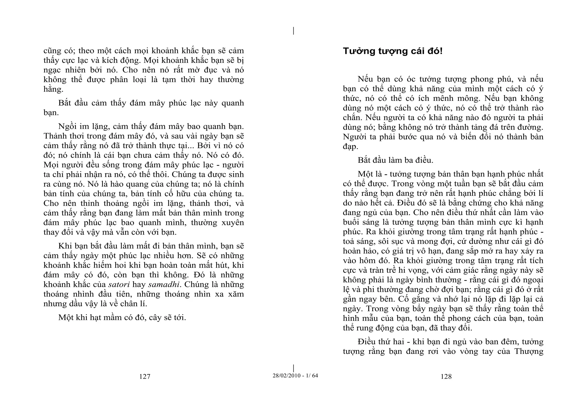 | 
| 
cũng có; theo một cách mọi khoảnh khắc bạn sẽ cảm 
thấy cực lạc và kích động. Mọi khoảnh khắc bạn sẽ bị 
ngạc nhiên bởi nó. Cho nên nó rất mờ đục và nó 
không thể được phân loại là tạm thời hay thường 
hằng. 
Bắt đầu cảm thấy đám mây phúc lạc này quanh 
127 28/02/2010 - 1/ 64 128 
bạn. 
Ngồi im lặng, cảm thấy đám mây bao quanh bạn. 
Thảnh thơi trong đám mây đó, và sau vài ngày bạn sẽ 
cảm thấy rằng nó đã trở thành thực tại... Bởi vì nó có 
đó; nó chính là cái bạn chưa cảm thấy nó. Nó có đó. 
Mọi người đều sống trong đám mây phúc lạc - người 
ta chỉ phải nhận ra nó, có thế thôi. Chúng ta được sinh 
ra cùng nó. Nó là hào quang của chúng ta; nó là chính 
bản tính của chúng ta, bản tính cố hữu của chúng ta. 
Cho nên thỉnh thoảng ngồi im lặng, thảnh thơi, và 
cảm thấy rằng bạn đang làm mất bản thân mình trong 
đám mây phúc lạc bao quanh mình, thường xuyên 
thay đổi và vậy mà vẫn còn với bạn. 
Khi bạn bắt đầu làm mất đi bản thân mình, bạn sẽ 
cảm thấy ngày một phúc lạc nhiều hơn. Sẽ có những 
khoảnh khắc hiếm hoi khi bạn hoàn toàn mất hút, khi 
đám mây có đó, còn bạn thì không. Đó là những 
khoảnh khắc của satori hay samadhi. Chúng là những 
thoáng nhình đầu tiên, những thoáng nhìn xa xăm 
nhưng dầu vậy là về chân lí. 
Một khi hạt mầm có đó, cây sẽ tới. 
Tưởng tượng cái đó! 
Nếu bạn có óc tưởng tượng phong phú, và nếu 
bạn có thể dùng khả năng của mình một cách có ý 
thức, nó có thể có ích mênh mông. Nếu bạn không 
dùng nó một cách có ý thức, nó có thể trở thành rào 
chắn. Nếu người ta có khả năng nào đó người ta phải 
dùng nó; bằng không nó trở thành tảng đá trên đường. 
Người ta phải bước qua nó và biến đổi nó thành bàn 
đạp. 
Bắt đầu làm ba điều. 
Một là - tưởng tượng bản thân bạn hạnh phúc nhất 
có thể được. Trong vòng một tuần bạn sẽ bắt đầu cảm 
thấy rằng bạn đang trở nên rất hạnh phúc chẳng bởi lí 
do nào hết cả. Điều đó sẽ là bằng chứng cho khả năng 
đang ngủ của bạn. Cho nên điều thứ nhất cần làm vào 
buổi sáng là tưởng tượng bản thân mình cực kì hạnh 
phúc. Ra khỏi giường trong tâm trạng rất hạnh phúc - 
toả sáng, sôi sục và mong đợi, cứ dường như cái gì đó 
hoàn hảo, có giá trị vô hạn, đang sắp mở ra hay xảy ra 
vào hôm đó. Ra khỏi giường trong tâm trạng rất tích 
cực và tràn trề hi vọng, với cảm giác rằng ngày này sẽ 
không phải là ngày bình thường - rằng cái gì đó ngoại 
lệ và phi thường đang chờ đợi bạn; rằng cái gì đó ở rất 
gần ngay bên. Cố gắng và nhớ lại nó lặp đi lặp lại cả 
ngày. Trong vòng bẩy ngày bạn sẽ thấy rằng toàn thể 
hình mẫu của bạn, toàn thể phong cách của bạn, toàn 
thể rung động của bạn, đã thay đổi. 
Điều thứ hai - khi bạn đi ngủ vào ban đêm, tưởng 
tượng rằng bạn đang rơi vào vòng tay của Thượng 
 