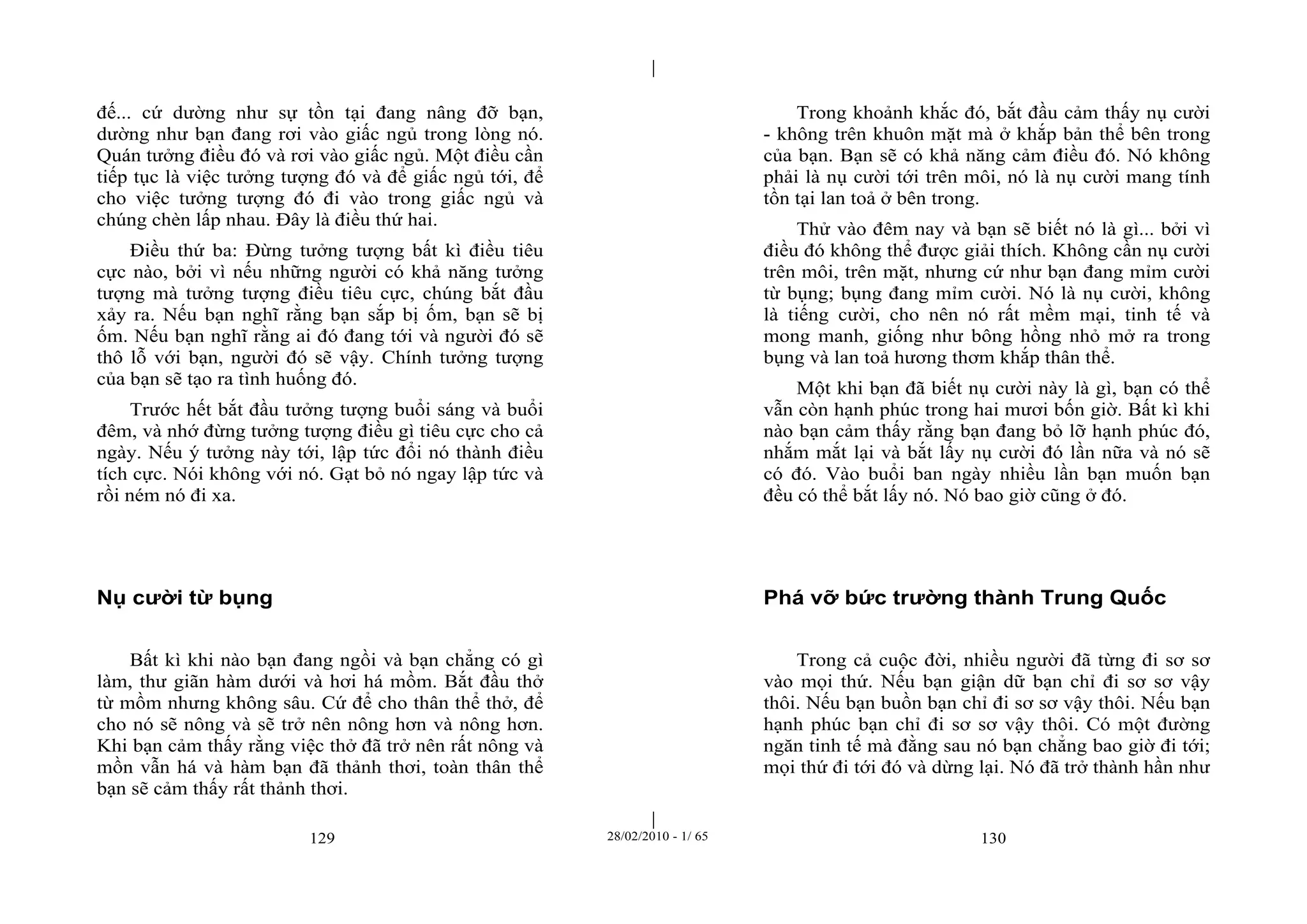 | 
| 
đế... cứ dường như sự tồn tại đang nâng đỡ bạn, 
dường như bạn đang rơi vào giấc ngủ trong lòng nó. 
Quán tưởng điều đó và rơi vào giấc ngủ. Một điều cần 
tiếp tục là việc tưởng tượng đó và để giấc ngủ tới, để 
cho việc tưởng tượng đó đi vào trong giấc ngủ và 
chúng chèn lấp nhau. Đây là điều thứ hai. 
Điều thứ ba: Đừng tưởng tượng bất kì điều tiêu 
cực nào, bởi vì nếu những người có khả năng tưởng 
tượng mà tưởng tượng điều tiêu cực, chúng bắt đầu 
xảy ra. Nếu bạn nghĩ rằng bạn sắp bị ốm, bạn sẽ bị 
ốm. Nếu bạn nghĩ rằng ai đó đang tới và người đó sẽ 
thô lỗ với bạn, người đó sẽ vậy. Chính tưởng tượng 
của bạn sẽ tạo ra tình huống đó. 
Trước hết bắt đầu tưởng tượng buổi sáng và buổi 
đêm, và nhớ đừng tưởng tượng điều gì tiêu cực cho cả 
ngày. Nếu ý tưởng này tới, lập tức đổi nó thành điều 
tích cực. Nói không với nó. Gạt bỏ nó ngay lập tức và 
rồi ném nó đi xa. 
129 28/02/2010 - 1/ 65 130 
Nụ cười từ bụng 
Bất kì khi nào bạn đang ngồi và bạn chẳng có gì 
làm, thư giãn hàm dưới và hơi há mồm. Bắt đầu thở 
từ mồm nhưng không sâu. Cứ để cho thân thể thở, để 
cho nó sẽ nông và sẽ trở nên nông hơn và nông hơn. 
Khi bạn cảm thấy rằng việc thở đã trở nên rất nông và 
mồn vẫn há và hàm bạn đã thảnh thơi, toàn thân thể 
bạn sẽ cảm thấy rất thảnh thơi. 
Trong khoảnh khắc đó, bắt đầu cảm thấy nụ cười 
- không trên khuôn mặt mà ở khắp bản thể bên trong 
của bạn. Bạn sẽ có khả năng cảm điều đó. Nó không 
phải là nụ cười tới trên môi, nó là nụ cười mang tính 
tồn tại lan toả ở bên trong. 
Thử vào đêm nay và bạn sẽ biết nó là gì... bởi vì 
điều đó không thể được giải thích. Không cần nụ cười 
trên môi, trên mặt, nhưng cứ như bạn đang mỉm cười 
từ bụng; bụng đang mỉm cười. Nó là nụ cười, không 
là tiếng cười, cho nên nó rất mềm mại, tinh tế và 
mong manh, giống như bông hồng nhỏ mở ra trong 
bụng và lan toả hương thơm khắp thân thể. 
Một khi bạn đã biết nụ cười này là gì, bạn có thể 
vẫn còn hạnh phúc trong hai mươi bốn giờ. Bất kì khi 
nào bạn cảm thấy rằng bạn đang bỏ lỡ hạnh phúc đó, 
nhắm mắt lại và bắt lấy nụ cười đó lần nữa và nó sẽ 
có đó. Vào buổi ban ngày nhiều lần bạn muốn bạn 
đều có thể bắt lấy nó. Nó bao giờ cũng ở đó. 
Phá vỡ bức trường thành Trung Quốc 
Trong cả cuộc đời, nhiều người đã từng đi sơ sơ 
vào mọi thứ. Nếu bạn giận dữ bạn chỉ đi sơ sơ vậy 
thôi. Nếu bạn buồn bạn chỉ đi sơ sơ vậy thôi. Nếu bạn 
hạnh phúc bạn chỉ đi sơ sơ vậy thôi. Có một đường 
ngăn tinh tế mà đằng sau nó bạn chẳng bao giờ đi tới; 
mọi thứ đi tới đó và dừng lại. Nó đã trở thành hần như 
 