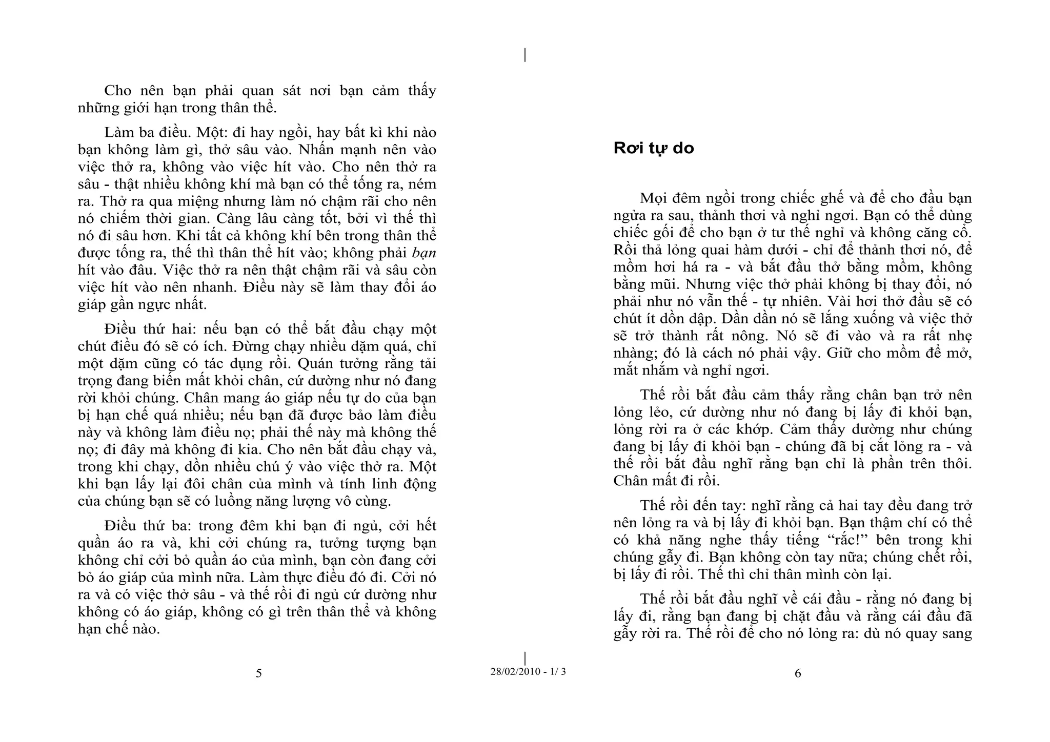| 
| 
Cho nên bạn phải quan sát nơi bạn cảm thấy 
những giới hạn trong thân thể. 
Làm ba điều. Một: đi hay ngồi, hay bất kì khi nào 
bạn không làm gì, thở sâu vào. Nhấn mạnh nên vào 
việc thở ra, không vào việc hít vào. Cho nên thở ra 
sâu - thật nhiều không khí mà bạn có thể tống ra, ném 
ra. Thở ra qua miệng nhưng làm nó chậm rãi cho nên 
nó chiếm thời gian. Càng lâu càng tốt, bởi vì thế thì 
nó đi sâu hơn. Khi tất cả không khí bên trong thân thể 
được tống ra, thế thì thân thể hít vào; không phải bạn 
hít vào đâu. Việc thở ra nên thật chậm rãi và sâu còn 
việc hít vào nên nhanh. Điều này sẽ làm thay đổi áo 
giáp gần ngực nhất. 
Điều thứ hai: nếu bạn có thể bắt đầu chạy một 
chút điều đó sẽ có ích. Đừng chạy nhiều dặm quá, chỉ 
một dặm cũng có tác dụng rồi. Quán tưởng rằng tải 
trọng đang biến mất khỏi chân, cứ dường như nó đang 
rời khỏi chúng. Chân mang áo giáp nếu tự do của bạn 
bị hạn chế quá nhiều; nếu bạn đã được bảo làm điều 
này và không làm điều nọ; phải thế này mà không thế 
nọ; đi đây mà không đi kia. Cho nên bắt đầu chạy và, 
trong khi chạy, dồn nhiều chú ý vào việc thở ra. Một 
khi bạn lấy lại đôi chân của mình và tính linh động 
của chúng bạn sẽ có luồng năng lượng vô cùng. 
Điều thứ ba: trong đêm khi bạn đi ngủ, cởi hết 
quần áo ra và, khi cởi chúng ra, tưởng tượng bạn 
không chỉ cởi bỏ quần áo của mình, bạn còn đang cởi 
bỏ áo giáp của mình nữa. Làm thực điều đó đi. Cởi nó 
ra và có việc thở sâu - và thế rồi đi ngủ cứ dường như 
không có áo giáp, không có gì trên thân thể và không 
hạn chế nào. 
Rơi tự do 
Mọi đêm ngồi trong chiếc ghế và để cho đầu bạn 
ngửa ra sau, thảnh thơi và nghỉ ngơi. Bạn có thể dùng 
chiếc gối để cho bạn ở tư thế nghỉ và không căng cổ. 
Rồi thả lỏng quai hàm dưới - chỉ để thảnh thơi nó, để 
mồm hơi há ra - và bắt đầu thở bằng mồm, không 
bằng mũi. Nhưng việc thở phải không bị thay đổi, nó 
phải như nó vẫn thế - tự nhiên. Vài hơi thở đầu sẽ có 
chút ít dồn dập. Dần dần nó sẽ lắng xuống và việc thở 
sẽ trở thành rất nông. Nó sẽ đi vào và ra rất nhẹ 
nhàng; đó là cách nó phải vậy. Giữ cho mồm để mở, 
mắt nhắm và nghỉ ngơi. 
Thế rồi bắt đầu cảm thấy rằng chân bạn trở nên 
lỏng lẻo, cứ dường như nó đang bị lấy đi khỏi bạn, 
lỏng rời ra ở các khớp. Cảm thấy dường như chúng 
đang bị lấy đi khỏi bạn - chúng đã bị cắt lỏng ra - và 
thế rồi bắt đầu nghĩ rằng bạn chỉ là phần trên thôi. 
Chân mất đi rồi. 
Thế rồi đến tay: nghĩ rằng cả hai tay đều đang trở 
nên lỏng ra và bị lấy đi khỏi bạn. Bạn thậm chí có thể 
có khả năng nghe thấy tiếng “rắc!” bên trong khi 
chúng gẫy đi. Bạn không còn tay nữa; chúng chết rồi, 
bị lấy đi rồi. Thế thì chỉ thân mình còn lại. 
Thế rồi bắt đầu nghĩ về cái đầu - rằng nó đang bị 
lấy đi, rằng bạn đang bị chặt đầu và rằng cái đầu đã 
gẫy rời ra. Thế rồi để cho nó lỏng ra: dù nó quay sang 
5 28/02/2010 - 1/ 3 6 
 