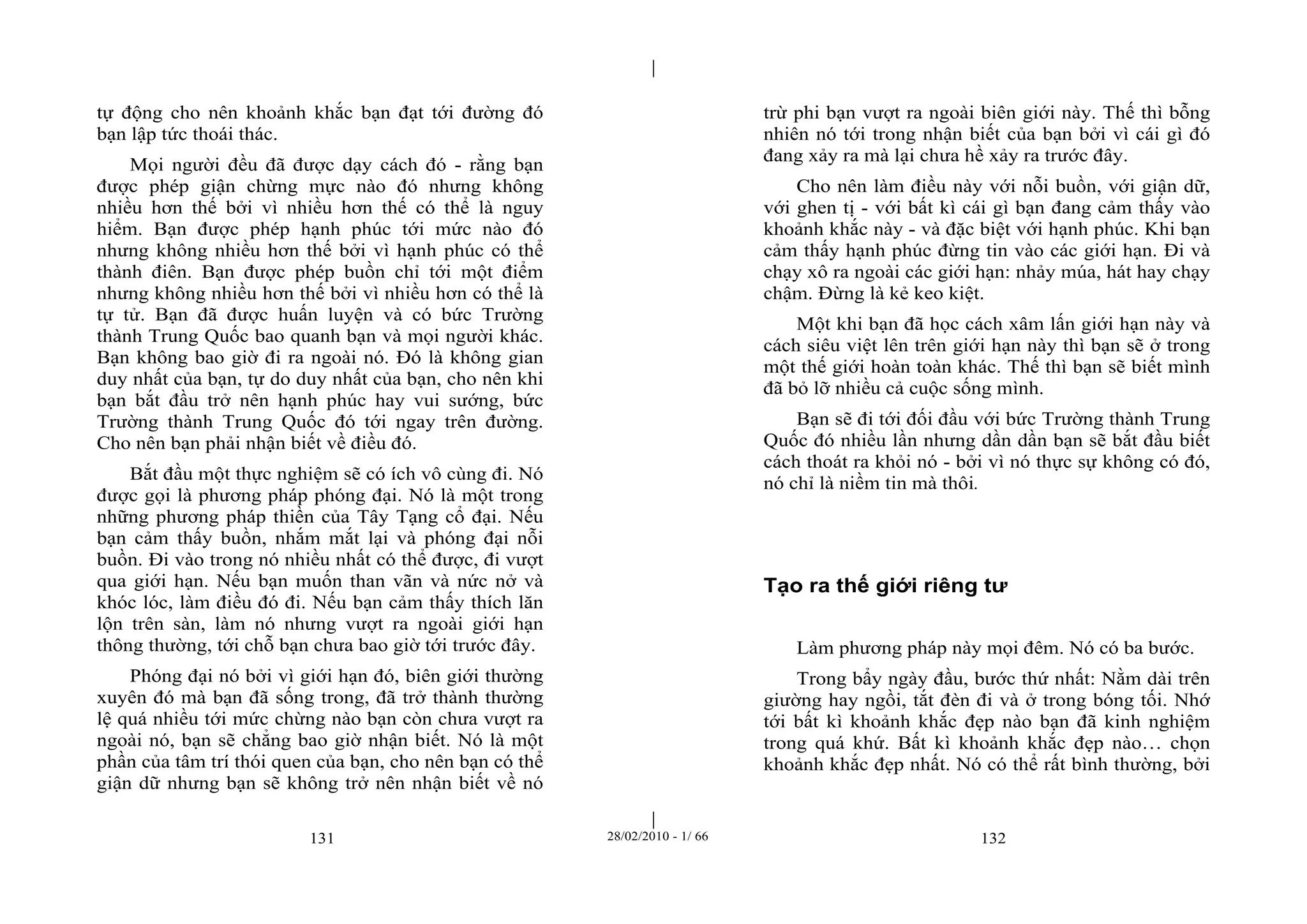 | 
| 
tự động cho nên khoảnh khắc bạn đạt tới đường đó 
bạn lập tức thoái thác. 
Mọi người đều đã được dạy cách đó - rằng bạn 
được phép giận chừng mực nào đó nhưng không 
nhiều hơn thế bởi vì nhiều hơn thế có thể là nguy 
hiểm. Bạn được phép hạnh phúc tới mức nào đó 
nhưng không nhiều hơn thế bởi vì hạnh phúc có thể 
thành điên. Bạn được phép buồn chỉ tới một điểm 
nhưng không nhiều hơn thế bởi vì nhiều hơn có thể là 
tự tử. Bạn đã được huấn luyện và có bức Trường 
thành Trung Quốc bao quanh bạn và mọi người khác. 
Bạn không bao giờ đi ra ngoài nó. Đó là không gian 
duy nhất của bạn, tự do duy nhất của bạn, cho nên khi 
bạn bắt đầu trở nên hạnh phúc hay vui sướng, bức 
Trường thành Trung Quốc đó tới ngay trên đường. 
Cho nên bạn phải nhận biết về điều đó. 
Bắt đầu một thực nghiệm sẽ có ích vô cùng đi. Nó 
được gọi là phương pháp phóng đại. Nó là một trong 
những phương pháp thiền của Tây Tạng cổ đại. Nếu 
bạn cảm thấy buồn, nhắm mắt lại và phóng đại nỗi 
buồn. Đi vào trong nó nhiều nhất có thể được, đi vượt 
qua giới hạn. Nếu bạn muốn than vãn và nức nở và 
khóc lóc, làm điều đó đi. Nếu bạn cảm thấy thích lăn 
lộn trên sàn, làm nó nhưng vượt ra ngoài giới hạn 
thông thường, tới chỗ bạn chưa bao giờ tới trước đây. 
Phóng đại nó bởi vì giới hạn đó, biên giới thường 
xuyên đó mà bạn đã sống trong, đã trở thành thường 
lệ quá nhiều tới mức chừng nào bạn còn chưa vượt ra 
ngoài nó, bạn sẽ chẳng bao giờ nhận biết. Nó là một 
phần của tâm trí thói quen của bạn, cho nên bạn có thể 
giận dữ nhưng bạn sẽ không trở nên nhận biết về nó 
trừ phi bạn vượt ra ngoài biên giới này. Thế thì bỗng 
nhiên nó tới trong nhận biết của bạn bởi vì cái gì đó 
đang xảy ra mà lại chưa hề xảy ra trước đây. 
Cho nên làm điều này với nỗi buồn, với giận dữ, 
với ghen tị - với bất kì cái gì bạn đang cảm thấy vào 
khoảnh khắc này - và đặc biệt với hạnh phúc. Khi bạn 
cảm thấy hạnh phúc đừng tin vào các giới hạn. Đi và 
chạy xô ra ngoài các giới hạn: nhảy múa, hát hay chạy 
chậm. Đừng là kẻ keo kiệt. 
Một khi bạn đã học cách xâm lấn giới hạn này và 
cách siêu việt lên trên giới hạn này thì bạn sẽ ở trong 
một thế giới hoàn toàn khác. Thế thì bạn sẽ biết mình 
đã bỏ lỡ nhiều cả cuộc sống mình. 
Bạn sẽ đi tới đối đầu với bức Trường thành Trung 
Quốc đó nhiều lần nhưng dần dần bạn sẽ bắt đầu biết 
cách thoát ra khỏi nó - bởi vì nó thực sự không có đó, 
nó chỉ là niềm tin mà thôi. 
Tạo ra thế giới riêng tư 
Làm phương pháp này mọi đêm. Nó có ba bước. 
Trong bẩy ngày đầu, bước thứ nhất: Nằm dài trên 
giường hay ngồi, tắt đèn đi và ở trong bóng tối. Nhớ 
tới bất kì khoảnh khắc đẹp nào bạn đã kinh nghiệm 
trong quá khứ. Bất kì khoảnh khắc đẹp nào… chọn 
khoảnh khắc đẹp nhất. Nó có thể rất bình thường, bởi 
131 28/02/2010 - 1/ 66 132 
 