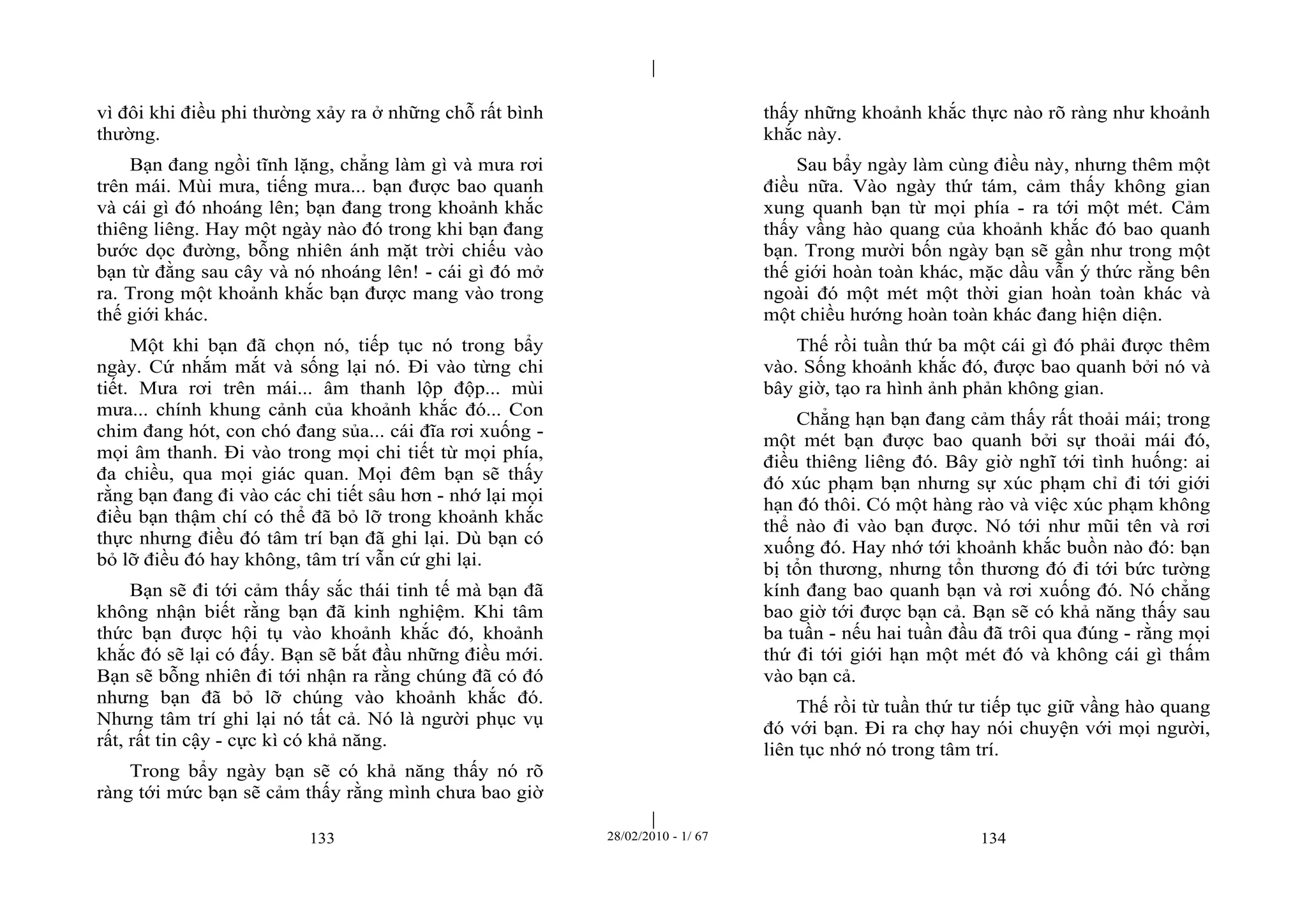 | 
| 
vì đôi khi điều phi thường xảy ra ở những chỗ rất bình 
thường. 
Bạn đang ngồi tĩnh lặng, chẳng làm gì và mưa rơi 
trên mái. Mùi mưa, tiếng mưa... bạn được bao quanh 
và cái gì đó nhoáng lên; bạn đang trong khoảnh khắc 
thiêng liêng. Hay một ngày nào đó trong khi bạn đang 
bước dọc đường, bỗng nhiên ánh mặt trời chiếu vào 
bạn từ đằng sau cây và nó nhoáng lên! - cái gì đó mở 
ra. Trong một khoảnh khắc bạn được mang vào trong 
thế giới khác. 
Một khi bạn đã chọn nó, tiếp tục nó trong bẩy 
ngày. Cứ nhắm mắt và sống lại nó. Đi vào từng chi 
tiết. Mưa rơi trên mái... âm thanh lộp độp... mùi 
mưa... chính khung cảnh của khoảnh khắc đó... Con 
chim đang hót, con chó đang sủa... cái đĩa rơi xuống - 
mọi âm thanh. Đi vào trong mọi chi tiết từ mọi phía, 
đa chiều, qua mọi giác quan. Mọi đêm bạn sẽ thấy 
rằng bạn đang đi vào các chi tiết sâu hơn - nhớ lại mọi 
điều bạn thậm chí có thể đã bỏ lỡ trong khoảnh khắc 
thực nhưng điều đó tâm trí bạn đã ghi lại. Dù bạn có 
bỏ lỡ điều đó hay không, tâm trí vẫn cứ ghi lại. 
Bạn sẽ đi tới cảm thấy sắc thái tinh tế mà bạn đã 
không nhận biết rằng bạn đã kinh nghiệm. Khi tâm 
thức bạn được hội tụ vào khoảnh khắc đó, khoảnh 
khắc đó sẽ lại có đấy. Bạn sẽ bắt đầu những điều mới. 
Bạn sẽ bỗng nhiên đi tới nhận ra rằng chúng đã có đó 
nhưng bạn đã bỏ lỡ chúng vào khoảnh khắc đó. 
Nhưng tâm trí ghi lại nó tất cả. Nó là người phục vụ 
rất, rất tin cậy - cực kì có khả năng. 
Trong bẩy ngày bạn sẽ có khả năng thấy nó rõ 
ràng tới mức bạn sẽ cảm thấy rằng mình chưa bao giờ 
thấy những khoảnh khắc thực nào rõ ràng như khoảnh 
khắc này. 
Sau bẩy ngày làm cùng điều này, nhưng thêm một 
điều nữa. Vào ngày thứ tám, cảm thấy không gian 
xung quanh bạn từ mọi phía - ra tới một mét. Cảm 
thấy vầng hào quang của khoảnh khắc đó bao quanh 
bạn. Trong mười bốn ngày bạn sẽ gần như trong một 
thế giới hoàn toàn khác, mặc dầu vẫn ý thức rằng bên 
ngoài đó một mét một thời gian hoàn toàn khác và 
một chiều hướng hoàn toàn khác đang hiện diện. 
Thế rồi tuần thứ ba một cái gì đó phải được thêm 
vào. Sống khoảnh khắc đó, được bao quanh bởi nó và 
bây giờ, tạo ra hình ảnh phản không gian. 
Chẳng hạn bạn đang cảm thấy rất thoải mái; trong 
một mét bạn được bao quanh bởi sự thoải mái đó, 
điều thiêng liêng đó. Bây giờ nghĩ tới tình huống: ai 
đó xúc phạm bạn nhưng sự xúc phạm chỉ đi tới giới 
hạn đó thôi. Có một hàng rào và việc xúc phạm không 
thể nào đi vào bạn được. Nó tới như mũi tên và rơi 
xuống đó. Hay nhớ tới khoảnh khắc buồn nào đó: bạn 
bị tổn thương, nhưng tổn thương đó đi tới bức tường 
kính đang bao quanh bạn và rơi xuống đó. Nó chẳng 
bao giờ tới được bạn cả. Bạn sẽ có khả năng thấy sau 
ba tuần - nếu hai tuần đầu đã trôi qua đúng - rằng mọi 
thứ đi tới giới hạn một mét đó và không cái gì thấm 
vào bạn cả. 
Thế rồi từ tuần thứ tư tiếp tục giữ vầng hào quang 
đó với bạn. Đi ra chợ hay nói chuyện với mọi người, 
liên tục nhớ nó trong tâm trí. 
133 28/02/2010 - 1/ 67 134 
 