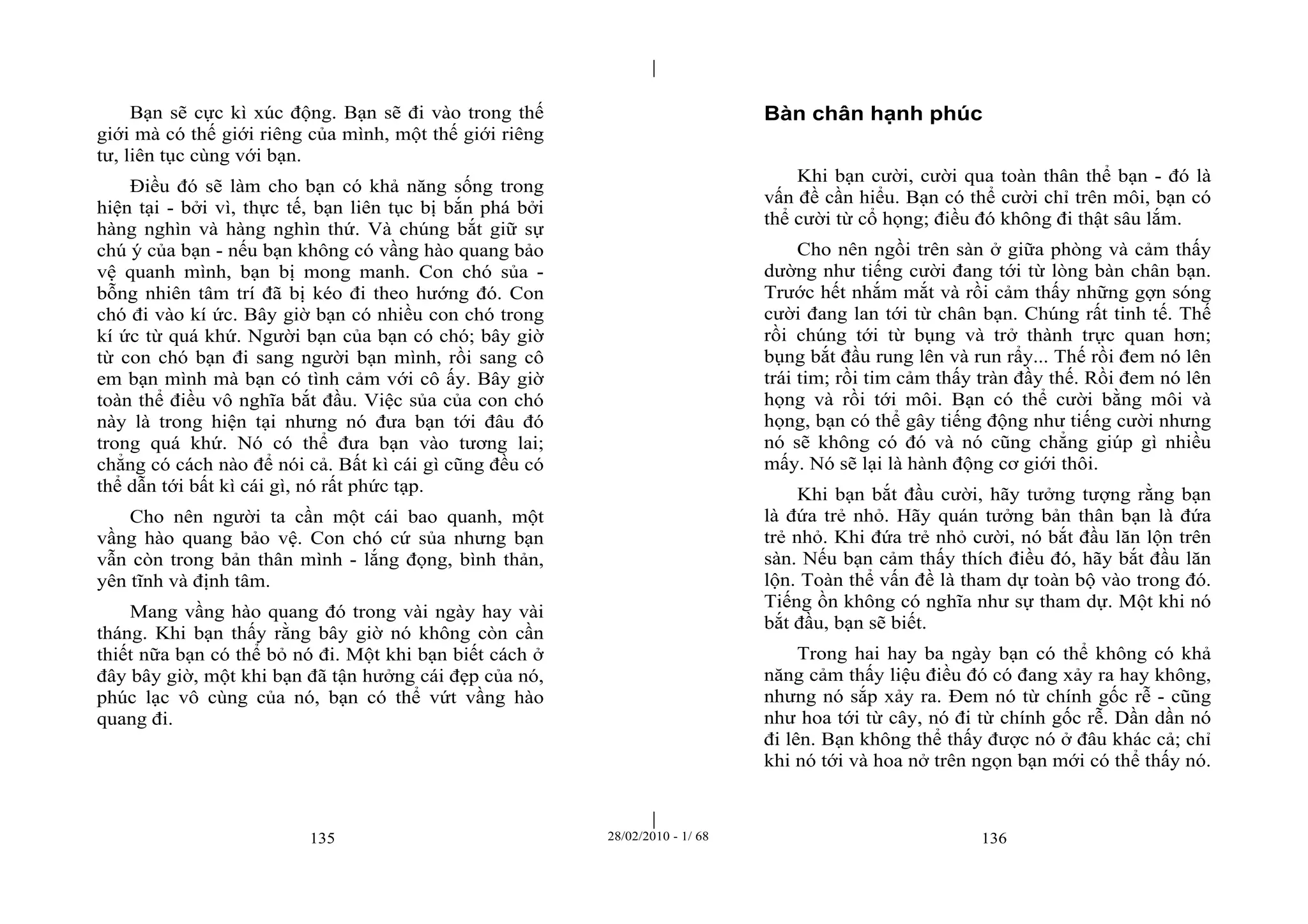 | 
| 
Bạn sẽ cực kì xúc động. Bạn sẽ đi vào trong thế 
giới mà có thế giới riêng của mình, một thế giới riêng 
tư, liên tục cùng với bạn. 
Điều đó sẽ làm cho bạn có khả năng sống trong 
hiện tại - bởi vì, thực tế, bạn liên tục bị bắn phá bởi 
hàng nghìn và hàng nghìn thứ. Và chúng bắt giữ sự 
chú ý của bạn - nếu bạn không có vầng hào quang bảo 
vệ quanh mình, bạn bị mong manh. Con chó sủa - 
bỗng nhiên tâm trí đã bị kéo đi theo hướng đó. Con 
chó đi vào kí ức. Bây giờ bạn có nhiều con chó trong 
kí ức từ quá khứ. Người bạn của bạn có chó; bây giờ 
từ con chó bạn đi sang người bạn mình, rồi sang cô 
em bạn mình mà bạn có tình cảm với cô ấy. Bây giờ 
toàn thể điều vô nghĩa bắt đầu. Việc sủa của con chó 
này là trong hiện tại nhưng nó đưa bạn tới đâu đó 
trong quá khứ. Nó có thể đưa bạn vào tương lai; 
chẳng có cách nào để nói cả. Bất kì cái gì cũng đều có 
thể dẫn tới bất kì cái gì, nó rất phức tạp. 
Cho nên người ta cần một cái bao quanh, một 
vầng hào quang bảo vệ. Con chó cứ sủa nhưng bạn 
vẫn còn trong bản thân mình - lắng đọng, bình thản, 
yên tĩnh và định tâm. 
Mang vầng hào quang đó trong vài ngày hay vài 
tháng. Khi bạn thấy rằng bây giờ nó không còn cần 
thiết nữa bạn có thể bỏ nó đi. Một khi bạn biết cách ở 
đây bây giờ, một khi bạn đã tận hưởng cái đẹp của nó, 
phúc lạc vô cùng của nó, bạn có thể vứt vầng hào 
quang đi. 
Bàn chân hạnh phúc 
Khi bạn cười, cười qua toàn thân thể bạn - đó là 
vấn đề cần hiểu. Bạn có thể cười chỉ trên môi, bạn có 
thể cười từ cổ họng; điều đó không đi thật sâu lắm. 
Cho nên ngồi trên sàn ở giữa phòng và cảm thấy 
dường như tiếng cười đang tới từ lòng bàn chân bạn. 
Trước hết nhắm mắt và rồi cảm thấy những gợn sóng 
cười đang lan tới từ chân bạn. Chúng rất tinh tế. Thế 
rồi chúng tới từ bụng và trở thành trực quan hơn; 
bụng bắt đầu rung lên và run rẩy... Thế rồi đem nó lên 
trái tim; rồi tim cảm thấy tràn đầy thế. Rồi đem nó lên 
họng và rồi tới môi. Bạn có thể cười bằng môi và 
họng, bạn có thể gây tiếng động như tiếng cười nhưng 
nó sẽ không có đó và nó cũng chẳng giúp gì nhiều 
mấy. Nó sẽ lại là hành động cơ giới thôi. 
Khi bạn bắt đầu cười, hãy tưởng tượng rằng bạn 
là đứa trẻ nhỏ. Hãy quán tưởng bản thân bạn là đứa 
trẻ nhỏ. Khi đứa trẻ nhỏ cười, nó bắt đầu lăn lộn trên 
sàn. Nếu bạn cảm thấy thích điều đó, hãy bắt đầu lăn 
lộn. Toàn thể vấn đề là tham dự toàn bộ vào trong đó. 
Tiếng ồn không có nghĩa như sự tham dự. Một khi nó 
bắt đầu, bạn sẽ biết. 
Trong hai hay ba ngày bạn có thể không có khả 
năng cảm thấy liệu điều đó có đang xảy ra hay không, 
nhưng nó sắp xảy ra. Đem nó từ chính gốc rễ - cũng 
như hoa tới từ cây, nó đi từ chính gốc rễ. Dần dần nó 
đi lên. Bạn không thể thấy được nó ở đâu khác cả; chỉ 
khi nó tới và hoa nở trên ngọn bạn mới có thể thấy nó. 
135 28/02/2010 - 1/ 68 136 
 