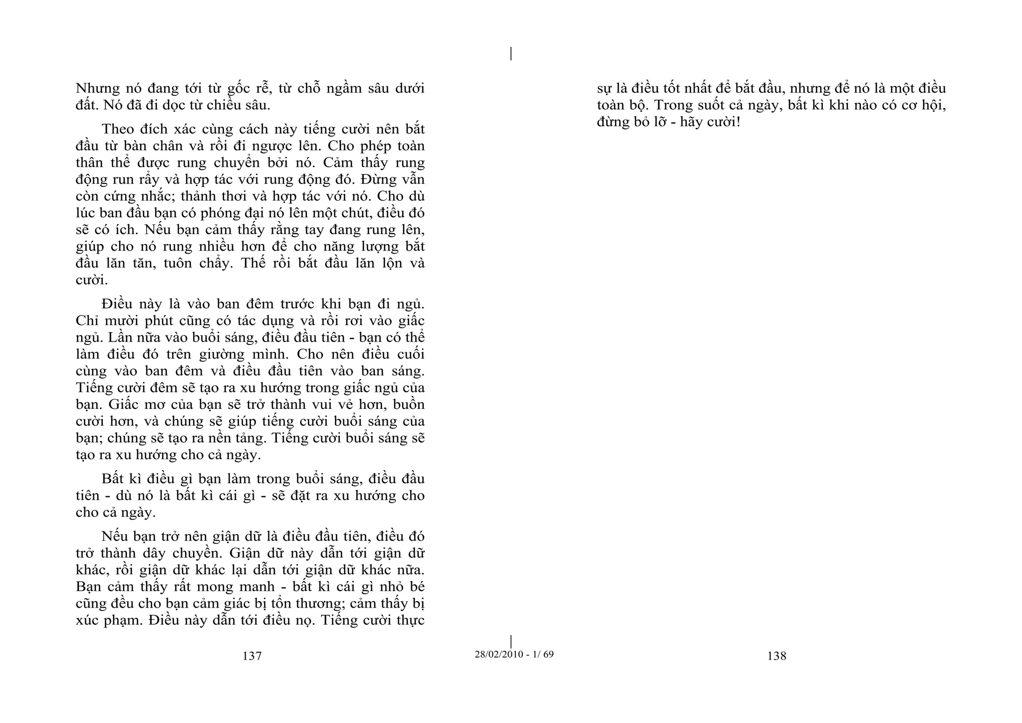 | 
| 
Nhưng nó đang tới từ gốc rễ, từ chỗ ngầm sâu dưới 
đất. Nó đã đi dọc từ chiều sâu. 
Theo đích xác cùng cách này tiếng cười nên bắt 
đầu từ bàn chân và rồi đi ngược lên. Cho phép toàn 
thân thể được rung chuyển bởi nó. Cảm thấy rung 
động run rẩy và hợp tác với rung động đó. Đừng vẫn 
còn cứng nhắc; thảnh thơi và hợp tác với nó. Cho dù 
lúc ban đầu bạn có phóng đại nó lên một chút, điều đó 
sẽ có ích. Nếu bạn cảm thấy rằng tay đang rung lên, 
giúp cho nó rung nhiều hơn để cho năng lượng bắt 
đầu lăn tăn, tuôn chẩy. Thế rồi bắt đầu lăn lộn và 
cười. 
Điều này là vào ban đêm trước khi bạn đi ngủ. 
Chỉ mười phút cũng có tác dụng và rồi rơi vào giấc 
ngủ. Lần nữa vào buổi sáng, điều đầu tiên - bạn có thể 
làm điều đó trên giường mình. Cho nên điều cuối 
cùng vào ban đêm và điều đầu tiên vào ban sáng. 
Tiếng cười đêm sẽ tạo ra xu hướng trong giấc ngủ của 
bạn. Giấc mơ của bạn sẽ trở thành vui vẻ hơn, buồn 
cười hơn, và chúng sẽ giúp tiếng cười buổi sáng của 
bạn; chúng sẽ tạo ra nền tảng. Tiếng cười buổi sáng sẽ 
tạo ra xu hướng cho cả ngày. 
Bất kì điều gì bạn làm trong buổi sáng, điều đầu 
tiên - dù nó là bất kì cái gì - sẽ đặt ra xu hướng cho 
cho cả ngày. 
Nếu bạn trở nên giận dữ là điều đầu tiên, điều đó 
trở thành dây chuyền. Giận dữ này dẫn tới giận dữ 
khác, rồi giận dữ khác lại dẫn tới giận dữ khác nữa. 
Bạn cảm thấy rất mong manh - bất kì cái gì nhỏ bé 
cũng đều cho bạn cảm giác bị tổn thương; cảm thấy bị 
xúc phạm. Điều này dẫn tới điều nọ. Tiếng cười thực 
sự là điều tốt nhất để bắt đầu, nhưng để nó là một điều 
toàn bộ. Trong suốt cả ngày, bất kì khi nào có cơ hội, 
đừng bỏ lỡ - hãy cười! 
137 28/02/2010 - 1/ 69 138 
 