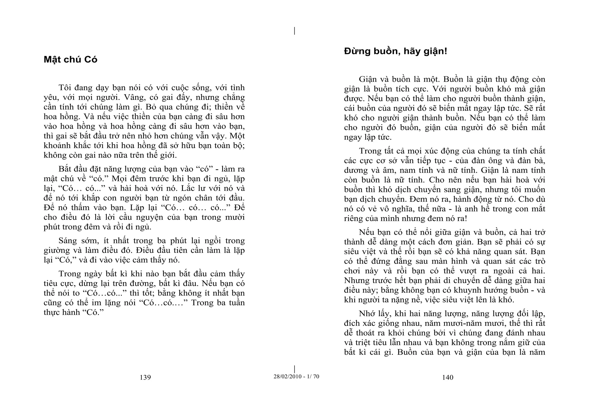 | 
| 
139 28/02/2010 - 1/ 70 140 
Mật chú Có 
Tôi đang dạy bạn nói có với cuộc sống, với tình 
yêu, với mọi người. Vâng, có gai đấy, nhưng chẳng 
cần tính tới chúng làm gì. Bỏ qua chúng đi; thiền về 
hoa hồng. Và nếu việc thiền của bạn càng đi sâu hơn 
vào hoa hồng và hoa hồng càng đi sâu hơn vào bạn, 
thì gai sẽ bắt đầu trở nên nhỏ hơn chúng vẫn vậy. Một 
khoảnh khắc tới khi hoa hồng đã sở hữu bạn toàn bộ; 
không còn gai nào nữa trên thế giới. 
Bắt đầu đặt năng lượng của bạn vào “có” - làm ra 
mật chú về “có.” Mọi đêm trước khi bạn đi ngủ, lặp 
lại, “Có… có...” và hài hoà với nó. Lắc lư với nó và 
để nó tới khắp con người bạn từ ngón chân tới đầu. 
Để nó thấm vào bạn. Lặp lại “Có… có… có...” Để 
cho điều đó là lời cầu nguyện của bạn trong mười 
phút trong đêm và rồi đi ngủ. 
Sáng sớm, ít nhất trong ba phút lại ngồi trong 
giường và làm điều đó. Điều đầu tiên cần làm là lặp 
lại “Có,” và đi vào việc cảm thấy nó. 
Trong ngày bất kì khi nào bạn bắt đầu cảm thấy 
tiêu cực, dừng lại trên đường, bất kì đâu. Nếu bạn có 
thể nói to “Có…có...” thì tốt; bằng không ít nhất bạn 
cũng có thể im lặng nói “Có…có.…” Trong ba tuần 
thực hành “Có.” 
Đừng buồn, hãy giận! 
Giận và buồn là một. Buồn là giận thụ động còn 
giận là buồn tích cực. Với người buồn khó mà giận 
được. Nếu bạn có thể làm cho người buồn thành giận, 
cái buồn của người đó sẽ biến mất ngay lập tức. Sẽ rất 
khó cho người giận thành buồn. Nếu bạn có thể làm 
cho người đó buồn, giận của người đó sẽ biến mất 
ngay lập tức. 
Trong tất cả mọi xúc động của chúng ta tính chất 
các cực cơ sở vẫn tiếp tục - của đàn ông và đàn bà, 
dương và âm, nam tính và nữ tính. Giận là nam tính 
còn buồn là nữ tính. Cho nên nếu bạn hài hoà với 
buồn thì khó dịch chuyển sang giận, nhưng tôi muốn 
bạn dịch chuyển. Đem nó ra, hành động từ nó. Cho dù 
nó có vẻ vô nghĩa, thế nữa - là anh hề trong con mắt 
riêng của mình nhưng đem nó ra! 
Nếu bạn có thể nổi giữa giận và buồn, cả hai trở 
thành dễ dàng một cách đơn giản. Bạn sẽ phải có sự 
siêu việt và thế rồi bạn sẽ có khả năng quan sát. Bạn 
có thể đứng đằng sau màn hình và quan sát các trò 
chơi này và rồi bạn có thể vượt ra ngoài cả hai. 
Nhưng trước hết bạn phải di chuyển dễ dàng giữa hai 
điều này; bằng không bạn có khuynh hướng buồn - và 
khi người ta nặng nề, việc siêu việt lên là khó. 
Nhớ lấy, khi hai năng lượng, năng lượng đối lập, 
đích xác giống nhau, năm mươi-năm mươi, thế thì rất 
dễ thoát ra khỏi chúng bởi vì chúng đang đánh nhau 
và triệt tiêu lẫn nhau và bạn không trong nắm giữ của 
bất kì cái gì. Buồn của bạn và giận của bạn là năm 
 