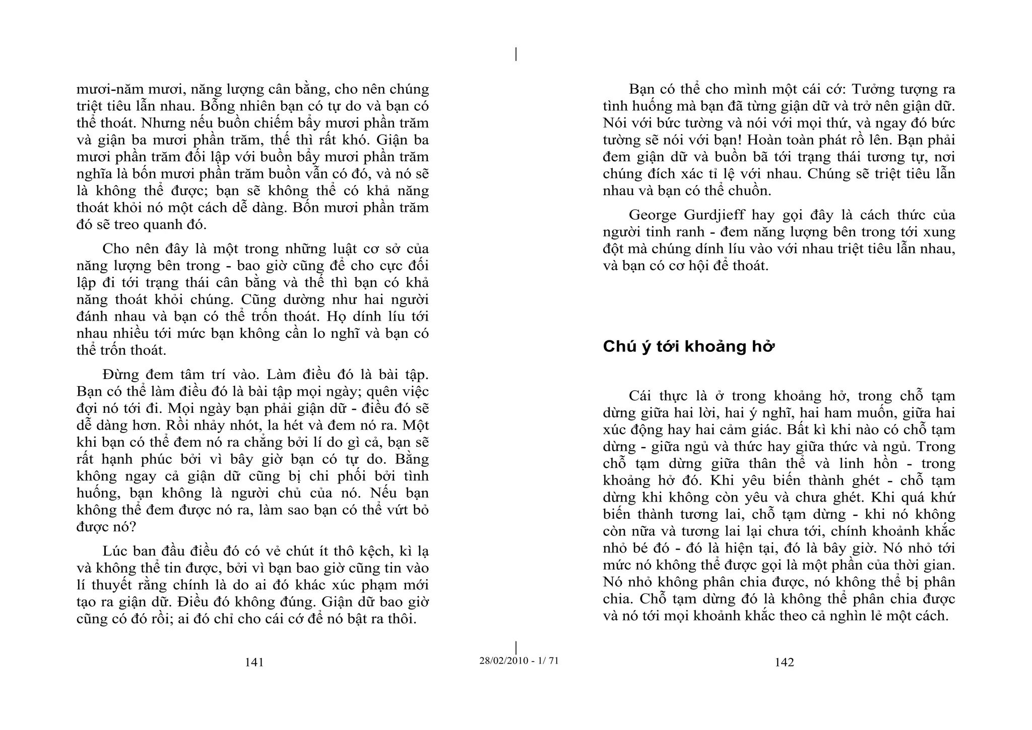 | 
| 
mươi-năm mươi, năng lượng cân bằng, cho nên chúng 
triệt tiêu lẫn nhau. Bỗng nhiên bạn có tự do và bạn có 
thể thoát. Nhưng nếu buồn chiếm bẩy mươi phần trăm 
và giận ba mươi phần trăm, thế thì rất khó. Giận ba 
mươi phần trăm đối lập với buồn bẩy mươi phần trăm 
nghĩa là bốn mươi phần trăm buồn vẫn có đó, và nó sẽ 
là không thể được; bạn sẽ không thể có khả năng 
thoát khỏi nó một cách dễ dàng. Bốn mươi phần trăm 
đó sẽ treo quanh đó. 
Cho nên đây là một trong những luật cơ sở của 
năng lượng bên trong - bao giờ cũng để cho cực đối 
lập đi tới trạng thái cân bằng và thế thì bạn có khả 
năng thoát khỏi chúng. Cũng dường như hai người 
đánh nhau và bạn có thể trốn thoát. Họ dính líu tới 
nhau nhiều tới mức bạn không cần lo nghĩ và bạn có 
thể trốn thoát. 
Đừng đem tâm trí vào. Làm điều đó là bài tập. 
Bạn có thể làm điều đó là bài tập mọi ngày; quên việc 
đợi nó tới đi. Mọi ngày bạn phải giận dữ - điều đó sẽ 
dễ dàng hơn. Rồi nhảy nhót, la hét và đem nó ra. Một 
khi bạn có thể đem nó ra chẳng bởi lí do gì cả, bạn sẽ 
rất hạnh phúc bởi vì bây giờ bạn có tự do. Bằng 
không ngay cả giận dữ cũng bị chi phối bởi tình 
huống, bạn không là người chủ của nó. Nếu bạn 
không thể đem được nó ra, làm sao bạn có thể vứt bỏ 
được nó? 
Lúc ban đầu điều đó có vẻ chút ít thô kệch, kì lạ 
và không thể tin được, bởi vì bạn bao giờ cũng tin vào 
lí thuyết rằng chính là do ai đó khác xúc phạm mới 
tạo ra giận dữ. Điều đó không đúng. Giận dữ bao giờ 
cũng có đó rồi; ai đó chỉ cho cái cớ để nó bật ra thôi. 
Bạn có thể cho mình một cái cớ: Tưởng tượng ra 
tình huống mà bạn đã từng giận dữ và trở nên giận dữ. 
Nói với bức tường và nói với mọi thứ, và ngay đó bức 
tường sẽ nói với bạn! Hoàn toàn phát rồ lên. Bạn phải 
đem giận dữ và buồn bã tới trạng thái tương tự, nơi 
chúng đích xác tỉ lệ với nhau. Chúng sẽ triệt tiêu lẫn 
nhau và bạn có thể chuồn. 
George Gurdjieff hay gọi đây là cách thức của 
người tinh ranh - đem năng lượng bên trong tới xung 
đột mà chúng dính líu vào với nhau triệt tiêu lẫn nhau, 
và bạn có cơ hội để thoát. 
Chú ý tới khoảng hở 
Cái thực là ở trong khoảng hở, trong chỗ tạm 
dừng giữa hai lời, hai ý nghĩ, hai ham muốn, giữa hai 
xúc động hay hai cảm giác. Bất kì khi nào có chỗ tạm 
dừng - giữa ngủ và thức hay giữa thức và ngủ. Trong 
chỗ tạm dừng giữa thân thể và linh hồn - trong 
khoảng hở đó. Khi yêu biến thành ghét - chỗ tạm 
dừng khi không còn yêu và chưa ghét. Khi quá khứ 
biến thành tương lai, chỗ tạm dừng - khi nó không 
còn nữa và tương lai lại chưa tới, chính khoảnh khắc 
nhỏ bé đó - đó là hiện tại, đó là bây giờ. Nó nhỏ tới 
mức nó không thể được gọi là một phần của thời gian. 
Nó nhỏ không phân chia được, nó không thể bị phân 
chia. Chỗ tạm dừng đó là không thể phân chia được 
và nó tới mọi khoảnh khắc theo cả nghìn lẻ một cách. 
141 28/02/2010 - 1/ 71 142 
 
