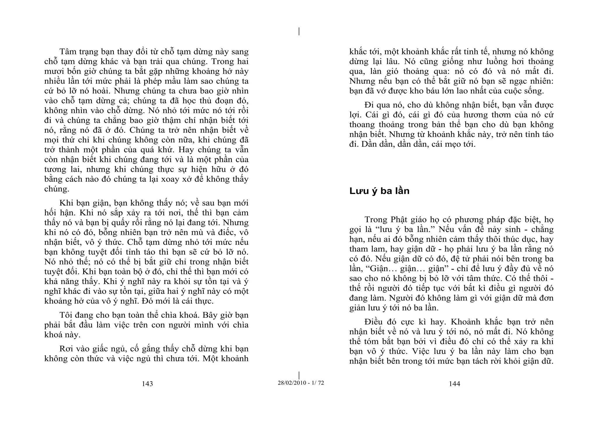 | 
| 
Tâm trạng bạn thay đổi từ chỗ tạm dừng này sang 
chỗ tạm dừng khác và bạn trải qua chúng. Trong hai 
mươi bốn giờ chúng ta bắt gặp những khoảng hở này 
nhiều lần tới mức phải là phép mầu làm sao chúng ta 
cứ bỏ lỡ nó hoài. Nhưng chúng ta chưa bao giờ nhìn 
vào chỗ tạm dừng cả; chúng ta đã học thủ đoạn đó, 
không nhìn vào chỗ dừng. Nó nhỏ tới mức nó tới rồi 
đi và chúng ta chẳng bao giờ thậm chí nhận biết tới 
nó, rằng nó đã ở đó. Chúng ta trở nên nhận biết về 
mọi thứ chỉ khi chúng không còn nữa, khi chúng đã 
trở thành một phần của quá khứ. Hay chúng ta vẫn 
còn nhận biết khi chúng đang tới và là một phần của 
tương lai, nhưng khi chúng thực sự hiện hữu ở đó 
bằng cách nào đó chúng ta lại xoay xở để không thấy 
chúng. 
Khi bạn giận, bạn không thấy nó; về sau bạn mới 
hối hận. Khi nó sắp xảy ra tới nơi, thế thì bạn cảm 
thấy nó và bạn bị quấy rối rằng nó lại đang tới. Nhưng 
khi nó có đó, bỗng nhiên bạn trở nên mù và điếc, vô 
nhận biết, vô ý thức. Chỗ tạm dừng nhỏ tới mức nếu 
bạn không tuyệt đối tỉnh táo thì bạn sẽ cứ bỏ lỡ nó. 
Nó nhỏ thế; nó có thể bị bắt giữ chỉ trong nhận biết 
tuyệt đối. Khi bạn toàn bộ ở đó, chỉ thế thì bạn mới có 
khả năng thấy. Khi ý nghĩ này ra khỏi sự tồn tại và ý 
nghĩ khác đi vào sự tồn tại, giữa hai ý nghĩ này có một 
khoảng hở của vô ý nghĩ. Đó mới là cái thực. 
Tôi đang cho bạn toàn thể chìa khoá. Bây giờ bạn 
phải bắt đầu làm việc trên con người mình với chìa 
khoá này. 
Rơi vào giấc ngủ, cố gắng thấy chỗ dừng khi bạn 
không còn thức và việc ngủ thì chưa tới. Một khoảnh 
khắc tới, một khoảnh khắc rất tinh tế, nhưng nó không 
dừng lại lâu. Nó cũng giống như luồng hơi thoảng 
qua, làn gió thoảng qua: nó có đó và nó mất đi. 
Nhưng nếu bạn có thể bắt giữ nó bạn sẽ ngạc nhiên: 
bạn đã vớ được kho báu lớn lao nhất của cuộc sống. 
Đi qua nó, cho dù không nhận biết, bạn vẫn được 
lợi. Cái gì đó, cái gì đó của hương thơm của nó cứ 
thoang thoảng trong bản thể bạn cho dù bạn không 
nhận biết. Nhưng từ khoảnh khắc này, trở nên tỉnh táo 
đi. Dần dần, dần dần, cái mẹo tới. 
Lưu ý ba lần 
Trong Phật giáo họ có phương pháp đặc biệt, họ 
gọi là “lưu ý ba lần.” Nếu vấn đề nảy sinh - chẳng 
hạn, nếu ai đó bỗng nhiên cảm thấy thôi thúc dục, hay 
tham lam, hay giận dữ - họ phải lưu ý ba lần rằng nó 
có đó. Nếu giận dữ có đó, đệ tử phải nói bên trong ba 
lần, “Giận… giận… giận” - chỉ để lưu ý đầy đủ về nó 
sao cho nó không bị bỏ lỡ với tâm thức. Có thế thôi - 
thế rồi người đó tiếp tục với bất kì điều gì người đó 
đang làm. Người đó không làm gì với giận dữ mà đơn 
giản lưu ý tới nó ba lần. 
Điều đó cực kì hay. Khoảnh khắc bạn trở nên 
nhận biết về nó và lưu ý tới nó, nó mất đi. Nó không 
thể tóm bắt bạn bởi vì điều đó chỉ có thể xảy ra khi 
bạn vô ý thức. Việc lưu ý ba lần này làm cho bạn 
nhận biết bên trong tới mức bạn tách rời khỏi giận dữ. 
143 28/02/2010 - 1/ 72 144 
 